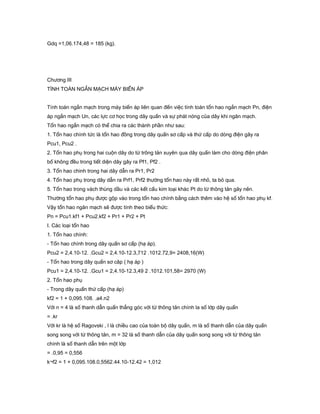 Gdq =1,06.174,48 = 185 (kg).
Chương III
TÍNH TOÁN NGẮN MẠCH MÁY BIẾN ÁP
Tính toán ngắn mạch trong máy biến áp liên quan đến việc tính toán tổn hao ngắn mạch Pn, điện
áp ngắn mạch Un, các lực cơ học trong dây quấn và sự phát nóng của dây khi ngăn mạch.
Tổn hao ngắn mạch có thể chia ra các thành phần như sau:
1. Tổn hao chính tức là tổn hao đồng trong dây quấn sơ cấp và thứ cấp do dòng điện gây ra
Pcu1, Pcu2 .
2. Tổn hao phụ trong hai cuộn dây do từ trông tản xuyên qua dây quấn làm cho dòng điện phân
bố không đều trong tiết diện dây gây ra Pf1, Pf2 .
3. Tổn hao chinh trong hai dây dẫn ra Pr1, Pr2
4. Tổn hao phụ trong dây dẫn ra Prf1, Prf2 thường tổn hao này rất nhỏ, ta bỏ qua.
5. Tổn hao trong vách thùng dầu và các kết cấu kim loại khác Pt do từ thông tản gây nên.
Thường tổn hao phụ được gộp vào trong tổn hao chính bằng cách thêm vào hệ số tổn hao phụ kf.
Vậy tổn hao ngăn mạch sẽ được tính theo biểu thức:
Pn = Pcu1.kf1 + Pcu2.kf2 + Pr1 + Pr2 + Pt
I. Các loại tổn hao
1. Tổn hao chính:
- Tổn hao chính trong dây quấn sơ cấp (hạ áp).
Pcu2 = 2,4.10-12. .Gcu2 = 2,4.10-12.3,712 .1012.72,9= 2408,16(W)
- Tổn hao trong dây quấn sơ câp ( hạ áp )
Pcu1 = 2,4.10-12. .Gcu1 = 2,4.10-12.3,49 2 .1012.101,58= 2970 (W)
2. Tổn hao phụ
- Trong dây quấn thứ cấp (hạ áp)
kf2 = 1 + 0,095.108. .a4.n2
Với n = 4 là số thanh dẫn quấn thẳng góc với từ thông tản chính la số lớp dây quấn
= .kr
Với kr là hệ số Ragovski , l là chiều cao của toàn bộ dây quấn, m là số thanh dẫn của dây quấn
song song với từ thông tản, m = 32 là số thanh dẫn của dây quấn song song với từ thông tản
chính là số thanh dẫn trên một lớp
= .0,95 = 0,556
k¬f2 = 1 + 0,095.108.0,5562.44.10-12.42 = 1,012
 