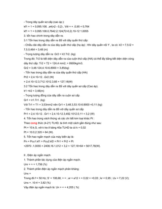 - Trong dây quấn sơ cấp (cao áp ):
kf1 = 1 + 0,095.108. .a4(n2 - 0,2) , Với = = .0,95 = 0,764
kf1 = 1 + 0,095.108.0,7642.2,124(72-0,2).10-12 1,0055
3. tổn hao chính trong dây dẫn ra:
3.1 Tổn hao trong dây dẫn ra đối với dây quấn thứ cấp:
- Chiều dài dây dẫn ra của dây quấn thứ cấp (hạ áp) : Khi dây quấn nối Y , ta có: lr2 = 7,5.l2 =
7,5.0,464 = 3,48 (m)
- Trọng lượng dây dẫn ra: Gr2 = lr2.Tr2. (kg)
Trong đó: Tr2 là tiết diện dây dẫn ra của cuộn thứ cấp (HA) có thể lấy bằng tiết diện diện vòng
dây thứ cấp: Tr2 = T2 = 124,4 mm2; = 8900kg/m3.
Gr2 = 3,48.124,4.10-6.8900 = 3,85(kg)
- Tổn hao trong dây dẫn ra của dây quấn thứ cấp (HA)
Pr2 = 2,4.10-12. .Gr2 (W)
= 2,4.10-12.3,712.1012.3,85 = 127,18(W)
3.2 Tổn hao trong dây dẫn ra đối với dây quấn sơ cấp (Cao áp).
lr1 =lr2 = 3,48(m)
- Trọng lượng đồng của dây dẫn ra cuộn sơ cấp
Gr1 = lr1.Tr1. (kg)
Với Tr1 = T1 = 3,53mm2 nên Gr1 = 3,48.3,53.10-6.8900 =0,11 (kg)
- Tổn hao trong dây dẫn ra đối với dây quấn sơ cấp
Pr1 = 2,4.10-12. .Gr1 = 2,4.10-12.3,492.1012.0,11 = 3,2 (W)
4. Tổn hao trong vách thùng và các chi tiết kim loại khác Pt :
Theo cong thức (4-21) TLHD, ta tính một cách gần đúng như sau:
Pt = 10.k.S, với k tra ở bảng 40a TLHD ta có k = 0,02
Pt = 10.0,2.320 = 64 (W).
5. Tổn hao ngắn mạch của máy biến áp là:
Pn = Pcu1.kf1 + Pcu2.kf2 + Pr1 + Pr2 + Pt
=2970 .1,0055 + 2408,16.1,012 + 3,2 + 127,18+64 = 5617,78(W).
II . Điện áp ngắn mạch
1. Thành phần tác dụng của điện áp ngắn mạch.
Unr = = = 1,756 (%)
2. Thành phần điện áp ngắn mạch phản kháng:
Unx =
Trong đó f = 50 Hz; S’ = 106,66; = = ; ar = a12 + = 0,02 + =0,03 ; kr = 0,95 ; Uv = 7,22 (V);
Unx = .10-4 = 3,82 (%)
Vậy điện áp ngắn mạch là: Un = = = 4,205 ( %)
 