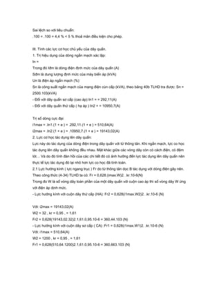 Sai lệch so với tiêu chuẩn:
.100 = .100 = 4,4 % < 5 % thoả mãn điều kiện cho phép.
III. Tính các lực cơ học chủ yếu của dây quấn.
1. Trị hiệu dụng của dòng ngắn mạch xác lập:
In =
Trong đó Iđm là dòng điện định mức của dây quấn (A)
Sđm là dung lượng định mức của máy biến áp (kVA)
Un là điện áp ngắn mạch (%)
Sn là công suất ngắn mạch của mạng điện cùn cấp (kVA), theo bảng 40b TLHD tra được: Sn =
2500.103(kVA)
- Đối với dây quấn sơ cấp (cao áp) In1 = = 292,11(A)
- Đối với dây quấn thứ cấp ( hạ áp ) In2 = = 10950,7(A)
Trị số dòng cực đại:
i1max = .In1.(1 + e ) = .292,11.(1 + e ) = 510,64(A)
i2max = .In2.(1 + e ) = .10950,7.(1 + e ) = 19143,02(A)
2. Lực cơ học tác dụng lên dây quấn:
Lực này do tác dụng của dòng điện trong dây quấn với từ thông tản. Khi ngắn mạch, lực co học
tác dụng lên dây quấn không đều nhau. Mặt khác giữa các vòng dây còn có cách điện, có đệm
lót… Và do đó tính đàn hồi của các chi tiết đó có ảnh hưởng đến lực tác dụng lên dây quấn nên
thực tế lực tác dụng đó lại nhỏ hơn lực co học đã tính toán.
2.1 Lực hướng kính ( lực ngang trục ) Fr do từ thông tản dọc B tác dụng với dòng điện gây nên.
Theo công thức (4-34) TLHD ta có: Fr = 0,628.(imax.W)2. .kr.10-6(N)
Trong đo W là số vòng dây toàn phần của một dây quấn với cuộn cao áp thì số vòng dây W ứng
với điện áp dịnh mức.
- Lực hướng kính với cuộn dây thứ cấp (HA): Fr2 = 0,628(i1max.W2)2. .kr.10-6 (N)
Với: i2max = 19143,02(A)
W2 = 32 , kr = 0,95 , = 1,61
Fr2 = 0,628(19143,02.32)2.1,61.0,95.10-6 = 360,44.103 (N)
- Lực hướng kính với cuộn dây sơ cấp ( CA) :Fr1 = 0,628(i1max.W1)2. .kr.10-6 (N)
Với: i1max = 510,64(A)
W2 = 1200 , kr = 0,95 , = 1,61
Fr1 = 0,628(510,64.1200)2.1,61.0,95.10-6 = 360,663.103 (N)
 