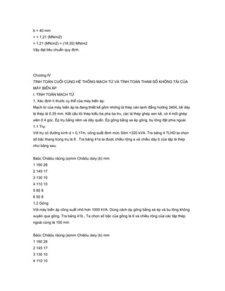 b = 40 mm
= = 1,21 (MN/m2)
= 1,21 (MN/m2) < (18 20) MN/m2
Vậy đạt tiêu chuẩn quy định.
Chương IV
TÍNH TOÁN CUỐI CÙNG HỆ THỐNG MẠCH TỪ VÀ TÍNH TOÁN THAM SỐ KHÔNG TẢI CỦA
MÁY BIẾN ÁP
I. TÍNH TOÁN MẠCH TỪ.
1. Xác định h thước cụ thể của máy biến áp:
Mạch từ của máy biến áp ta đang thiết kế gồm những lá thép cán lạnh đẳng hướng 3404, bề dày
lá thép là 0,35 mm. Kết cấu lõi thép kiểu ba pha ba tru, các lá thép ghép xen kê, có 4 mối ghép
xiên ở 4 góc. Ép trụ bằng nêm và dây quấn. Ép gông bằng xa ép gông, bu lông đặt phía ngoài.
1.1 Trụ:
Với trụ có đường kính d = 0,17m, công suất định mức Sdm =320 kVA. Tra bảng 4 TLHD ta chọn
số bậc thang trong trụ là 6 . Tra bảng 41a ta được chiều rộng a và chiều dày b của tập lá thép
như bảng sau:
Báûc Chiãöu räüng (a)mm Chiãöu daìy (b) mm
1 160 28
2 145 17
3 130 10
4 110 10
5 85 8
6 50 8
1.2 Gông:
Với máy biến áp công suất nhỏ hơn 1000 kVA. Dùng cách ép gông bằng xà ép và bu lông không
xuyên qua gông. Tra bảng 41b , Ta chọn số bậc của gông là 6 và chiều rộng của các tập thép
ngoài cùng là 100 mm
Báûc Chiãöu räüng (a)mm Chiãöu daìy (b) mm
1 160 28
2 145 17
3 130 10
4 110 10
 