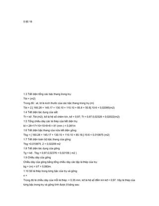 5 85 18
1.3 Tiết diện tổng các bậc thang trong trụ:
Tbt = (m2)
Trong đó : at, bt là kích thước của các bậc thang trong trụ (m)
Tbt = 2.[ 160.28 + 145.17 + 130.10 + 110.10 + 85.8 + 50.8].10-6 = 0,02085(m2)
1.4 Tiết diện tác dụng của sắt:
Tt = kđ .Tbt (m2), kđ là hệ số chêm kín, kđ = 0,97; Tt = 0,97.0,02328 = 0,02022(m2)
1.5 Tổng chiều dày các lá thép của tiết diện trụ:
bt = 28+17+10+10+8+8 = 81 (mm ) = 0,081m
1.6 Tiết diện bậc thang của nửa tiết diện gông:
Tbg = [ 160.28 + 145.17 + 130.10 + 110.10 + 85.18.].10-6 = 0,010875 (m2)
1.7 Tiết diện toàn bộ bậc thang của gông:
Tbg =0,010875 .2 = 0,02209 m2
1.8 Tiết diện tác dụng của gông
Tg = kđ . Tbg = 0,97.0,02376 = 0,02109 ( m2 )
1.9 Chiều dày của gông
Chiều dày của gông bằng tổng chiều dày các tập lá thép của trụ:
bg = (m) = bT = 0,083m.
1.10 Số lá thép trong từng bậc của trụ và gông:
n =
Trong đó là chiều dày của mỗi lá thép: = 0,35 mm, kđ là hệ số điền kín kđ = 0,97. Vậy lá thép của
từng bậc trong trụ và gông tính được ở bảng sau:
 