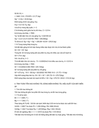50.50.18 ) =
= 14841.10-9 .1701875 = 21,77 (kg)
Gg’’ = 2.Go = 43,54 (kg).
Khối lượng chính của gông: G’g
G’g = 2.(t-1)C.Tg. (kg)
t là số trụ mang dây quấn, t = 3
C là khoảng cách giữa hai trụ kề nhau, C = 0,31m
là tỷ trọng của thép, = 7650 .
Tg¬ là tiết diện hửu ích của gông Tg = 0,02109 m2
Gg’ = 2.(3-1).0,31.0,02109 .7650 = 200,06(kg)
Từ đó ta có: Gg = Gg’ + Gg’’ = 200,06+ 43,54 = 243,6 (kg)
1.14 Trọng lượng thép trong trụ:
Với tiết diện gông là hình bậc thang nhiều bậc được tính như là hai thành phần:
Gt = Gt’ + Gt’’ (kg)
Trong đó: Gt’ là trọng lượng sắt của phần trụ ứng với chiều cao cửa sổ mạch từ.
Gt’= t.Tt.lt. (kg)
Với: t là số trụ, t= 3
Tt là tiết diện hữu ích của trụ : Tt = 0,02022m2 lt là chiều cao của trụ, lt = 0,512 m
là tỷ trọng của thép, = 7650 .
Gt’ = 3.0,02022.0,564.7650 = 261,72(kg)
Gt’’ là trọng lượng sắt của phần trụ nối gông
Gt’’= t(Tt.a1g. .10-3 - G0) kg = 3(0,02022.160.7650.10-3 – 21,77) = 9 (kg)
Vậy khối lượng thép làm trụ: Gt = Gt’ + Gt’’ = 261,72+ 9 = 270,72(kg).
Khối lượng thép của toàn bộ mạch từ:GFe = Gt + Gg = 270,72+ 243,6 = 514,32 (kg).
II. TÍNH TOÁN TỔN HAO KHÔNG TẢI, DÒNG ĐIỆN KHÔNG TẢI, HIỆU SUẤT CỦA MÁY BIẾN
ÁP
1. Tính tổn hao không tải
Tổn hao không tải gồm hai phần tổn hao trong trụ và tổn hao trong gông.
1.1 Trị số tự cảm:
Bt = = = 1,608 ( T )
Bg = = = 1,542 ( T )
Theo bảng 45 TLHD . Với tôn cán lạnh 3404 dày 0,35 mm ta tra được các suất tổn hao :
Với Bt = 1,608 T tra được Pt = 1,295 (W/kg), Pkt =990( W/m2)
Với Bg = 1,542 T tra được Pg = 1,207(W/kg), Pkg = 934 ( W/m2)
Ở mối nối nghiêng: Bkn = = = 1,137(T) tra được Pkn = 515 W/m2
Tiết diện khe hở không khí ở mối nối thẳng bằng tiết diện trụ hoặc gông. Tiết diện khe hở không
 