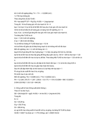khí ỏ mối nối ngiêng bằng: Tn = .Tt = . = 0,0286 (m2 )
1.2 Tổn hao không tải:
Theo công thức (5-22) TLHD :
P0 = kpc.kpb[ PT.GT + Pg.(G’g- N.G0) + + ].kpg.kpe.kpt
Trong đó : N là số lượng góc nối của mạch từ: N = 4
kpo = kn.k’po+ k’’po là hệ số kể đến tổn hao phụ ở các góc nối của mạch từ.
Với kn là hệ số biểu thị số lượng góc có dạng mái nối nghiêng, kn = 4.
k’po, k’’po : Là hệ số gia tăng tổn hao góc nối ở các góc mạch của mạch từ.
Tra bảng 46a TLHD ta có:
k’po = 1,32 ở mối nối nghiêng
k’’po = 1,96 ở mối nối thẳng
Ta có thể tra ở bảng 47 TLHD được kpo = 10,18
nk là số khe nối giữa các lá thép trong mạch từ với những mối nối đã chọn
Mối nối nghiêng: nkn = 4, mối nối thăng nkt = 3
kpg là hệ số gia tăng tổn hao ở gông kpg = 1 vì bậc của gông nhỏ hơn trụ một bậc.
kpt là hệ số tổn hao do thao lắp gông để lồng dây quấn vào trụ. Với S = 320 ta chọn kpt = 1,02
kpe là hệ số kể đến tổn hao do ép trụ để đai. Theo bảng 46b TLHD ta chon kpe = 1,03 với tôn có
ủ.
kpc là hệ số kể đến tổn hao do cắt dập lá tôn thành tấm kpc = 1,2 với lá tôn rộng 0,05 m
kpb là hệ số kể đến tổn hao do gấp mép hoặc khử bavia,
Sau khi cắt dập thành tấp và khử bavia có ủ lại thép nên kpc.kpb = 1
Pt và pg là các suất tổn hao ỏ trụ và gông.
Pk là tổn hao ở các mối nối.
Mối nối nghiêng: Tkn = 0,0286 (m2 ); T¬kt = 0,02022 (m2 ).
P0 = 1.[1,295 .270,72 + 1,207 .( 200,6 – 4.21,77) + + 515.4.0,0286 + 990.1.0,02022 +
2.934.0,02109].1.1,03.1,02 = 948 (W)
2. Công suất từ hoá (Công suất phản kháng ).
Theo CT (5-30) TL[1] :
Q0 = {kib.kic[qt.Gt + qg(G -N.G0) + .kir.kio.G0 ] + }.kig.kie.kit (VA)
Trong đó:
N = 4
Go = 25,26 kg
G’g = 232,75 kg
Gt = 269,44 kg
qt, qg là tổn hao công suất từ hoá đối với trụ và gông, tra bảng 50 TLHD ta được:
Với Bt =1,608 T tra được qt = 1,775 (VA/kg), qkt = 23500 VA/m2
 