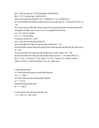 Bg = 1,542T tra được qg = 1,575 (VA/kg)qkg = 20700 VA/m2
Bkn = 1,137 T tra được qkn = 4000 (VA/m2 )
Diện tích bề mặt khe hở không khí: Tkn = 0,0286 (m2 ); T¬kt = 0,02022 (m2 ).
kir là hệ số kể đến ảnh hưởng do chiều rộng lá tôn ở các góc mạch từ . Tra bảng 52b TLHD , kir =
1,35
kio là hệ số chung, kể đến ảnh hưởng của góc nối do sự phân phối khác nhau về số lượng mối
nối nghiêng và thẳng . kig = kn.k’io + kt.k’’io; tra bảng 52 TLHD ta được:
k’io = 4,3, ở mối nối nghiêng
k’’io = 11; ở mối nối thẳng.
Tra bảng 53 ta được kio = 42,45
kig = 1 là hệ số làm tăng công suất từ hoá.
kie hệ số kể đến ảnh hưởng của việc ép mạch từ để đai kie = 1,04
kit hệ số kể đến sự tăng cường công suất từ hoá do tháo lắp gông trên đển cho dây quấn vào trụ
kit = 1,02
kib là hệ số kể đến ảnh hưởng của việc cắt gọt bavia. sau khi cắt gọt , kib = 1,00
kic là hệ số kể đến ảnh hưởng của việc cắt dập lá thép, chọn kic = 1,18 với tôn 3404 có ủ .
Q0 = {1.1,18.[ 1,775.270,72 + 1,575 .(200,6 - 4.21,77) + .42,45.21,77] + 4000.4.0,0286 +
23500.1.0,02022 + 20700.2.0,02109}.1.1,04.1,02 = 5627 (VAr )
3. Dòng điện không tải
3.1 Thành phần phản kháng của dòng điện không tải.
iox = = = 1,758 %
3.2 Thành phần tác dụng của dòng điện không tải:
ior = = = 0,3 %
Dòng điện không tải toàn phần;
i0 = = = 1,783 %
4. Hiệu suất của máy biến áp khi tải định mức:
= (1- ) .100 = (1- ) .100 = 98 %
 