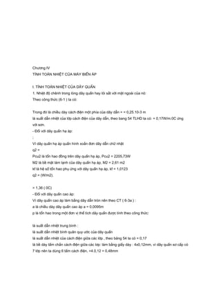 Chương IV
TÍNH TOÁN NHIỆT CỦA MÁY BIẾN ÁP
I. TÍNH TOÁN NHIỆT CỦA DÂY QUẤN
1. Nhiệt độ chênh trong lòng dây quấn hay lõi sắt với mặt ngoài của nó:
Theo công thức (6-1 ) ta có:
Trong đó là chiều dày cách điện một phía của dây dẫn = = 0,25.10-3 m
là suất dẫn nhiệt của lớp cách điện của dây dẫn, theo bang 54 TLHD ta có: = 0,17W/m.0C ứng
với sơn.
- Đối với dây quấn hạ áp:
;
Vì dây quấn hạ áp quấn hình xoắn đơn dây dẫn chữ nhật
q2 =
Pcu2 là tổn hao đồng trên dây quấn hạ áp, Pcu2 = 2205,73W
M2 là bề mặt làm lạnh của dây quấn hạ áp, M2 = 2,61 m2
kf là hệ số tổn hao phụ ứng với dây quấn hạ áp, kf = 1,0123
q2 = (W/m2).
= 1,36 ( 0C)
- Đối với dây quấn cao áp:
Vì dây quấn cao áp làm bằng dây dẫn tròn nên theo CT ( 6-3a ) :
a là chiều dày dây quấn cao áp a = 0,0095m
p là tổn hao trong một đơn vị thể tích dây quấn được tính theo công thức:
là suất dẫn nhiệt trung bình :
là suất dẫn nhiệt bình quân quy ước của dây quấn
là suất dẫn nhiệt của cách điện giữa các lớp , theo bảng 54 ta có = 0,17
là bề dày tấm chắn cách điện giữa các lơp: làm bằng giấy dày : 4x0,12mm, vì dây quấn sơ cấp có
7 lớp nên ta dùng 6 tấm cách điện, =4.0,12 = 0,48mm
 