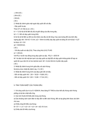 ; ( W/m.0C )
( W/m.0C )
( W/m3)
( 0C )
2. Nhiệt độ chênh giữa mặt ngoài dây quấn đối với dầu
- Dây quấn hạ áp:
Theo CT ( 6-10b) ta có: ( 0C ).
k1 = 1,0 là hệ số kể đến tốc độ chuyển động của dầu trong dây .
k2 = 1,1 đối với dây quấn trong (HA).
k3 là hệ số kể đến sự đối lưu kho khăn của dầu do bề rộng ( hay cao) tương đối của rãnh dầu
ngang gây nên. Với hr2 = 5 mm, a2 = 18mm là chiều dày dây quấn tra bảng 55 với hr2/a2 = 0,27
ta được: k3 = 0,8
q2 = 923(W/m2).
( 0C )
- Với dây quấn sơ cấp (CA): Theo công thức (6-2) TLHD:
q1 = (W/m2).
Với PCu1 là tổn hao đồng trong dây quấn sơ cấp . PCu1 = 2970 W
M 1 là diện tích bề mặt làm lạnh của dây quấn sơ cấp.Đối với dây quấn không phân tổ hợp và
quấn lên qua nêm thì có hai mặt làm lạnh: M1 =3,4m2 đã tính ở phần dây quấn
( 0C )
3. Nhiệt độ chênh trung bình giữa dầu với vách thùng:
Sơ bộ ta chon nhiệt độ chênh này = 5 ( 0C )
4. Nhiệt độ chênh trung bình của dây quấn đối với dầu:
- Đối với dây quấn HA: 1,36 + 18,52 = 19,88 ( 0C )
- Đối với dây quấn CA: 3,36 + 13,98 = 17,34 ( 0C )
II- TÍNH TOÁN NHIỆT CỦA THÙNG DẦU.
1. Với công suất của m.b.a S =320kVA, theo bảng 57 TlHD ta chọn kết cấu thùng vách thùng
phẳng có bộ tản nhiệt kiểu ống.
2. Các kích thước tối thiểu bên trong của thùng.
a) Các khoảng cách cách điện từ dây dẫn ra đến vách thùng, đến xà ép gông trên được xác định
như sau:
a) Chiều rộng tối thiểu của thùng:
B = D’’1 + ( s1 + s2 + d1 + s3 + s4 + d2).10-3 (m)
b) Chiều dài tối thiểu của thùng
 