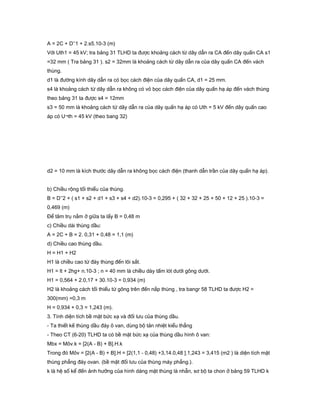 A = 2C + D’’1 + 2.s5.10-3 (m)
Với Uth1 = 45 kV; tra bảng 31 TLHD ta được khoảng cách từ dây dẫn ra CA đến dây quấn CA s1
=32 mm ( Tra bảng 31 ). s2 = 32mm là khoảng cách từ dây dẫn ra của dây quấn CA đến vách
thùng.
d1 là đường kính dây dẫn ra có bọc cách điện của dây quấn CA, d1 = 25 mm.
s4 là khoảng cách từ dây dẫn ra không có vỏ bọc cách điện của dây quấn hạ áp đến vách thùng
theo bảng 31 ta được s4 = 12mm
s3 = 50 mm là khoảng cách từ dây dẫn ra của dây quấn hạ áp có Uth = 5 kV đến dây quấn cao
áp có U¬th = 45 kV (theo bang 32)
d2 = 10 mm là kích thước dây dẫn ra không bọc cách điện (thanh dẫn trần của dây quấn hạ áp).
b) Chiều rộng tối thiểu của thùng.
B = D’’2 + ( s1 + s2 + d1 + s3 + s4 + d2).10-3 = 0,295 + ( 32 + 32 + 25 + 50 + 12 + 25 ).10-3 =
0,469 (m)
Để tâm trụ nằm ở giữa ta lấy B = 0,48 m
c) Chiều dài thùng dầu:
A = 2C + B = 2. 0,31 + 0,48 = 1,1 (m)
d) Chiều cao thùng dầu.
H = H1 + H2
H1 là chiều cao từ đáy thùng đến lõi sắt.
H1 = lt + 2hg+ n.10-3 ; n = 40 mm là chiều dày tấm lót dưới gông dưới.
H1 = 0,564 + 2.0,17 + 30.10-3 = 0,934 (m)
H2 là khoảng cách tối thiểu từ gông trên đến nắp thùng , tra bangr 58 TLHD ta được H2 =
300(mm) =0,3 m
H = 0,934 + 0,3 = 1,243 (m).
3. Tính diện tích bề mặt bức xạ và đối lưu của thùng dầu.
- Ta thiết kế thùng dầu đáy ô van, dùng bộ tản nhiệt kiểu thẳng
- Theo CT (6-20) TLHD ta có bề mặt bức xạ của thùng dầu hình ô van:
Mbx = Môv.k = [2(A - B) + B].H.k
Trong đó Môv = [2(A - B) + B].H = [2(1,1 - 0,48) +3,14.0,48 ].1,243 = 3,415 (m2 ) là diện tích mặt
thùng phẳng đáy ovan. (bề mặt đối lưu của thùng máy phẳng.).
k là hệ số kể đến ảnh hưởng của hình dáng mặt thùng là nhẵn, sơ bộ ta chon ở bảng 59 TLHD k
 
