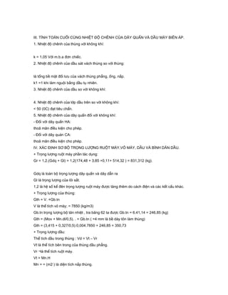 III. TÍNH TOÁN CUỐI CÙNG NHIỆT ĐỘ CHÊNH CỦA DÂY QUẤN VÀ DẦU MÁY BIÊN ÁP.
1. Nhiệt độ chênh của thùng với không khí:
k = 1,05 Với m.b.a đơn chiếc.
2. Nhiệt độ chênh của dầu sát vách thùng so với thùng:
là tổng bề mặt đối lưu của vách thùng phẳng, ống, nắp.
k1 =1 khi làm nguội bằng dầu tụ nhiên.
3. Nhiệt độ chênh của dầu so với không khí:
4. Nhiệt độ chênh của lớp dầu trên so với không khí:
< 50 (0C) đạt tiêu chẩn.
5. Nhiệt độ chênh của dây quấn đối với không khí:
- Đối với dây quấn HA:
thoã mãn điều kiện cho phép.
- Đối với dây quán CA:
thoã mãn điều kiện cho phép.
IV. XÁC ĐỊNH SƠ BỘ TRỌNG LƯỢNG RUỘT MÁY,VỎ MÁY, DẦU VÀ BÌNH DÃN DẦU.
+ Trọng lượng ruột máy phần tác dụng:
Gr = 1,2.(Gdq + Gl) = 1,2(174,48 + 3,85 +0,11+ 514,32 ) = 831,312 (kg).
Gdq là toàn bộ trọng lượng dây quấn và dây dẫn ra
Gl là trọng lượng của lõi sắt.
1,2 là hệ số kể đên trọng lượng ruột máy được tăng thêm do cách điện và các kết cấu khác.
+ Trọng lượng của thùng:
Gth = V. +Gb.tn
V là thể tích vỏ máy; = 7850 (kg/m3)
Gb.tn trọng lượng bộ tản nhiệt , tra bảng 62 ta được Gb.tn = 6.41,14 = 246,85 (kg)
Gth = (Mov + Mn.dl/0,5). . + Gb.tn ( =4 mm là bề dày tôn làm thùng)
Gth = (3,415 + 0,327/0,5).0,004.7850 + 246,85 = 350,73
+ Trọng lượng dầu:
Thể tích dầu trong thùng : Vd = Vt – Vr
Vt là thể tích bên trong của thùng dầu phẳng.
Vr ¬là thể tích ruột máy.
Vt = Mn.H
Mn = = (m2 ) là diện tích nắp thùng.
 