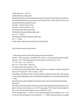 - Phía hạ áp: Uf2= = = 231 (V)
5. Điện áp thử của các dây quấn:
Để xác định khoảng cách cách điện giữa các dây quấn và giữa các phần khác của máy biến áp
thì ta phải biết được điện áp thử của chúng. Với dây quấn U1dm = 15kV và U2dm= 0,4 kV ta tra
trong bảng 2 tài liệu hướng dẫn ta được:
Với U1dm = 15kV ta có Uth1= 45 kV;
Với U2dm = 0,4 kV ta có Uth2 = 5 kV.
6. Các thành phần điện áp ngắn mạch.
Thành phần tác dụng của điện áp ngắn mạch:
Unr = % = = 1,625 %
Thành phần phản kháng của điện áp ngắn mạch:
Unx = = = 4,09%
II. Chọn số liệu xuất phát và tính toán các kích thước cơ bản
Các kích thước cơ bản của máy biến áp
1. Chiều rộng quy đổi của rãnh từ tản giữa dây quấn cao áp và hạ áp:
Với Uth1 = 45 kV, theo bảng 19 TLHD ta có a12 = 20mm, = 4 mm. trong rãnh a12 đặt ống cách
điện dày = 4 mm. Theo bảng công thức (2-36) và bảng 12 TLHD ta chọn k = 0,53
= k. .10-2 = 0,53. .10-2 = 0,017 (m)
aR = a12 + = 0,02 +0,017 = 0,037 (m).
2. Hệ số quy đổi từ trường tản là kr = 0,95
3. ta chọn tôn cán lạnh mã hiệu 3404 có chiều dày 0,35 mm. Theo bảng 11 tài liệu hướng dẫn, ta
chọn từ cảm trong trụ Bt = 1,62 T, hệ số kg = 1,025
Cách ghép trụ: theo bảng 6 TLHD, ta chọn cách ghép trụ bằng nêm và dây quấn. cách ép gông:
ta chọn cách ép gông bằng xà ép, bu lông đặt phía ngoài gông. Chọn hệ số tăng cường gông kg
= 1,025.
Sử dụng lõi thép có bốn mối ghép xiên ở bốn góc của lõi, còn ba mối nối giữa dùng mối ghép
thẳng lá tôn.
Theo bảng 4 TLHD chọn số bậc thang trong trụ là 6 số bậc thang của gông lấy nhỏ hơn trụ một
bậc tức là 5 bậc, hệ số chêm kín kc = 0,918. Tra trong bảng 10 TLHD chọn hệ số điền dầy rãnh
là kđ = 0,97. Hệ số lợi dụng lõi sắt kld = kc.kđ = 0,918.0,97 = 0,89.
Từ cảm trong gông Bg = = =1,58 (T). Từ cảm ở khe hở không khí mối nối thẳng B’’k = Bt = 1,62
(T), từ cảm ở khe hở không khí ở mối nối xiên B’k = = = 1,146(T). Suất tổn hao sắt ở trụ và gông,
 