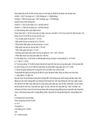 theo bảng 45 và 50 TLHD với tôn chọn có mã hiệu là 3404 ta tra được các số liệu sau:
Với Bt = 1,62 T tra được pt = 1,353 (W/kg),qt = 1,958(VA/kg).
Với Bg = 1,58T tra được pg= 1,251 (VA/kg), qg = 1,675(W/kg).
Suất từ hoá ở khe không khí:
Với B’’k = 1,62 (T) tra được q’’k = 25100 VA/m2
Với B’k = 1,146 (T) tra dược q’k = 22100 VA/m2
4. Các khoảng cách cách điện chính:
Chọn theo Uth1 = 45 kV của cuộn sơ cấp ( cao áp ) và Uth2 = 5 kV của cuộn thứ cấp (hạ áp). Tra
bảng 18 và 19 TLHD ta có các số liệu sau:
- Trụ và dây quấn hạ áp a01 = 15 mm.
- Dây quấn hạ áp và cao áp a12 = 20 mm.
- Ống chách điện giữa cao áp và hạ áp = 4 mm.
- Dây quấn cao áp và cao áp a22 = 18 mm.
- Tấm chắn giữa các pha = 2 mm
- Khoảng cách giữa dây quấn cao áp và gông l0 = l01 = l02 = 50 mm
- Phần đầu thừa của ống cách điện lđ = 20 mm.
5. Các hằng số a, b tính toán có thể lấy gần đúng và được tr trong bảng13, 14 TLHD:
a = 1,36; b = =0,40
6. Tra trong bảng 15 TLHD ta được hệ số tính toán tổn hao phụ trong dây quấn, ở trong dây dẫn
ra vách thùng và ở vài chi tiết kim loại khác do dòng điện xoáy gây nên, k¬f = 0,95.
7. Quan hệ giữa đường kính trung bình d12 và chiều cao l của trụ sắt.
Trong thiết kế người ta dùng hệ số để chỉ quan hệ giữa chiều rộng và chiều cao của máy.
= ; thay đổi từ 1,2 đến 3,6
Sự lựa chọn hệ số không những ảnh hưởng đến mối tương quan khối lượng vật liệu thép, dây
đồng mà còn ảnh hưởng đến các thông số kỹ thuật như: tổn hao không tải, tổn hao ngắn mạch…
Về mặt kinh tế: Nếu máy biến áp có cùng công suất, điện áp, các số liệu xuất phát, và các tham
số kỹ thuật thì khi nhỏ, máy biến áp “gầy” và cao, nếu lớn thì máy biến áp “ béo” và thấp. với
những trị số khác nhau thì tỷ lệ trọng lượng sắt và trọng lượng đồng trong máy biến áp cũng khá
nhau. nhỏ trọng lượng sắt ít, lượng đồng nhiều, tăng lên thì lượng săt tăng lên, lượng đồng nhỏ
lại.
8. Đường kính của lỏi thép:
Theo công thức (2-37) TLHD
d = A.x
Trong đó x =
A là hằng số A = 0,507.
Với:
S’ = 106,67 (kVA)
 