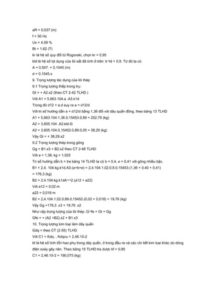 aR = 0,037 (m)
f = 50 Hz
Ux = 4,09 %
Bt = 1,62 (T)
kr là hệ số quy đổi từ Rogovski, chọn kr = 0,95
kld là hệ số lợi dụng của lỏi sắt đã tính ở trên: k¬ld = 0,9. Từ đó ta có
A = 0,507. = 0,1545 (m)
d = 0,1545.x
9. Trọng lượng tác dụng của lỏi thép
9.1 Trọng lượng thếp trong trụ:
Gt = + A2.x2 (theo CT 2-42 TLHD )
Với A1 = 5,663.104.a .A3.k1d
Trong đó d12 = a.d suy ra a = d12/d
Với trị số hướng dẫn a = d12/d bằng 1,36 đối với dâu quấn đồng, theo bảng 13 TLHD
A1 = 5,663.104.1,36.0,15453.0,89 = 252,79 (kg)
A2 = 3,605.104 .A2.kld.l0
A2 = 3,605.104.0,15452.0,89.0,05 = 38,29 (kg)
Vậy Gt = + 38,29.x2
9.2 Trọng lượng thép trong gông
Gg = B1.x3 + B2.x2 theo CT 2-48 TLHD
Với a = 1,36; kg = 1,025
Trị số hướng dẫn b = tra bảng 14 TLHD ta có b = 0,4, e = 0,41 với gông nhiều bậc.
B1 = 2,4. 104.kg.k1d.A3.(a+b+e) = 2,4.104.1,02.0,9.0,15453.(1,36 + 0,40 + 0,41)
= 176,3 (kg)
B2 = 2,4.104.kg.k1dA¬¬2.(a12 + a22)
Với a12 = 0,02 m
a22 = 0,018 m
B2 = 2,4.104.1,02.0,89.0,15452.(0,02 + 0,018) = 19,76 (kg)
Vậy Gg =176,3 .x3 + 19,76 .x2
Như vậy trọng lượng của lỏi thép :G¬fe = Gt + Gg
Gfe = + (A2 +B2).x2 + B1.x3
10. Trọng lượng kim loại làm dây quấn
Gdq = theo CT (2-55) TLHD
Với C1 = Kdq. , Kdqcu = 2,46.10-2
kf là hệ số tính tổn hao phụ trong dây quấn, ở trong đầu ra và các chi tiết kim loại khác do dòng
điện xoáy gây nên. Theo bảng 15 TLHD tra dược kf = 0,95
C1 = 2,46.10-2 = 190,075 (kg)
 