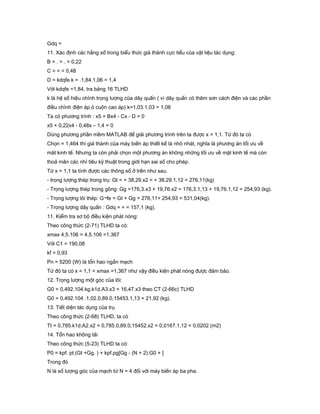 Gdq =
11. Xác định các hằng số trong biểu thức giá thành cực tiểu của vật liệu tác dụng:
B = . = . = 0,22
C = = = 0,48
D = kdqfe.k = .1,84.1,06 = 1,4
Với kdqfe =1,84, tra bảng 16 TLHD
k là hệ số hiệu chỉnh trọng lượng của dây quấn ( vì dây quấn có thêm sơn cách điện và các phần
điều chỉnh điện áp ỏ cuộn cao áp) k=1,03.1,03 = 1,06
Ta có phương trình : x5 + Bx4 - Cx - D = 0
x5 + 0,22x4 - 0,48x – 1,4 = 0
Dùng phương phần mềm MATLAB để giải phương trình trên ta được x = 1,1. Từ đó ta có
Chọn = 1,464 thì giá thành của máy biến áp thiết kế là nhỏ nhát, nghĩa là phương án tối ưu về
măt kinh tế. Nhưng ta còn phải chọn một phương án không những tối ưu về mặt kinh tế mà còn
thoả mãn các nhỉ tiêu kỹ thuật trong giới hạn sai số cho phép.
Từ x = 1,1 ta tính được các thông số ở trên như sau.
- trọng lượng thép trong trụ: Gt = + 38,29.x2 = + 38,29.1,12 = 276,11(kg)
- Trọng lượng thép trong gông: Gg =176,3.x3 + 19,76.x2 = 176,3.1,13 + 19,76.1,12 = 254,93 (kg).
- Trọng lượng lỏi thép: G¬fe = Gt + Gg = 276,11+ 254,93 = 531,04(kg).
- Trọng lượng dây quấn : Gdq = = = 157,1 (kg).
11. Kiểm tra sơ bộ điều kiện phát nóng:
Theo công thức (2-71) TLHD ta có:
xmax 4,5.106 = 4,5.106 =1,367
Với C1 = 190,08
kf = 0,93
Pn = 5200 (W) là tổn hao ngắn mạch
Từ đó ta có x = 1,1 < xmax =1,367 như vậy điều kiện phát nóng được đảm bảo.
12. Trọng lượng một góc của lõi:
G0 = 0,492.104.kg.k1d.A3.x3 = 16,47.x3 theo CT (2-66c) TLHD
G0 = 0,492.104 .1,02.0,89.0,15453.1,13 = 21,92 (kg).
13. Tiết diện tác dụng của trụ
Theo công thức (2-68) TLHD, ta có
Tt = 0,785.k1d.A2.x2 = 0,785.0,89.0,15452.x2 = 0,0167.1,12 = 0,0202 (m2)
14. Tổn hao không tải
Theo công thức (5-23) TLHD ta có:
P0 = kpf. pt.(Gt +Gg. ) + kpf.pg[Gg - (N + 2).G0 + ]
Trong đó
N là số lượng góc của mạch từ N = 4 đối với máy biến áp ba pha.
 