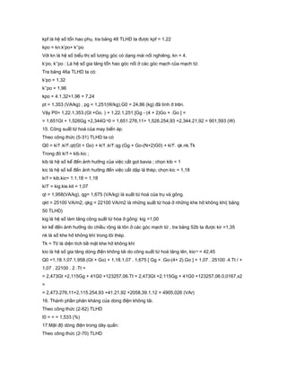 kpf là hệ số tổn hao phụ, tra bảng 48 TLHD ta được kpf = 1,22
kpo = kn.k’po+ k’’po
Với kn là hệ số biểu thị số lượng góc có dạng mái nối nghiêng, kn = 4.
k’po, k’’po : Là hệ số gia tăng tổn hao góc nối ở các góc mạch của mạch từ.
Tra bảng 46a TLHD ta có:
k’po = 1,32
k’’po = 1,96
kpo = 4.1,32+1,96 = 7,24
pt = 1,353 (VA/kg) , pg = 1,251(W/kg),G0 = 24,86 (kg) đã tính ở trên.
Vậy P0= 1,22.1,353.(Gt +Go. ) + 1,22.1,251.[Gg - (4 + 2)Go + .Go ] =
= 1,651Gt + 1,526Gg +2,344G¬0 = 1,651.276,11+ 1,526.254,93 +2,344.21,92 = 901,593 (W)
15. Công suất từ hoá của may biến áp.
Theo công thức (5-31) TLHD ta có
Q0 = ki’f .ki’f’.qt(Gt + Go) + ki’f .ki’f’.qg (Gg + Go-(N+2)G0) + ki’f’. qk.nk.Tk
Trong đó ki’f = kib.kic ;
kib là hệ số kể đến ảnh hưởng của việc cắt gọt bavia ; chọn kib = 1
kic là hệ số kể đến ảnh hưởng đến việc cắt dập lá thép; chọn kic = 1,18
ki’f = kib.kic= 1.1,18 = 1,18
ki’f’ = kig.kie.kit = 1,07
qt = 1,958(VA/kg), qg= 1,675 (VA/kg) là suất từ hoá của trụ và gông.
qkt = 25100 VA/m2, qkg = 22100 VA/m2 là những suất từ hoá ở những khe hở không khí( bảng
50 TLHD)
kig là hệ số làm tăng công suất từ hóa ở gông: kig =1,00
kir kể đến ảnh hưởng do chiều rộng lá tôn ở các góc mạch từ , tra bảng 52b ta được kir =1,35
nk là số khe hở không khí trong lõi thép.
Tk = Tt/ là diện tích bề mặt khe hở không khí
kio là hệ số gia tăng dòng điện không tải do công suất từ hoá tăng lên, kio¬ = 42,45
Q0 =1,18.1,07.1,958.(Gt + Go) + 1,18.1,07 . 1,675 [ Gg + .Go-(4+ 2).Go ] + 1,07 . 25100 .4.Tt / +
1,07 . 22100 . 2 .Tt =
= 2,473Gt +2,115Gg + 41G0 +123257,06.Tt = 2,473Gt +2,115Gg + 41G0 +123257,06.0,0167.x2
=
= 2,473.276,11+2,115.254,93 +41.21,92 +2058,39.1,12 = 4905,026 (VAr)
16. Thành phần phản kháng của dòng điện không tải.
Theo công thức (2-62) TLHD
I0 = = = 1,533 (%)
17.Mật độ dòng điện trong dây quấn:
Theo công thức (2-70) TLHD
 