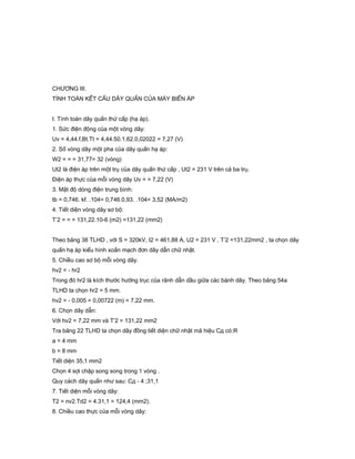 CHƯƠNG III.
TÍNH TOÁN KẾT CẤU DÂY QUẤN CỦA MÁY BIẾN ÁP
I. Tính toán dây quấn thứ cấp (hạ áp).
1. Sức điện động của một vòng dây:
Uv = 4,44.f,Bt.Tt = 4,44.50.1,62.0,02022 = 7,27 (V)
2. Số vòng dây một pha của dây quấn hạ áp:
W2 = = = 31,77= 32 (vòng)
Ut2 là điện áp trên một trụ của dây quấn thứ cấp , Ut2 = 231 V trên cả ba trụ.
Điện áp thực của mỗi vòng dây Uv = = 7,22 (V)
3. Mật độ dòng điện trung bình:
tb = 0,746. kf. .104= 0,746.0,93. .104= 3,52 (MA/m2)
4. Tiết diện vòng dây sơ bộ:
T’2 = = = 131,22.10-6 (m2) =131,22 (mm2)
Theo bảng 38 TLHD , với S = 320kV, I2 = 461,88 A, U2 = 231 V , T’2 =131,22mm2 , ta chọn dây
quấn hạ áp kiểu hình xoắn mạch đơn dây dẫn chữ nhật.
5. Chiều cao sơ bộ mỗi vòng dây.
hv2 = - hr2
Trong đó hr2 là kích thước hướng trục của rãnh dẫn dầu giữa các bánh dây. Theo bảng 54a
TLHD ta chọn hr2 = 5 mm.
hv2 = - 0,005 = 0,00722 (m) = 7,22 mm.
6. Chọn dây dẫn:
Với hv2 = 7,22 mm và T’2 = 131,22 mm2
Tra bảng 22 TLHD ta chọn dây đồng tiết diện chữ nhật mã hiệu Cд có:Я
a = 4 mm
b = 8 mm
Tiết diện 35,1 mm2
Chọn 4 sợi chập song song trong 1 vòng .
Quy cách dây quấn như sau: Cд - 4 ;31,1
7. Tiết diện mỗi vòng dây:
T2 = nv2.Td2 = 4.31,1 = 124,4 (mm2).
8. Chiều cao thực của mỗi vòng dây:
 