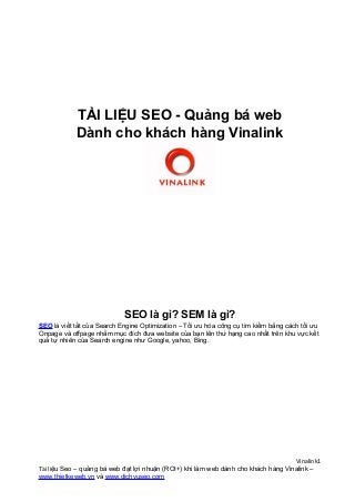 TÀI LIỆU SEO - Quảng bá web
Dành cho khách hàng Vinalink
SEO là gì? SEM là gì?
SEO là viết tắt của Search Engine Optimization – Tối ưu hóa công cụ tìm kiếm bằng cách tối ưu
Onpage và offpage nhằm mục đích đưa website của bạn lên thứ hạng cao nhất trên khu vực kết
quả tự nhiên của Search engine như Google, yahoo, Bing.
Vinalink1
Tài liệu Seo – quảng bá web đạt lợi nhuận (ROI+) khi làm web dành cho khách hàng Vinalink –
www.thietkeweb.vn và www.dichvuseo.com
 