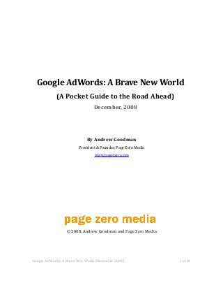Google AdWords: A Brave New World
(A Pocket Guide to the Road Ahead)
December, 2008
By Andrew Goodman
President & Founder, Page Zero Media
www.pagezero.com
© 2008, Andrew Goodman and Page Zero Media
Google AdWords: A Brave New World (December 2008) 1 of 44
 