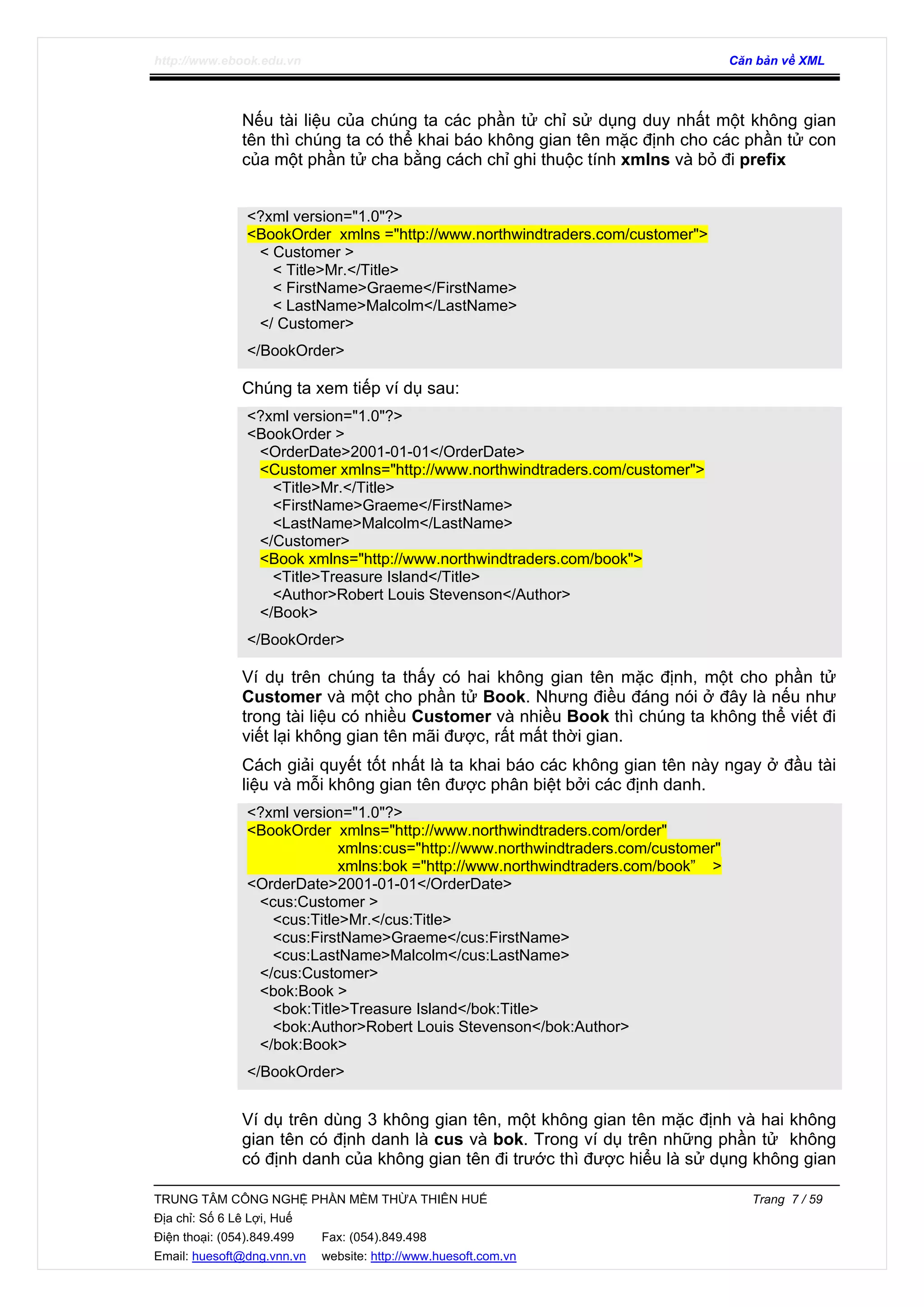 http://www.ebook.edu.vn Căn bản về XML
TRUNG TÂM CÔNG NGHỆ PHẦN MỀM THỪA THIÊN HUẾ Trang 7 / 59
Địa chỉ: Số 6 Lê Lợi, Huế
Điện thoại: (054).849.499 Fax: (054).849.498
Email: huesoft@dng.vnn.vn website: http://www.huesoft.com.vn
Nếu tài liệu của chúng ta các phần tử chỉ sử dụng duy nhất một không gian
tên thì chúng ta có thể khai báo không gian tên mặc định cho các phần tử con
của một phần tử cha bằng cách chỉ ghi thuộc tính xmlns và bỏ đi prefix
<?xml version="1.0"?>
<BookOrder xmlns ="http://www.northwindtraders.com/customer">
< Customer >
< Title>Mr.</Title>
< FirstName>Graeme</FirstName>
< LastName>Malcolm</LastName>
</ Customer>
</BookOrder>
Chúng ta xem tiếp ví dụ sau:
<?xml version="1.0"?>
<BookOrder >
<OrderDate>2001-01-01</OrderDate>
<Customer xmlns="http://www.northwindtraders.com/customer">
<Title>Mr.</Title>
<FirstName>Graeme</FirstName>
<LastName>Malcolm</LastName>
</Customer>
<Book xmlns="http://www.northwindtraders.com/book">
<Title>Treasure Island</Title>
<Author>Robert Louis Stevenson</Author>
</Book>
</BookOrder>
Ví dụ trên chúng ta thấy có hai không gian tên mặc định, một cho phần tử
Customer và một cho phần tử Book. Nhưng điều đáng nói ở đây là nếu như
trong tài liệu có nhiều Customer và nhiều Book thì chúng ta không thể viết đi
viết lại không gian tên mãi được, rất mất thời gian.
Cách giải quyết tốt nhất là ta khai báo các không gian tên này ngay ở đầu tài
liệu và mỗi không gian tên được phân biệt bởi các định danh.
<?xml version="1.0"?>
<BookOrder xmlns="http://www.northwindtraders.com/order"
xmlns:cus="http://www.northwindtraders.com/customer"
xmlns:bok ="http://www.northwindtraders.com/book” >
<OrderDate>2001-01-01</OrderDate>
<cus:Customer >
<cus:Title>Mr.</cus:Title>
<cus:FirstName>Graeme</cus:FirstName>
<cus:LastName>Malcolm</cus:LastName>
</cus:Customer>
<bok:Book >
<bok:Title>Treasure Island</bok:Title>
<bok:Author>Robert Louis Stevenson</bok:Author>
</bok:Book>
</BookOrder>
Ví dụ trên dùng 3 không gian tên, một không gian tên mặc định và hai không
gian tên có định danh là cus và bok. Trong ví dụ trên những phần tử không
có định danh của không gian tên đi trước thì được hiểu là sử dụng không gian
 