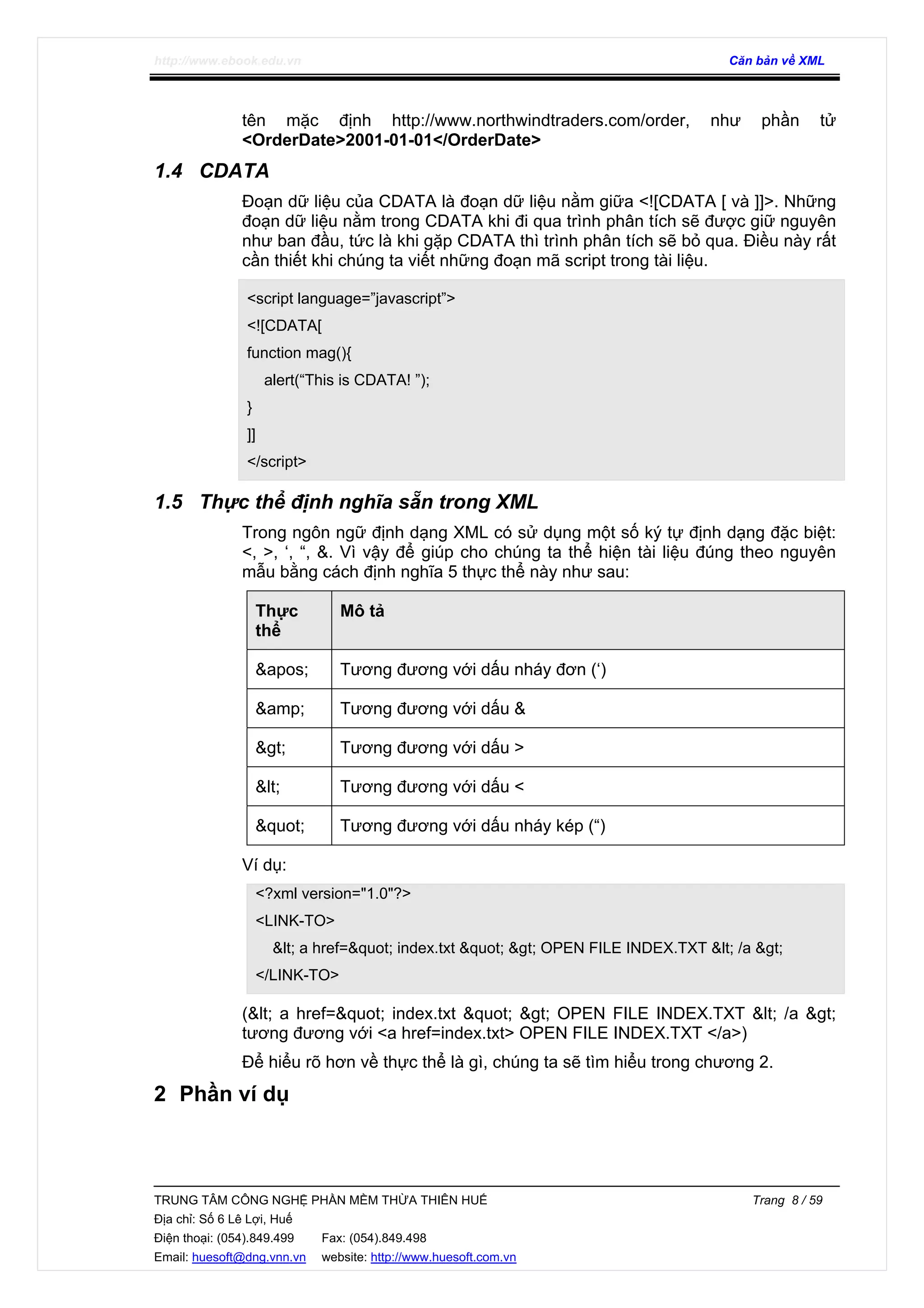 http://www.ebook.edu.vn Căn bản về XML
TRUNG TÂM CÔNG NGHỆ PHẦN MỀM THỪA THIÊN HUẾ Trang 8 / 59
Địa chỉ: Số 6 Lê Lợi, Huế
Điện thoại: (054).849.499 Fax: (054).849.498
Email: huesoft@dng.vnn.vn website: http://www.huesoft.com.vn
tên mặc định http://www.northwindtraders.com/order, như phần tử
<OrderDate>2001-01-01</OrderDate>
1.4 CDATA
Đoạn dữ liệu của CDATA là đoạn dữ liệu nằm giữa <![CDATA [ và ]]>. Những
đoạn dữ liệu nằm trong CDATA khi đi qua trình phân tích sẽ được giữ nguyên
như ban đầu, tức là khi gặp CDATA thì trình phân tích sẽ bỏ qua. Điều này rất
cần thiết khi chúng ta viết những đoạn mã script trong tài liệu.
<script language=”javascript”>
<![CDATA[
function mag(){
alert(“This is CDATA! ”);
}
]]
</script>
1.5 Thực thể định nghĩa sẵn trong XML
Trong ngôn ngữ định dạng XML có sử dụng một số ký tự định dạng đặc biệt:
<, >, ‘, “, &. Vì vậy để giúp cho chúng ta thể hiện tài liệu đúng theo nguyên
mẫu bằng cách định nghĩa 5 thực thể này như sau:
Thực
thể
Mô tả
&apos; Tương đương với dấu nháy đơn (‘)
&amp; Tương đương với dấu &
&gt; Tương đương với dấu >
&lt; Tương đương với dấu <
&quot; Tương đương với dấu nháy kép (“)
Ví dụ:
<?xml version="1.0"?>
<LINK-TO>
&lt; a href=&quot; index.txt &quot; &gt; OPEN FILE INDEX.TXT &lt; /a &gt;
</LINK-TO>
(&lt; a href=&quot; index.txt &quot; &gt; OPEN FILE INDEX.TXT &lt; /a &gt;
tương đương với <a href=index.txt> OPEN FILE INDEX.TXT </a>)
Để hiểu rõ hơn về thực thể là gì, chúng ta sẽ tìm hiểu trong chương 2.
2 Phần ví dụ
 