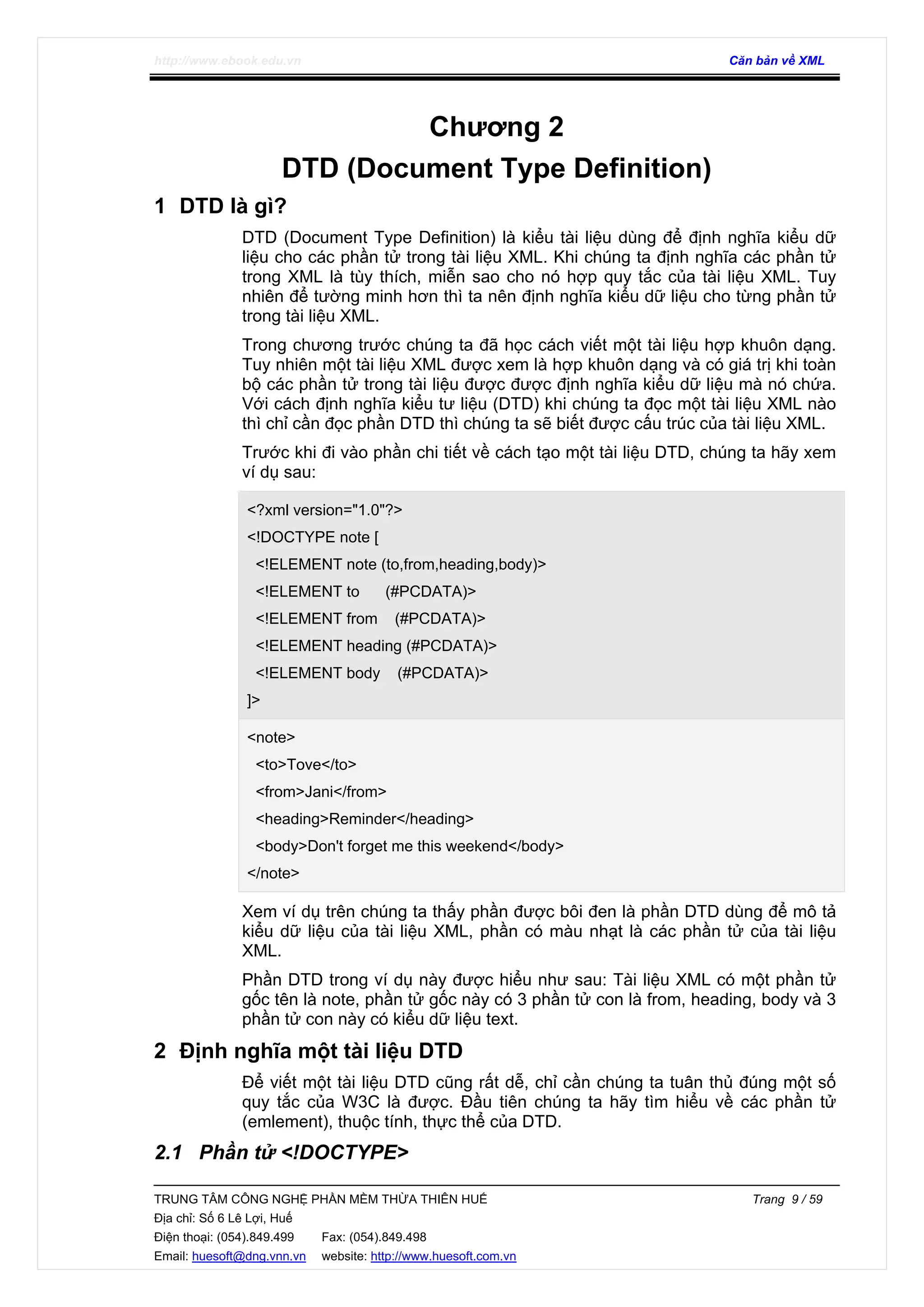http://www.ebook.edu.vn Căn bản về XML
TRUNG TÂM CÔNG NGHỆ PHẦN MỀM THỪA THIÊN HUẾ Trang 9 / 59
Địa chỉ: Số 6 Lê Lợi, Huế
Điện thoại: (054).849.499 Fax: (054).849.498
Email: huesoft@dng.vnn.vn website: http://www.huesoft.com.vn
Chương 2
DTD (Document Type Definition)
1 DTD là gì?
DTD (Document Type Definition) là kiểu tài liệu dùng để định nghĩa kiểu dữ
liệu cho các phần tử trong tài liệu XML. Khi chúng ta định nghĩa các phần tử
trong XML là tùy thích, miễn sao cho nó hợp quy tắc của tài liệu XML. Tuy
nhiên để tường minh hơn thì ta nên định nghĩa kiểu dữ liệu cho từng phần tử
trong tài liệu XML.
Trong chương trước chúng ta đã học cách viết một tài liệu hợp khuôn dạng.
Tuy nhiên một tài liệu XML được xem là hợp khuôn dạng và có giá trị khi toàn
bộ các phần tử trong tài liệu được được định nghĩa kiểu dữ liệu mà nó chứa.
Với cách định nghĩa kiểu tư liệu (DTD) khi chúng ta đọc một tài liệu XML nào
thì chỉ cần đọc phần DTD thì chúng ta sẽ biết được cấu trúc của tài liệu XML.
Trước khi đi vào phần chi tiết về cách tạo một tài liệu DTD, chúng ta hãy xem
ví dụ sau:
<?xml version="1.0"?>
<!DOCTYPE note [
<!ELEMENT note (to,from,heading,body)>
<!ELEMENT to (#PCDATA)>
<!ELEMENT from (#PCDATA)>
<!ELEMENT heading (#PCDATA)>
<!ELEMENT body (#PCDATA)>
]>
<note>
<to>Tove</to>
<from>Jani</from>
<heading>Reminder</heading>
<body>Don't forget me this weekend</body>
</note>
Xem ví dụ trên chúng ta thấy phần được bôi đen là phần DTD dùng để mô tả
kiểu dữ liệu của tài liệu XML, phần có màu nhạt là các phần tử của tài liệu
XML.
Phần DTD trong ví dụ này được hiểu như sau: Tài liệu XML có một phần tử
gốc tên là note, phần tử gốc này có 3 phần tử con là from, heading, body và 3
phần tử con này có kiểu dữ liệu text.
2 Định nghĩa một tài liệu DTD
Để viết một tài liệu DTD cũng rất dễ, chỉ cần chúng ta tuân thủ đúng một số
quy tắc của W3C là được. Đầu tiên chúng ta hãy tìm hiểu về các phần tử
(emlement), thuộc tính, thực thể của DTD.
2.1 Phần tử <!DOCTYPE>
 