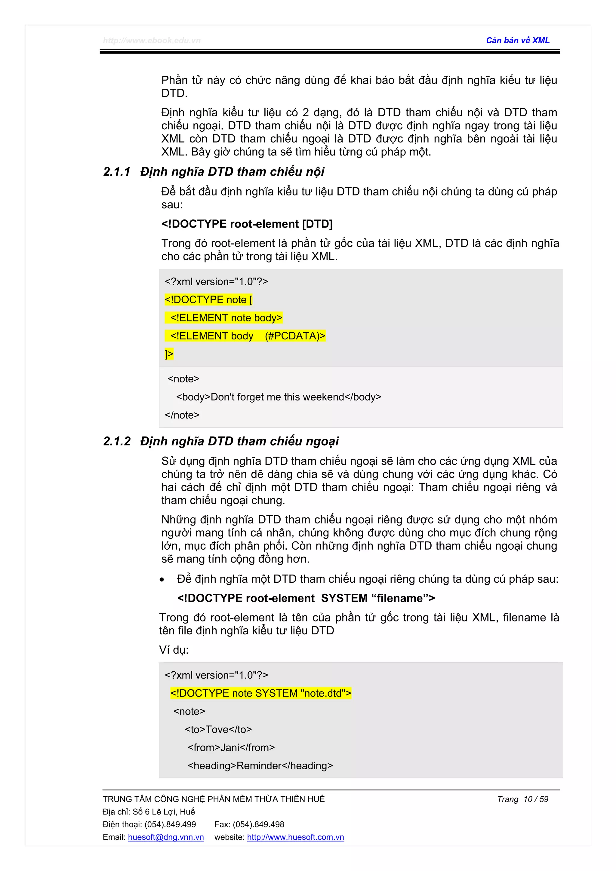 http://www.ebook.edu.vn Căn bản về XML
TRUNG TÂM CÔNG NGHỆ PHẦN MỀM THỪA THIÊN HUẾ Trang 10 / 59
Địa chỉ: Số 6 Lê Lợi, Huế
Điện thoại: (054).849.499 Fax: (054).849.498
Email: huesoft@dng.vnn.vn website: http://www.huesoft.com.vn
Phần tử này có chức năng dùng để khai báo bắt đầu định nghĩa kiểu tư liệu
DTD.
Định nghĩa kiểu tư liệu có 2 dạng, đó là DTD tham chiếu nội và DTD tham
chiếu ngoại. DTD tham chiếu nội là DTD được định nghĩa ngay trong tài liệu
XML còn DTD tham chiếu ngoại là DTD được định nghĩa bên ngoài tài liệu
XML. Bây giờ chúng ta sẽ tìm hiểu từng cú pháp một.
2.1.1 Định nghĩa DTD tham chiếu nội
Để bắt đầu định nghĩa kiểu tư liệu DTD tham chiếu nội chúng ta dùng cú pháp
sau:
<!DOCTYPE root-element [DTD]
Trong đó root-element là phần tử gốc của tài liệu XML, DTD là các định nghĩa
cho các phần tử trong tài liệu XML.
<?xml version="1.0"?>
<!DOCTYPE note [
<!ELEMENT note body>
<!ELEMENT body (#PCDATA)>
]>
<note>
<body>Don't forget me this weekend</body>
</note>
2.1.2 Định nghĩa DTD tham chiếu ngoại
Sử dụng định nghĩa DTD tham chiếu ngoại sẽ làm cho các ứng dụng XML của
chúng ta trở nên dẽ dàng chia sẽ và dùng chung với các ứng dụng khác. Có
hai cách để chỉ định một DTD tham chiếu ngoại: Tham chiếu ngoại riêng và
tham chiếu ngoại chung.
Những định nghĩa DTD tham chiếu ngoại riêng được sử dụng cho một nhóm
người mang tính cá nhân, chúng không được dùng cho mục đích chung rộng
lớn, mục đích phân phối. Còn những định nghĩa DTD tham chiếu ngoại chung
sẽ mang tính cộng đồng hơn.
• Để định nghĩa một DTD tham chiếu ngoại riêng chúng ta dùng cú pháp sau:
<!DOCTYPE root-element SYSTEM “filename”>
Trong đó root-element là tên của phần tử gốc trong tài liệu XML, filename là
tên file định nghĩa kiểu tư liệu DTD
Ví dụ:
<?xml version="1.0"?>
<!DOCTYPE note SYSTEM "note.dtd">
<note>
<to>Tove</to>
<from>Jani</from>
<heading>Reminder</heading>
 