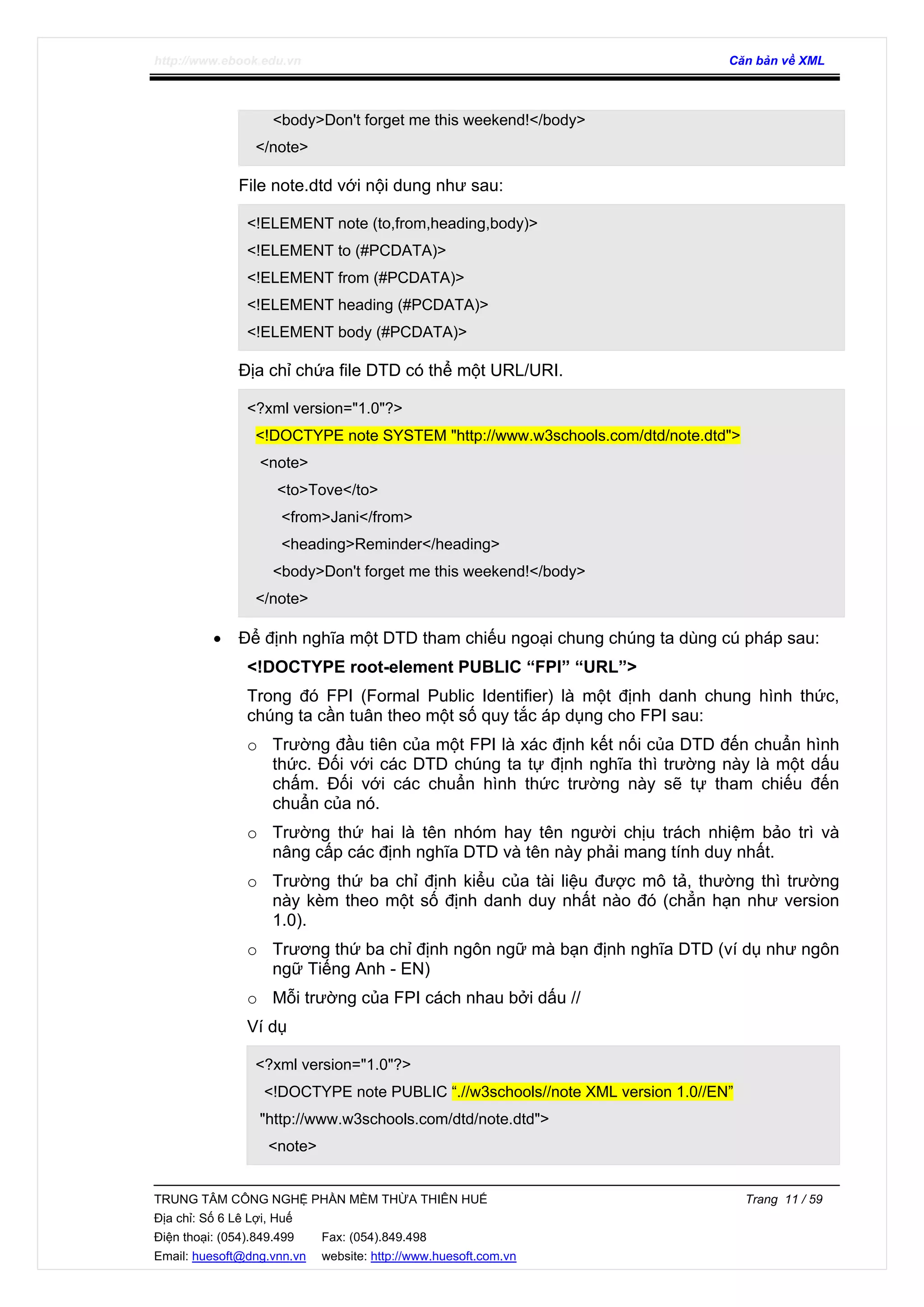 http://www.ebook.edu.vn Căn bản về XML
TRUNG TÂM CÔNG NGHỆ PHẦN MỀM THỪA THIÊN HUẾ Trang 11 / 59
Địa chỉ: Số 6 Lê Lợi, Huế
Điện thoại: (054).849.499 Fax: (054).849.498
Email: huesoft@dng.vnn.vn website: http://www.huesoft.com.vn
<body>Don't forget me this weekend!</body>
</note>
File note.dtd với nội dung như sau:
<!ELEMENT note (to,from,heading,body)>
<!ELEMENT to (#PCDATA)>
<!ELEMENT from (#PCDATA)>
<!ELEMENT heading (#PCDATA)>
<!ELEMENT body (#PCDATA)>
Địa chỉ chứa file DTD có thể một URL/URI.
<?xml version="1.0"?>
<!DOCTYPE note SYSTEM "http://www.w3schools.com/dtd/note.dtd">
<note>
<to>Tove</to>
<from>Jani</from>
<heading>Reminder</heading>
<body>Don't forget me this weekend!</body>
</note>
• Để định nghĩa một DTD tham chiếu ngoại chung chúng ta dùng cú pháp sau:
<!DOCTYPE root-element PUBLIC “FPI” “URL”>
Trong đó FPI (Formal Public Identifier) là một định danh chung hình thức,
chúng ta cần tuân theo một số quy tắc áp dụng cho FPI sau:
o Trường đầu tiên của một FPI là xác định kết nối của DTD đến chuẩn hình
thức. Đối với các DTD chúng ta tự định nghĩa thì trường này là một dấu
chấm. Đối với các chuẩn hình thức trường này sẽ tự tham chiếu đến
chuẩn của nó.
o Trường thứ hai là tên nhóm hay tên người chịu trách nhiệm bảo trì và
nâng cấp các định nghĩa DTD và tên này phải mang tính duy nhất.
o Trường thứ ba chỉ định kiểu của tài liệu được mô tả, thường thì trường
này kèm theo một số định danh duy nhất nào đó (chẳn hạn như version
1.0).
o Trương thứ ba chỉ định ngôn ngữ mà bạn định nghĩa DTD (ví dụ như ngôn
ngữ Tiếng Anh - EN)
o Mỗi trường của FPI cách nhau bởi dấu //
Ví dụ
<?xml version="1.0"?>
<!DOCTYPE note PUBLIC “.//w3schools//note XML version 1.0//EN”
"http://www.w3schools.com/dtd/note.dtd">
<note>
 