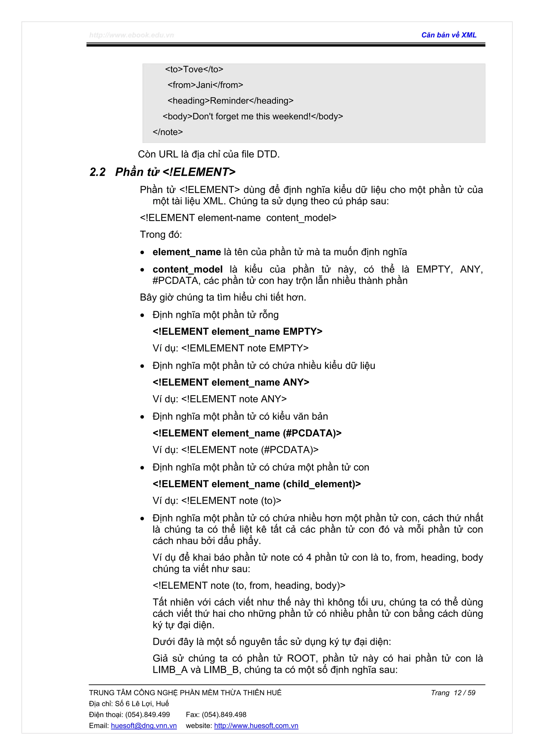 http://www.ebook.edu.vn Căn bản về XML
TRUNG TÂM CÔNG NGHỆ PHẦN MỀM THỪA THIÊN HUẾ Trang 12 / 59
Địa chỉ: Số 6 Lê Lợi, Huế
Điện thoại: (054).849.499 Fax: (054).849.498
Email: huesoft@dng.vnn.vn website: http://www.huesoft.com.vn
<to>Tove</to>
<from>Jani</from>
<heading>Reminder</heading>
<body>Don't forget me this weekend!</body>
</note>
Còn URL là địa chỉ của file DTD.
2.2 Phần tử <!ELEMENT>
Phần tử <!ELEMENT> dùng để định nghĩa kiểu dữ liệu cho một phần tử của
một tài liệu XML. Chúng ta sử dụng theo cú pháp sau:
<!ELEMENT element-name content_model>
Trong đó:
• element_name là tên của phần tử mà ta muốn định nghĩa
• content_model là kiểu của phần tử này, có thể là EMPTY, ANY,
#PCDATA, các phần tử con hay trộn lẫn nhiều thành phần
Bây giờ chúng ta tìm hiểu chi tiết hơn.
• Định nghĩa một phần tử rỗng
<!ELEMENT element_name EMPTY>
Ví dụ: <!EMLEMENT note EMPTY>
• Định nghĩa một phần tử có chứa nhiều kiểu dữ liệu
<!ELEMENT element_name ANY>
Ví dụ: <!ELEMENT note ANY>
• Định nghĩa một phần tử có kiểu văn bản
<!ELEMENT element_name (#PCDATA)>
Ví dụ: <!ELEMENT note (#PCDATA)>
• Định nghĩa một phần tử có chứa một phần tử con
<!ELEMENT element_name (child_element)>
Ví dụ: <!ELEMENT note (to)>
• Định nghĩa một phần tử có chứa nhiều hơn một phần tử con, cách thứ nhất
là chúng ta có thể liệt kê tất cả các phần tử con đó và mỗi phần tử con
cách nhau bởi dấu phẩy.
Ví dụ để khai báo phần tử note có 4 phần tử con là to, from, heading, body
chúng ta viết như sau:
<!ELEMENT note (to, from, heading, body)>
Tất nhiên với cách viết như thế này thì không tối ưu, chúng ta có thể dùng
cách viết thứ hai cho những phần tử có nhiều phần tử con bằng cách dùng
ký tự đại diện.
Dưới đây là một số nguyên tắc sử dụng ký tự đại diện:
Giả sử chúng ta có phần tử ROOT, phần tử này có hai phần tử con là
LIMB_A và LIMB_B, chúng ta có một số định nghĩa sau:
 