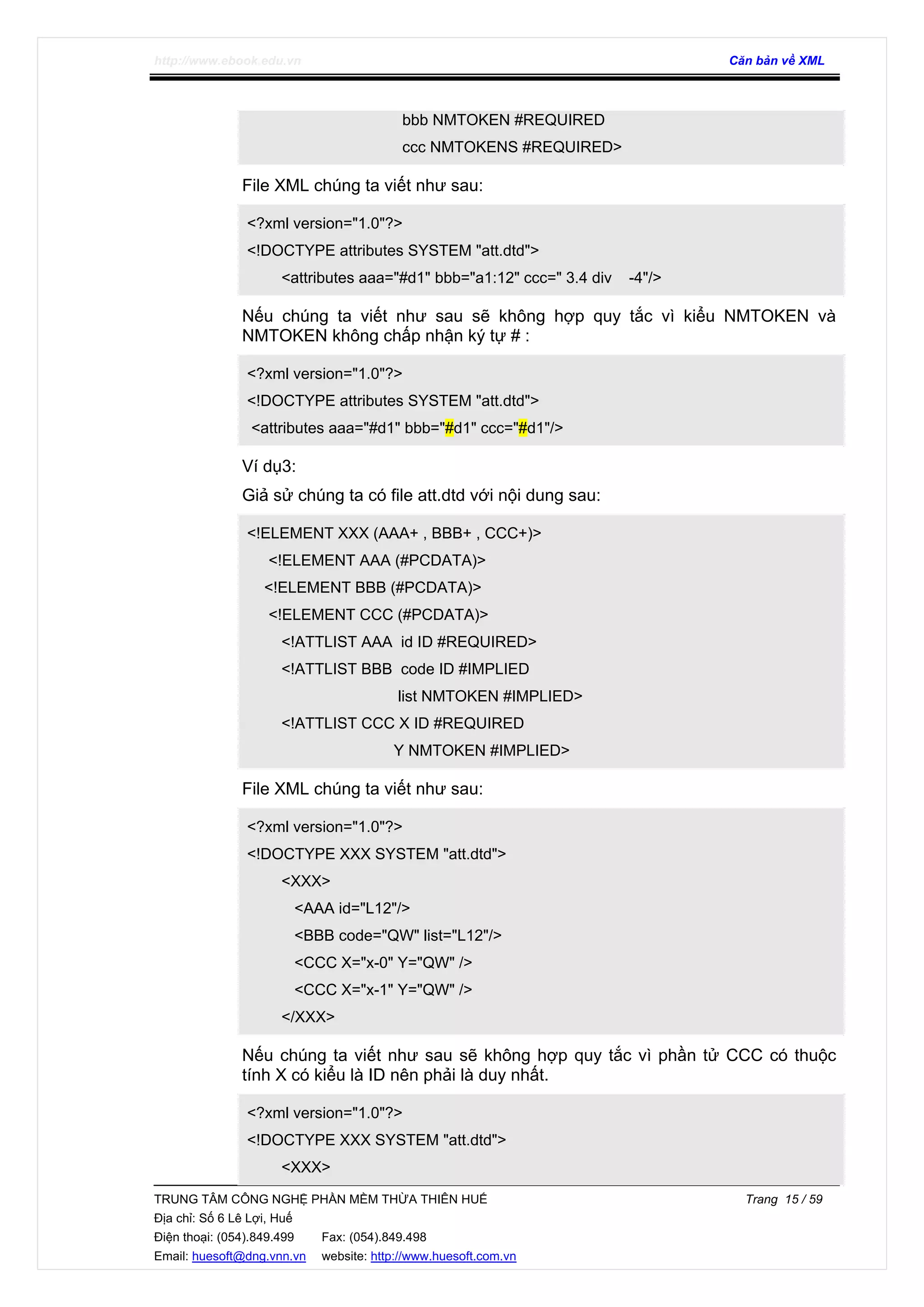 http://www.ebook.edu.vn Căn bản về XML
TRUNG TÂM CÔNG NGHỆ PHẦN MỀM THỪA THIÊN HUẾ Trang 15 / 59
Địa chỉ: Số 6 Lê Lợi, Huế
Điện thoại: (054).849.499 Fax: (054).849.498
Email: huesoft@dng.vnn.vn website: http://www.huesoft.com.vn
bbb NMTOKEN #REQUIRED
ccc NMTOKENS #REQUIRED>
File XML chúng ta viết như sau:
<?xml version="1.0"?>
<!DOCTYPE attributes SYSTEM "att.dtd">
<attributes aaa="#d1" bbb="a1:12" ccc=" 3.4 div -4"/>
Nếu chúng ta viết như sau sẽ không hợp quy tắc vì kiểu NMTOKEN và
NMTOKEN không chấp nhận ký tự # :
<?xml version="1.0"?>
<!DOCTYPE attributes SYSTEM "att.dtd">
<attributes aaa="#d1" bbb="#d1" ccc="#d1"/>
Ví dụ3:
Giả sử chúng ta có file att.dtd với nội dung sau:
<!ELEMENT XXX (AAA+ , BBB+ , CCC+)>
<!ELEMENT AAA (#PCDATA)>
<!ELEMENT BBB (#PCDATA)>
<!ELEMENT CCC (#PCDATA)>
<!ATTLIST AAA id ID #REQUIRED>
<!ATTLIST BBB code ID #IMPLIED
list NMTOKEN #IMPLIED>
<!ATTLIST CCC X ID #REQUIRED
Y NMTOKEN #IMPLIED>
File XML chúng ta viết như sau:
<?xml version="1.0"?>
<!DOCTYPE XXX SYSTEM "att.dtd">
<XXX>
<AAA id="L12"/>
<BBB code="QW" list="L12"/>
<CCC X="x-0" Y="QW" />
<CCC X="x-1" Y="QW" />
</XXX>
Nếu chúng ta viết như sau sẽ không hợp quy tắc vì phần tử CCC có thuộc
tính X có kiểu là ID nên phải là duy nhất.
<?xml version="1.0"?>
<!DOCTYPE XXX SYSTEM "att.dtd">
<XXX>
 