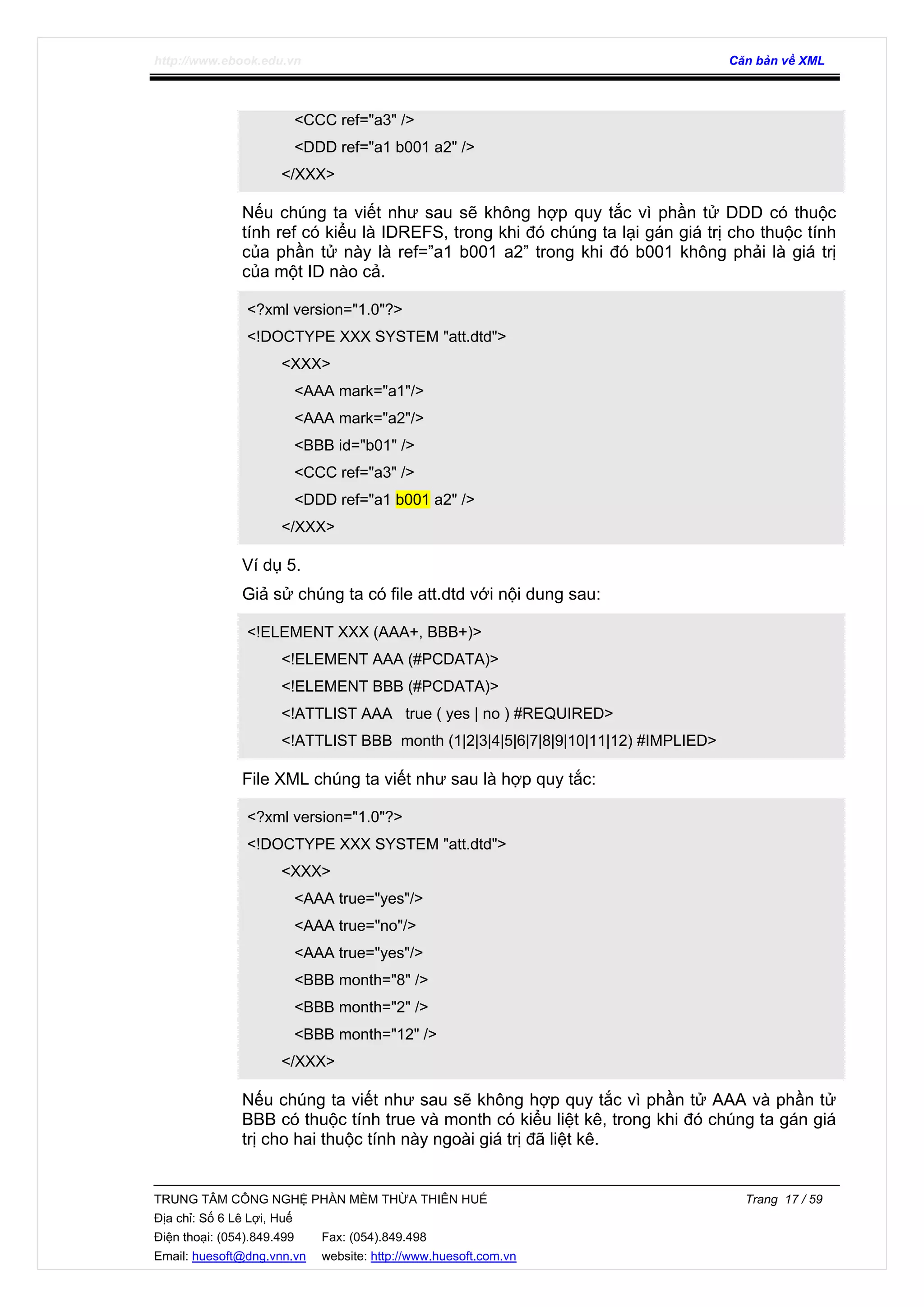 http://www.ebook.edu.vn Căn bản về XML
TRUNG TÂM CÔNG NGHỆ PHẦN MỀM THỪA THIÊN HUẾ Trang 17 / 59
Địa chỉ: Số 6 Lê Lợi, Huế
Điện thoại: (054).849.499 Fax: (054).849.498
Email: huesoft@dng.vnn.vn website: http://www.huesoft.com.vn
<CCC ref="a3" />
<DDD ref="a1 b001 a2" />
</XXX>
Nếu chúng ta viết như sau sẽ không hợp quy tắc vì phần tử DDD có thuộc
tính ref có kiểu là IDREFS, trong khi đó chúng ta lại gán giá trị cho thuộc tính
của phần tử này là ref=”a1 b001 a2” trong khi đó b001 không phải là giá trị
của một ID nào cả.
<?xml version="1.0"?>
<!DOCTYPE XXX SYSTEM "att.dtd">
<XXX>
<AAA mark="a1"/>
<AAA mark="a2"/>
<BBB id="b01" />
<CCC ref="a3" />
<DDD ref="a1 b001 a2" />
</XXX>
Ví dụ 5.
Giả sử chúng ta có file att.dtd với nội dung sau:
<!ELEMENT XXX (AAA+, BBB+)>
<!ELEMENT AAA (#PCDATA)>
<!ELEMENT BBB (#PCDATA)>
<!ATTLIST AAA true ( yes | no ) #REQUIRED>
<!ATTLIST BBB month (1|2|3|4|5|6|7|8|9|10|11|12) #IMPLIED>
File XML chúng ta viết như sau là hợp quy tắc:
<?xml version="1.0"?>
<!DOCTYPE XXX SYSTEM "att.dtd">
<XXX>
<AAA true="yes"/>
<AAA true="no"/>
<AAA true="yes"/>
<BBB month="8" />
<BBB month="2" />
<BBB month="12" />
</XXX>
Nếu chúng ta viết như sau sẽ không hợp quy tắc vì phần tử AAA và phần tử
BBB có thuộc tính true và month có kiểu liệt kê, trong khi đó chúng ta gán giá
trị cho hai thuộc tính này ngoài giá trị đã liệt kê.
 