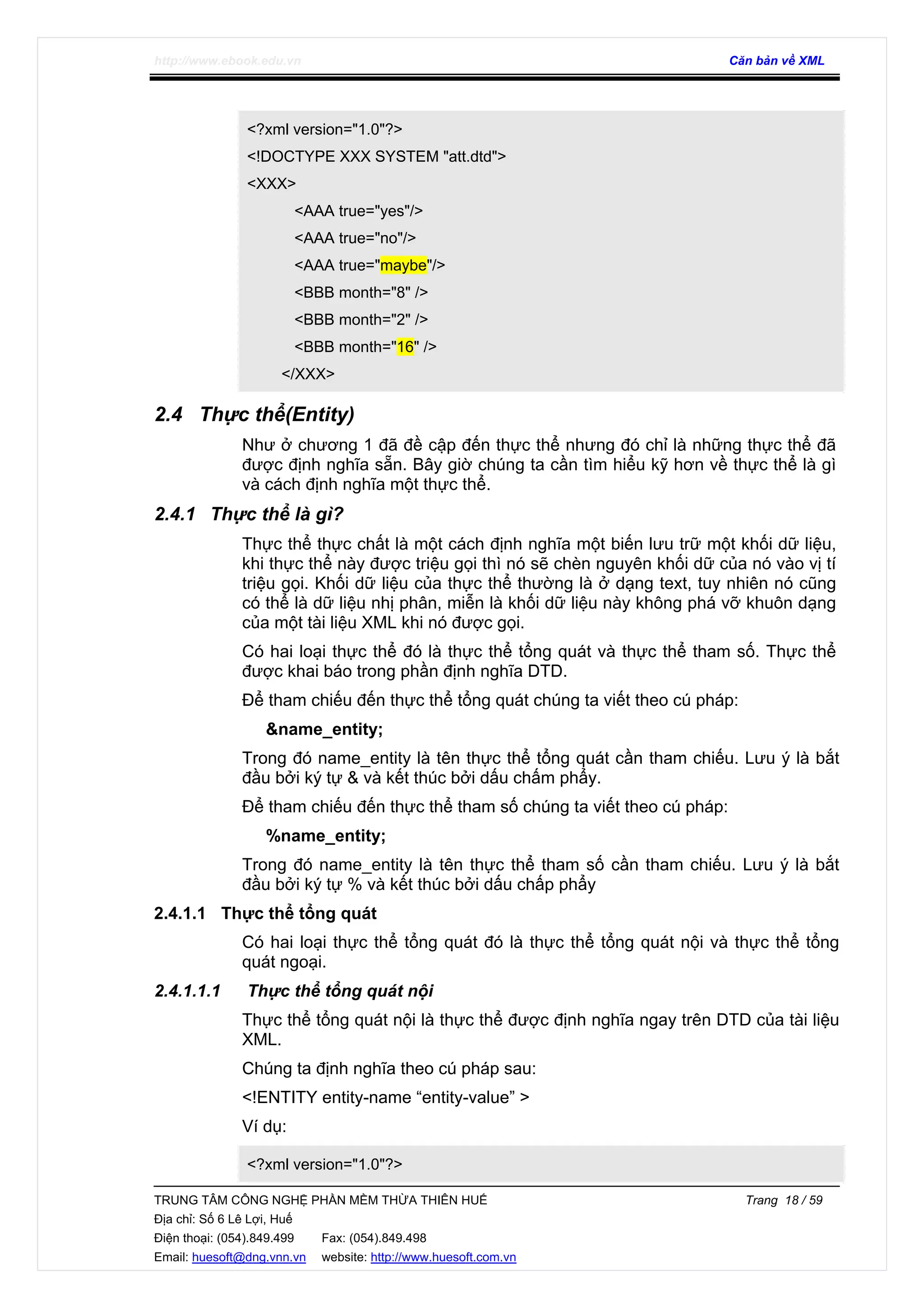 http://www.ebook.edu.vn Căn bản về XML
TRUNG TÂM CÔNG NGHỆ PHẦN MỀM THỪA THIÊN HUẾ Trang 18 / 59
Địa chỉ: Số 6 Lê Lợi, Huế
Điện thoại: (054).849.499 Fax: (054).849.498
Email: huesoft@dng.vnn.vn website: http://www.huesoft.com.vn
<?xml version="1.0"?>
<!DOCTYPE XXX SYSTEM "att.dtd">
<XXX>
<AAA true="yes"/>
<AAA true="no"/>
<AAA true="maybe"/>
<BBB month="8" />
<BBB month="2" />
<BBB month="16" />
</XXX>
2.4 Thực thể(Entity)
Như ở chương 1 đã đề cập đến thực thể nhưng đó chỉ là những thực thể đã
được định nghĩa sẵn. Bây giờ chúng ta cần tìm hiểu kỹ hơn về thực thể là gì
và cách định nghĩa một thực thể.
2.4.1 Thực thể là gì?
Thực thể thực chất là một cách định nghĩa một biến lưu trữ một khối dữ liệu,
khi thực thể này được triệu gọi thì nó sẽ chèn nguyên khối dữ của nó vào vị tí
triệu gọi. Khối dữ liệu của thực thể thường là ở dạng text, tuy nhiên nó cũng
có thể là dữ liệu nhị phân, miễn là khối dữ liệu này không phá vỡ khuôn dạng
của một tài liệu XML khi nó được gọi.
Có hai loại thực thể đó là thực thể tổng quát và thực thể tham số. Thực thể
được khai báo trong phần định nghĩa DTD.
Để tham chiếu đến thực thể tổng quát chúng ta viết theo cú pháp:
&name_entity;
Trong đó name_entity là tên thực thể tổng quát cần tham chiếu. Lưu ý là bắt
đầu bởi ký tự & và kết thúc bởi dấu chấm phẩy.
Để tham chiếu đến thực thể tham số chúng ta viết theo cú pháp:
%name_entity;
Trong đó name_entity là tên thực thể tham số cần tham chiếu. Lưu ý là bắt
đầu bởi ký tự % và kết thúc bởi dấu chấp phẩy
2.4.1.1 Thực thể tổng quát
Có hai loại thực thể tổng quát đó là thực thể tổng quát nội và thực thể tổng
quát ngoại.
2.4.1.1.1 Thực thể tổng quát nội
Thực thể tổng quát nội là thực thể được định nghĩa ngay trên DTD của tài liệu
XML.
Chúng ta định nghĩa theo cú pháp sau:
<!ENTITY entity-name “entity-value” >
Ví dụ:
<?xml version="1.0"?>
 