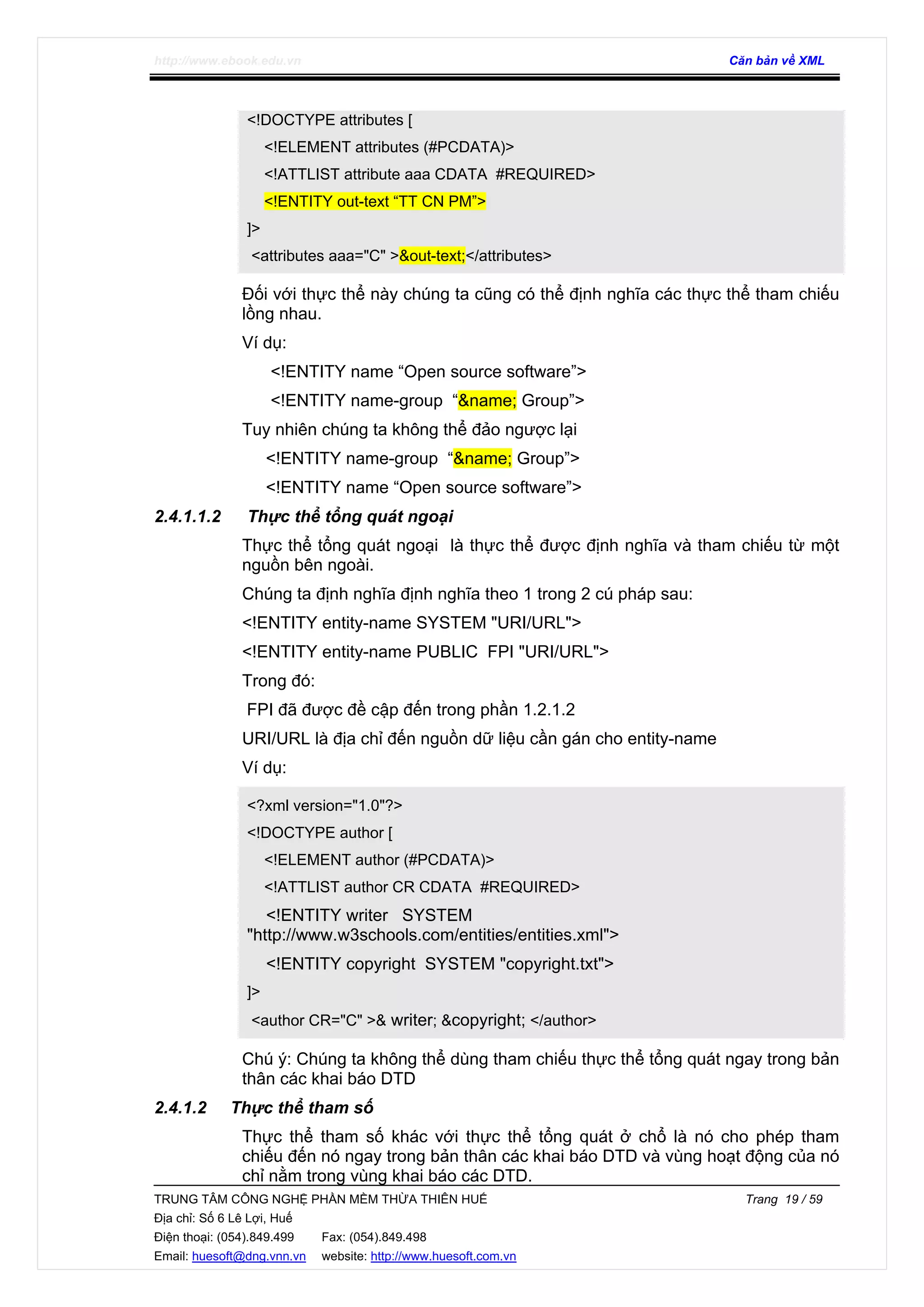 http://www.ebook.edu.vn Căn bản về XML
TRUNG TÂM CÔNG NGHỆ PHẦN MỀM THỪA THIÊN HUẾ Trang 19 / 59
Địa chỉ: Số 6 Lê Lợi, Huế
Điện thoại: (054).849.499 Fax: (054).849.498
Email: huesoft@dng.vnn.vn website: http://www.huesoft.com.vn
<!DOCTYPE attributes [
<!ELEMENT attributes (#PCDATA)>
<!ATTLIST attribute aaa CDATA #REQUIRED>
<!ENTITY out-text “TT CN PM”>
]>
<attributes aaa="C" >&out-text;</attributes>
Đối với thực thể này chúng ta cũng có thể định nghĩa các thực thể tham chiếu
lồng nhau.
Ví dụ:
<!ENTITY name “Open source software”>
<!ENTITY name-group “&name; Group”>
Tuy nhiên chúng ta không thể đảo ngược lại
<!ENTITY name-group “&name; Group”>
<!ENTITY name “Open source software”>
2.4.1.1.2 Thực thể tổng quát ngoại
Thực thể tổng quát ngoại là thực thể được định nghĩa và tham chiếu từ một
nguồn bên ngoài.
Chúng ta định nghĩa định nghĩa theo 1 trong 2 cú pháp sau:
<!ENTITY entity-name SYSTEM "URI/URL">
<!ENTITY entity-name PUBLIC FPI "URI/URL">
Trong đó:
FPI đã được đề cập đến trong phần 1.2.1.2
URI/URL là địa chỉ đến nguồn dữ liệu cần gán cho entity-name
Ví dụ:
<?xml version="1.0"?>
<!DOCTYPE author [
<!ELEMENT author (#PCDATA)>
<!ATTLIST author CR CDATA #REQUIRED>
<!ENTITY writer SYSTEM
"http://www.w3schools.com/entities/entities.xml">
<!ENTITY copyright SYSTEM "copyright.txt">
]>
<author CR="C" >& writer; &copyright; </author>
Chú ý: Chúng ta không thể dùng tham chiếu thực thể tổng quát ngay trong bản
thân các khai báo DTD
2.4.1.2 Thực thể tham số
Thực thể tham số khác với thực thể tổng quát ở chổ là nó cho phép tham
chiếu đến nó ngay trong bản thân các khai báo DTD và vùng hoạt động của nó
chỉ nằm trong vùng khai báo các DTD.
 