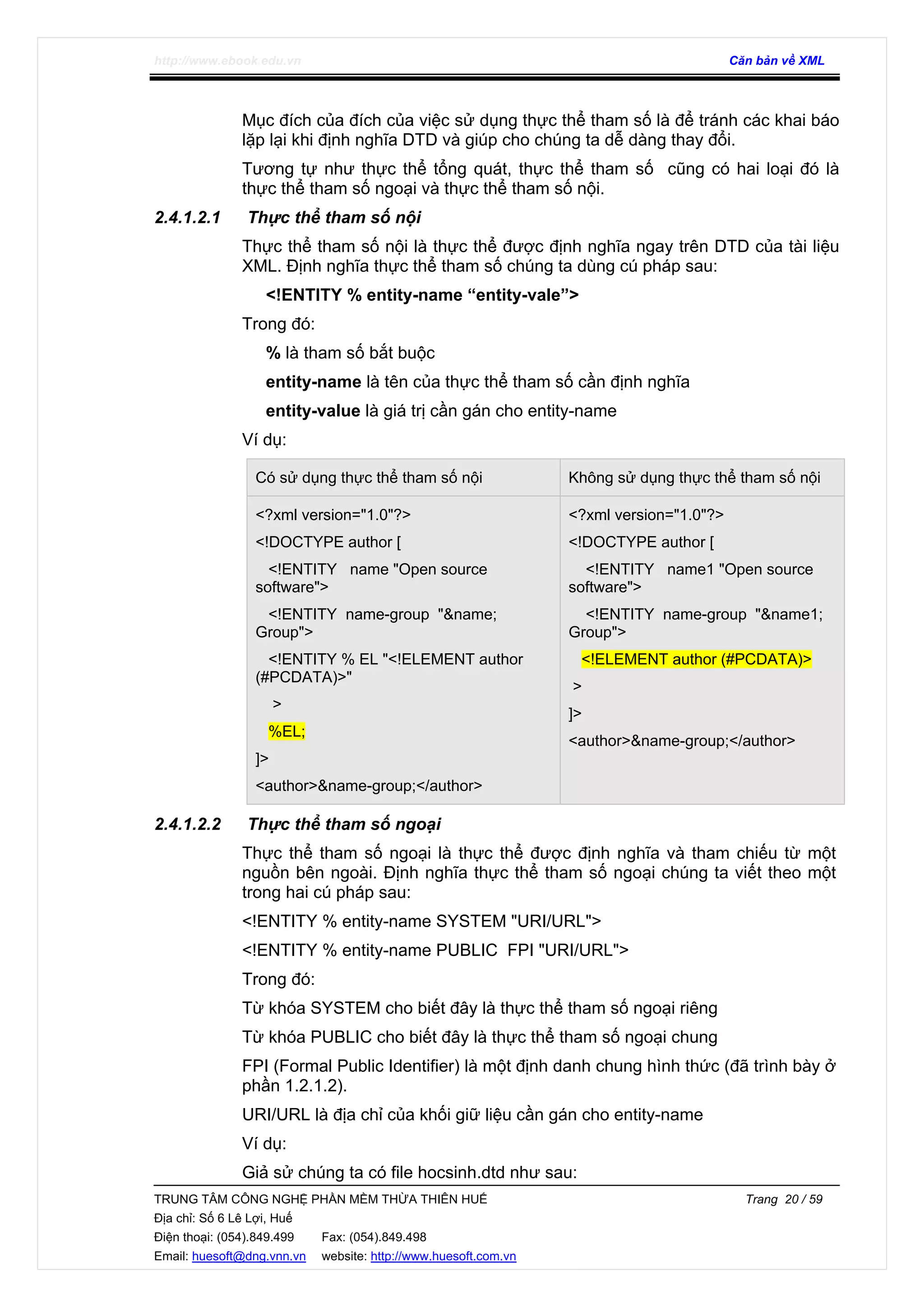http://www.ebook.edu.vn Căn bản về XML
TRUNG TÂM CÔNG NGHỆ PHẦN MỀM THỪA THIÊN HUẾ Trang 20 / 59
Địa chỉ: Số 6 Lê Lợi, Huế
Điện thoại: (054).849.499 Fax: (054).849.498
Email: huesoft@dng.vnn.vn website: http://www.huesoft.com.vn
Mục đích của đích của việc sử dụng thực thể tham số là để tránh các khai báo
lặp lại khi định nghĩa DTD và giúp cho chúng ta dễ dàng thay đổi.
Tương tự như thực thể tổng quát, thực thể tham số cũng có hai loại đó là
thực thể tham số ngoại và thực thể tham số nội.
2.4.1.2.1 Thực thể tham số nội
Thực thể tham số nội là thực thể được định nghĩa ngay trên DTD của tài liệu
XML. Định nghĩa thực thể tham số chúng ta dùng cú pháp sau:
<!ENTITY % entity-name “entity-vale”>
Trong đó:
% là tham số bắt buộc
entity-name là tên của thực thể tham số cần định nghĩa
entity-value là giá trị cần gán cho entity-name
Ví dụ:
Có sử dụng thực thể tham số nội Không sử dụng thực thể tham số nội
<?xml version="1.0"?>
<!DOCTYPE author [
<!ENTITY name "Open source
software">
<!ENTITY name-group "&name;
Group">
<!ENTITY % EL "<!ELEMENT author
(#PCDATA)>"
>
%EL;
]>
<author>&name-group;</author>
<?xml version="1.0"?>
<!DOCTYPE author [
<!ENTITY name1 "Open source
software">
<!ENTITY name-group "&name1;
Group">
<!ELEMENT author (#PCDATA)>
>
]>
<author>&name-group;</author>
2.4.1.2.2 Thực thể tham số ngoại
Thực thể tham số ngoại là thực thể được định nghĩa và tham chiếu từ một
nguồn bên ngoài. Định nghĩa thực thể tham số ngoại chúng ta viết theo một
trong hai cú pháp sau:
<!ENTITY % entity-name SYSTEM "URI/URL">
<!ENTITY % entity-name PUBLIC FPI "URI/URL">
Trong đó:
Từ khóa SYSTEM cho biết đây là thực thể tham số ngoại riêng
Từ khóa PUBLIC cho biết đây là thực thể tham số ngoại chung
FPI (Formal Public Identifier) là một định danh chung hình thức (đã trình bày ở
phần 1.2.1.2).
URI/URL là địa chỉ của khối giữ liệu cần gán cho entity-name
Ví dụ:
Giả sử chúng ta có file hocsinh.dtd như sau:
 