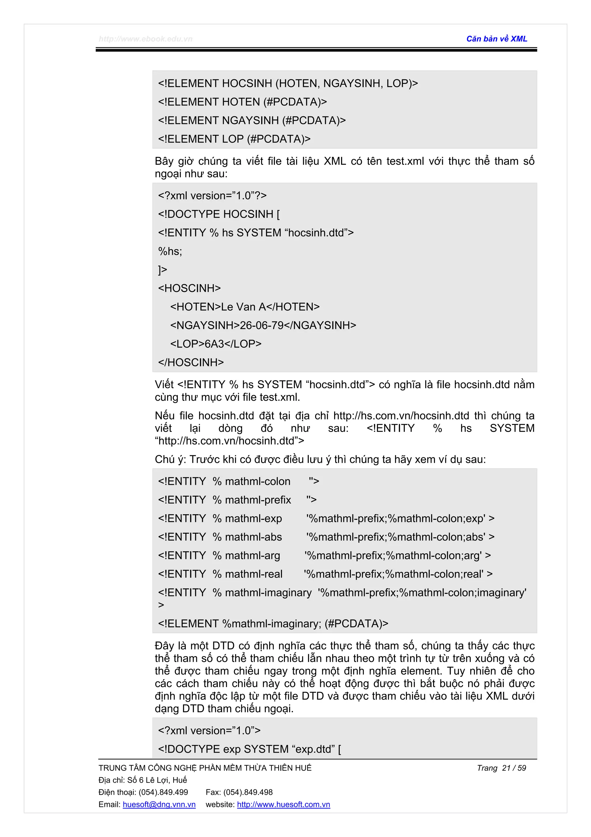 http://www.ebook.edu.vn Căn bản về XML
TRUNG TÂM CÔNG NGHỆ PHẦN MỀM THỪA THIÊN HUẾ Trang 21 / 59
Địa chỉ: Số 6 Lê Lợi, Huế
Điện thoại: (054).849.499 Fax: (054).849.498
Email: huesoft@dng.vnn.vn website: http://www.huesoft.com.vn
<!ELEMENT HOCSINH (HOTEN, NGAYSINH, LOP)>
<!ELEMENT HOTEN (#PCDATA)>
<!ELEMENT NGAYSINH (#PCDATA)>
<!ELEMENT LOP (#PCDATA)>
Bây giờ chúng ta viết file tài liệu XML có tên test.xml với thực thể tham số
ngoại như sau:
<?xml version=”1.0”?>
<!DOCTYPE HOCSINH [
<!ENTITY % hs SYSTEM “hocsinh.dtd”>
%hs;
]>
<HOSCINH>
<HOTEN>Le Van A</HOTEN>
<NGAYSINH>26-06-79</NGAYSINH>
<LOP>6A3</LOP>
</HOSCINH>
Viết <!ENTITY % hs SYSTEM “hocsinh.dtd”> có nghĩa là file hocsinh.dtd nằm
cùng thư mục với file test.xml.
Nếu file hocsinh.dtd đặt tại địa chỉ http://hs.com.vn/hocsinh.dtd thì chúng ta
viết lại dòng đó như sau: <!ENTITY % hs SYSTEM
“http://hs.com.vn/hocsinh.dtd”>
Chú ý: Trước khi có được điều lưu ý thì chúng ta hãy xem ví dụ sau:
<!ENTITY % mathml-colon ''>
<!ENTITY % mathml-prefix ''>
<!ENTITY % mathml-exp '%mathml-prefix;%mathml-colon;exp' >
<!ENTITY % mathml-abs '%mathml-prefix;%mathml-colon;abs' >
<!ENTITY % mathml-arg '%mathml-prefix;%mathml-colon;arg' >
<!ENTITY % mathml-real '%mathml-prefix;%mathml-colon;real' >
<!ENTITY % mathml-imaginary '%mathml-prefix;%mathml-colon;imaginary'
>
<!ELEMENT %mathml-imaginary; (#PCDATA)>
Đây là một DTD có định nghĩa các thực thể tham số, chúng ta thấy các thực
thể tham số có thể tham chiếu lẫn nhau theo một trình tự từ trên xuống và có
thể được tham chiếu ngay trong một định nghĩa element. Tuy nhiên để cho
các cách tham chiếu này có thể hoạt động được thì bắt buộc nó phải được
định nghĩa độc lập từ một file DTD và được tham chiếu vào tài liệu XML dưới
dạng DTD tham chiếu ngoại.
<?xml version=”1.0”>
<!DOCTYPE exp SYSTEM “exp.dtd” [
 