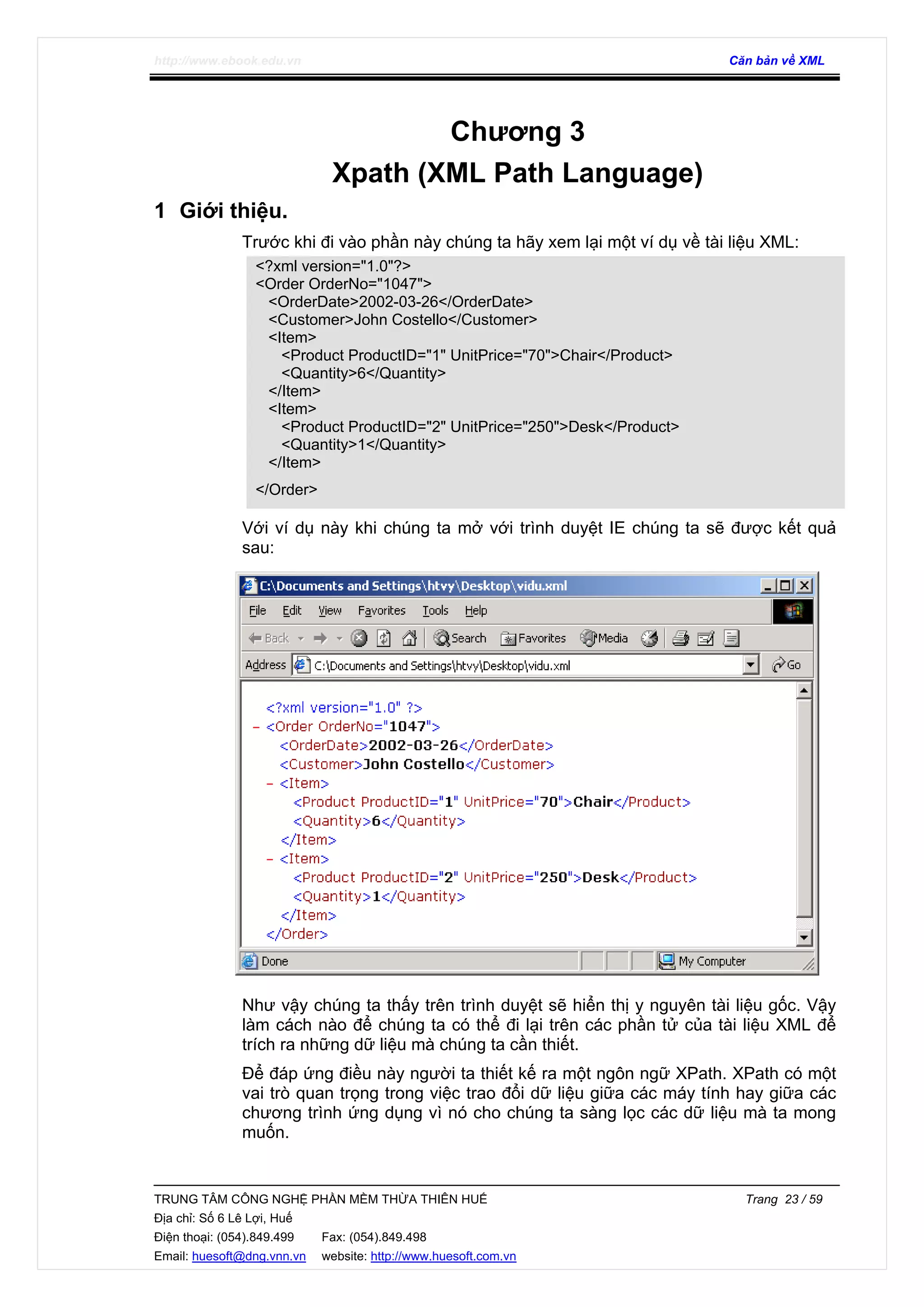 http://www.ebook.edu.vn Căn bản về XML
TRUNG TÂM CÔNG NGHỆ PHẦN MỀM THỪA THIÊN HUẾ Trang 23 / 59
Địa chỉ: Số 6 Lê Lợi, Huế
Điện thoại: (054).849.499 Fax: (054).849.498
Email: huesoft@dng.vnn.vn website: http://www.huesoft.com.vn
Chương 3
Xpath (XML Path Language)
1 Giới thiệu.
Trước khi đi vào phần này chúng ta hãy xem lại một ví dụ về tài liệu XML:
<?xml version="1.0"?>
<Order OrderNo="1047">
<OrderDate>2002-03-26</OrderDate>
<Customer>John Costello</Customer>
<Item>
<Product ProductID="1" UnitPrice="70">Chair</Product>
<Quantity>6</Quantity>
</Item>
<Item>
<Product ProductID="2" UnitPrice="250">Desk</Product>
<Quantity>1</Quantity>
</Item>
</Order>
Với ví dụ này khi chúng ta mở với trình duyệt IE chúng ta sẽ được kết quả
sau:
Như vậy chúng ta thấy trên trình duyệt sẽ hiển thị y nguyên tài liệu gốc. Vậy
làm cách nào để chúng ta có thể đi lại trên các phần tử của tài liệu XML để
trích ra những dữ liệu mà chúng ta cần thiết.
Để đáp ứng điều này người ta thiết kế ra một ngôn ngữ XPath. XPath có một
vai trò quan trọng trong việc trao đổi dữ liệu giữa các máy tính hay giữa các
chương trình ứng dụng vì nó cho chúng ta sàng lọc các dữ liệu mà ta mong
muốn.
 