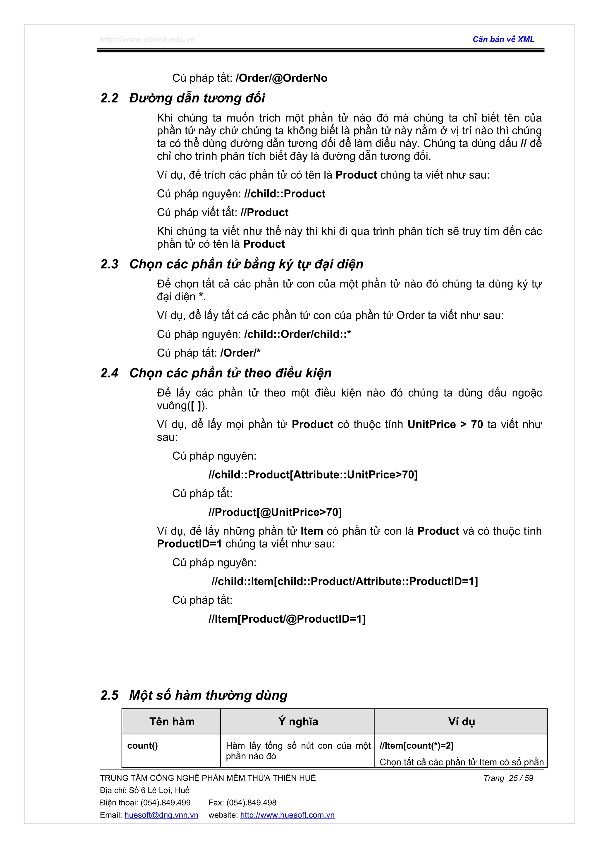 http://www.ebook.edu.vn Căn bản về XML
TRUNG TÂM CÔNG NGHỆ PHẦN MỀM THỪA THIÊN HUẾ Trang 25 / 59
Địa chỉ: Số 6 Lê Lợi, Huế
Điện thoại: (054).849.499 Fax: (054).849.498
Email: huesoft@dng.vnn.vn website: http://www.huesoft.com.vn
Cú pháp tắt: /Order/@OrderNo
2.2 Đường dẫn tương đối
Khi chúng ta muốn trích một phần tử nào đó mà chúng ta chỉ biết tên của
phần tử này chứ chúng ta không biết là phần tử này nằm ở vị trí nào thì chúng
ta có thể dùng đường dẫn tương đối để làm điểu này. Chúng ta dùng dấu // để
chỉ cho trình phân tích biết đây là đường dẫn tương đối.
Ví dụ, để trích các phần tử có tên là Product chúng ta viết như sau:
Cú pháp nguyên: //child::Product
Cú pháp viết tắt: //Product
Khi chúng ta viết như thế này thì khi đi qua trình phân tích sẽ truy tìm đến các
phần tử có tên là Product
2.3 Chọn các phần tử bằng ký tự đại diện
Để chọn tất cả các phần tử con của một phần tử nào đó chúng ta dùng ký tự
đại diện *.
Ví dụ, để lấy tất cả các phần tử con của phần tử Order ta viết như sau:
Cú pháp nguyên: /child::Order/child::*
Cú pháp tắt: /Order/*
2.4 Chọn các phần tử theo điều kiện
Để lấy các phần tử theo một điều kiện nào đó chúng ta dùng dấu ngoặc
vuông([ ]).
Ví dụ, để lấy mọi phần tử Product có thuộc tính UnitPrice > 70 ta viết như
sau:
Cú pháp nguyên:
//child::Product[Attribute::UnitPrice>70]
Cú pháp tắt:
//Product[@UnitPrice>70]
Ví dụ, để lấy những phần tử Item có phần tử con là Product và có thuộc tính
ProductID=1 chúng ta viết như sau:
Cú pháp nguyên:
//child::Item[child::Product/Attribute::ProductID=1]
Cú pháp tắt:
//Item[Product/@ProductID=1]
2.5 Một số hàm thường dùng
Tên hàm Ý nghĩa Ví dụ
count() Hàm lấy tổng số nút con của một
phần nào đó
//Item[count(*)=2]
Chọn tất cả các phần tử Item có số phần
 