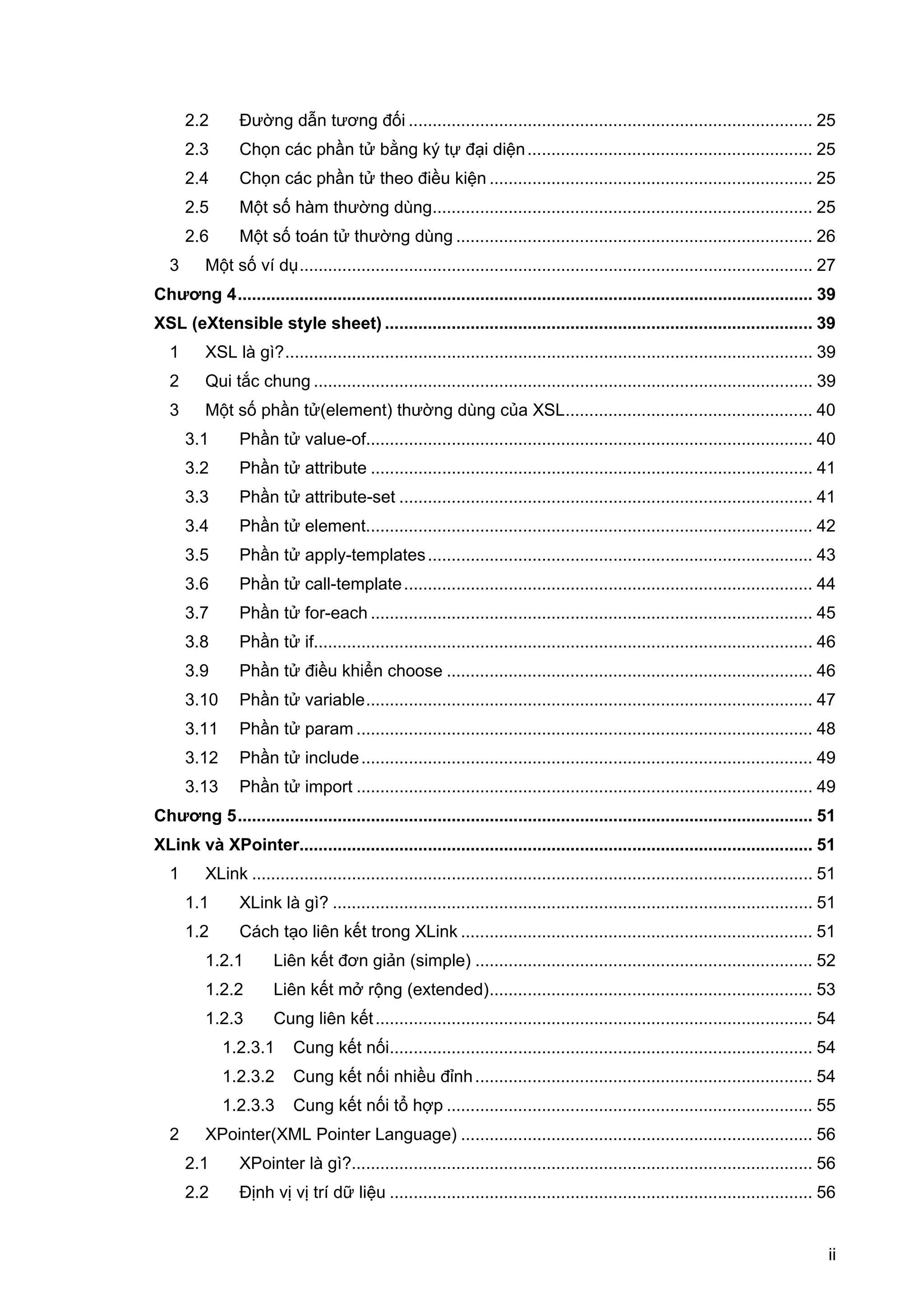 ii
2.2 Đường dẫn tương đối ..................................................................................... 25
2.3 Chọn các phần tử bằng ký tự đại diện............................................................ 25
2.4 Chọn các phần tử theo điều kiện .................................................................... 25
2.5 Một số hàm thường dùng................................................................................ 25
2.6 Một số toán tử thường dùng ........................................................................... 26
3 Một số ví dụ............................................................................................................ 27
Chương 4......................................................................................................................... 39
XSL (eXtensible style sheet) .......................................................................................... 39
1 XSL là gì?............................................................................................................... 39
2 Qui tắc chung ......................................................................................................... 39
3 Một số phần tử(element) thường dùng của XSL.................................................... 40
3.1 Phần tử value-of.............................................................................................. 40
3.2 Phần tử attribute ............................................................................................. 41
3.3 Phần tử attribute-set ....................................................................................... 41
3.4 Phần tử element.............................................................................................. 42
3.5 Phần tử apply-templates................................................................................. 43
3.6 Phần tử call-template...................................................................................... 44
3.7 Phần tử for-each ............................................................................................. 45
3.8 Phần tử if......................................................................................................... 46
3.9 Phần tử điều khiển choose ............................................................................. 46
3.10 Phần tử variable.............................................................................................. 47
3.11 Phần tử param ................................................................................................ 48
3.12 Phần tử include............................................................................................... 49
3.13 Phần tử import ................................................................................................ 49
Chương 5......................................................................................................................... 51
XLink và XPointer............................................................................................................ 51
1 XLink ...................................................................................................................... 51
1.1 XLink là gì? ..................................................................................................... 51
1.2 Cách tạo liên kết trong XLink .......................................................................... 51
1.2.1 Liên kết đơn giản (simple) ....................................................................... 52
1.2.2 Liên kết mở rộng (extended).................................................................... 53
1.2.3 Cung liên kết............................................................................................ 54
1.2.3.1 Cung kết nối......................................................................................... 54
1.2.3.2 Cung kết nối nhiều đỉnh....................................................................... 54
1.2.3.3 Cung kết nối tổ hợp ............................................................................. 55
2 XPointer(XML Pointer Language) .......................................................................... 56
2.1 XPointer là gì?................................................................................................. 56
2.2 Định vị vị trí dữ liệu ......................................................................................... 56
 