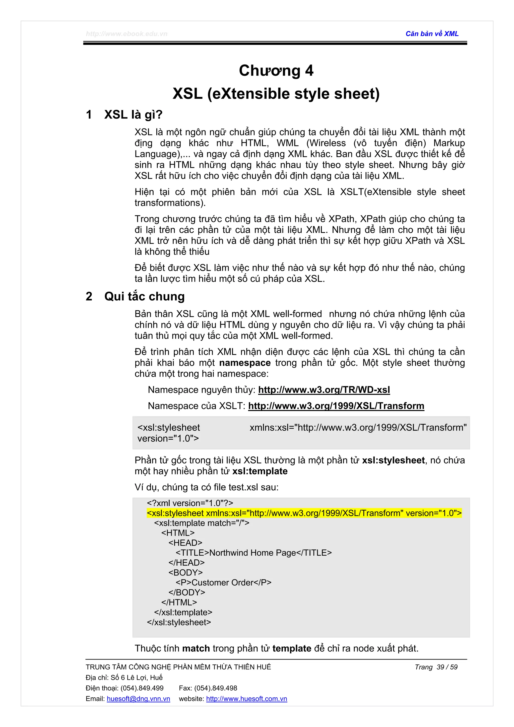 http://www.ebook.edu.vn Căn bản về XML
TRUNG TÂM CÔNG NGHỆ PHẦN MỀM THỪA THIÊN HUẾ Trang 39 / 59
Địa chỉ: Số 6 Lê Lợi, Huế
Điện thoại: (054).849.499 Fax: (054).849.498
Email: huesoft@dng.vnn.vn website: http://www.huesoft.com.vn
Chương 4
XSL (eXtensible style sheet)
1 XSL là gì?
XSL là một ngôn ngữ chuẩn giúp chúng ta chuyển đổi tài liệu XML thành một
địng dạng khác như HTML, WML (Wireless (vô tuyến điện) Markup
Language),... và ngay cả định dạng XML khác. Ban đầu XSL được thiết kế để
sinh ra HTML những dạng khác nhau tùy theo style sheet. Nhưng bây giờ
XSL rất hữu ích cho việc chuyển đổi định dạng của tài liệu XML.
Hiện tại có một phiên bản mới của XSL là XSLT(eXtensible style sheet
transformations).
Trong chương trước chúng ta đã tìm hiểu về XPath, XPath giúp cho chúng ta
đi lại trên các phần tử của một tài liệu XML. Nhưng để làm cho một tài liệu
XML trở nên hữu ích và dễ dàng phát triển thì sự kết hợp giữu XPath và XSL
là không thể thiếu
Để biết được XSL làm việc như thế nào và sự kết hợp đó như thế nào, chúng
ta lần lược tìm hiểu một số cú pháp của XSL.
2 Qui tắc chung
Bản thân XSL cũng là một XML well-formed nhưng nó chứa những lệnh của
chính nó và dữ liệu HTML dùng y nguyên cho dữ liệu ra. Vì vậy chúng ta phải
tuân thủ mọi quy tắc của một XML well-formed.
Để trình phân tích XML nhận diện được các lệnh của XSL thì chúng ta cần
phải khai báo một namespace trong phần tử gốc. Một style sheet thường
chứa một trong hai namespace:
Namespace nguyên thủy: http://www.w3.org/TR/WD-xsl
Namespace của XSLT: http://www.w3.org/1999/XSL/Transform
<xsl:stylesheet xmlns:xsl="http://www.w3.org/1999/XSL/Transform"
version="1.0">
Phần tử gốc trong tài liệu XSL thường là một phần tử xsl:stylesheet, nó chứa
một hay nhiều phần tử xsl:template
Ví dụ, chúng ta có file test.xsl sau:
<?xml version="1.0"?>
<xsl:stylesheet xmlns:xsl="http://www.w3.org/1999/XSL/Transform" version="1.0">
<xsl:template match="/">
<HTML>
<HEAD>
<TITLE>Northwind Home Page</TITLE>
</HEAD>
<BODY>
<P>Customer Order</P>
</BODY>
</HTML>
</xsl:template>
</xsl:stylesheet>
Thuộc tính match trong phần tử template để chỉ ra node xuất phát.
 
