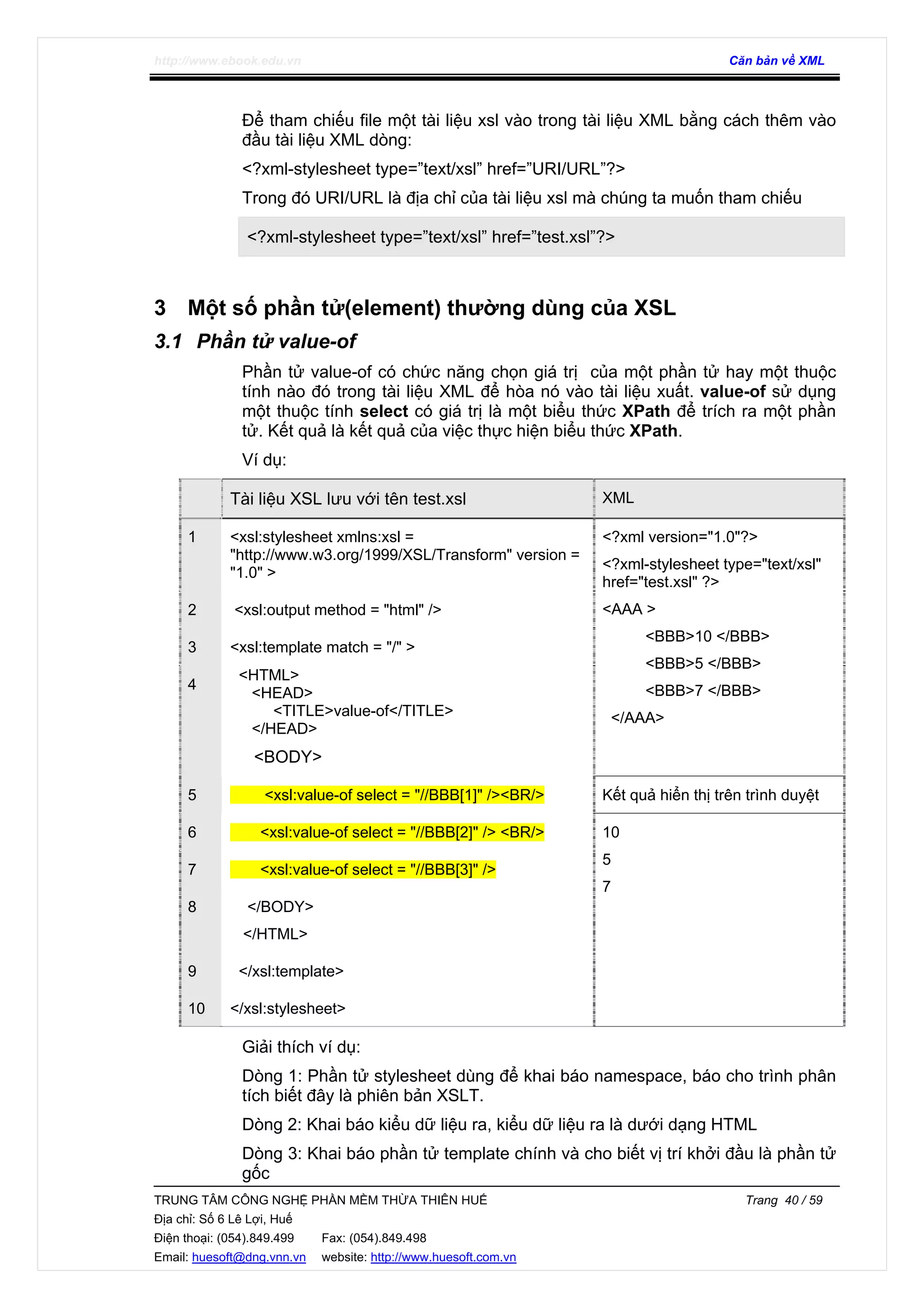 http://www.ebook.edu.vn Căn bản về XML
TRUNG TÂM CÔNG NGHỆ PHẦN MỀM THỪA THIÊN HUẾ Trang 40 / 59
Địa chỉ: Số 6 Lê Lợi, Huế
Điện thoại: (054).849.499 Fax: (054).849.498
Email: huesoft@dng.vnn.vn website: http://www.huesoft.com.vn
Để tham chiếu file một tài liệu xsl vào trong tài liệu XML bằng cách thêm vào
đầu tài liệu XML dòng:
<?xml-stylesheet type=”text/xsl” href=”URI/URL”?>
Trong đó URI/URL là địa chỉ của tài liệu xsl mà chúng ta muốn tham chiếu
<?xml-stylesheet type=”text/xsl” href=”test.xsl”?>
3 Một số phần tử(element) thường dùng của XSL
3.1 Phần tử value-of
Phần tử value-of có chức năng chọn giá trị của một phần tử hay một thuộc
tính nào đó trong tài liệu XML để hòa nó vào tài liệu xuất. value-of sử dụng
một thuộc tính select có giá trị là một biểu thức XPath để trích ra một phần
tử. Kết quả là kết quả của việc thực hiện biểu thức XPath.
Ví dụ:
Tài liệu XSL lưu với tên test.xsl XML
1 <xsl:stylesheet xmlns:xsl =
"http://www.w3.org/1999/XSL/Transform" version =
"1.0" >
2 <xsl:output method = "html" />
3 <xsl:template match = "/" >
4
<HTML>
<HEAD>
<TITLE>value-of</TITLE>
</HEAD>
<BODY>
<?xml version="1.0"?>
<?xml-stylesheet type="text/xsl"
href="test.xsl" ?>
<AAA >
<BBB>10 </BBB>
<BBB>5 </BBB>
<BBB>7 </BBB>
</AAA>
5 <xsl:value-of select = "//BBB[1]" /><BR/> Kết quả hiển thị trên trình duyệt
6 <xsl:value-of select = "//BBB[2]" /> <BR/>
7 <xsl:value-of select = "//BBB[3]" />
8 </BODY>
</HTML>
9 </xsl:template>
10 </xsl:stylesheet>
10
5
7
Giải thích ví dụ:
Dòng 1: Phần tử stylesheet dùng để khai báo namespace, báo cho trình phân
tích biết đây là phiên bản XSLT.
Dòng 2: Khai báo kiểu dữ liệu ra, kiểu dữ liệu ra là dưới dạng HTML
Dòng 3: Khai báo phần tử template chính và cho biết vị trí khởi đầu là phần tử
gốc
 