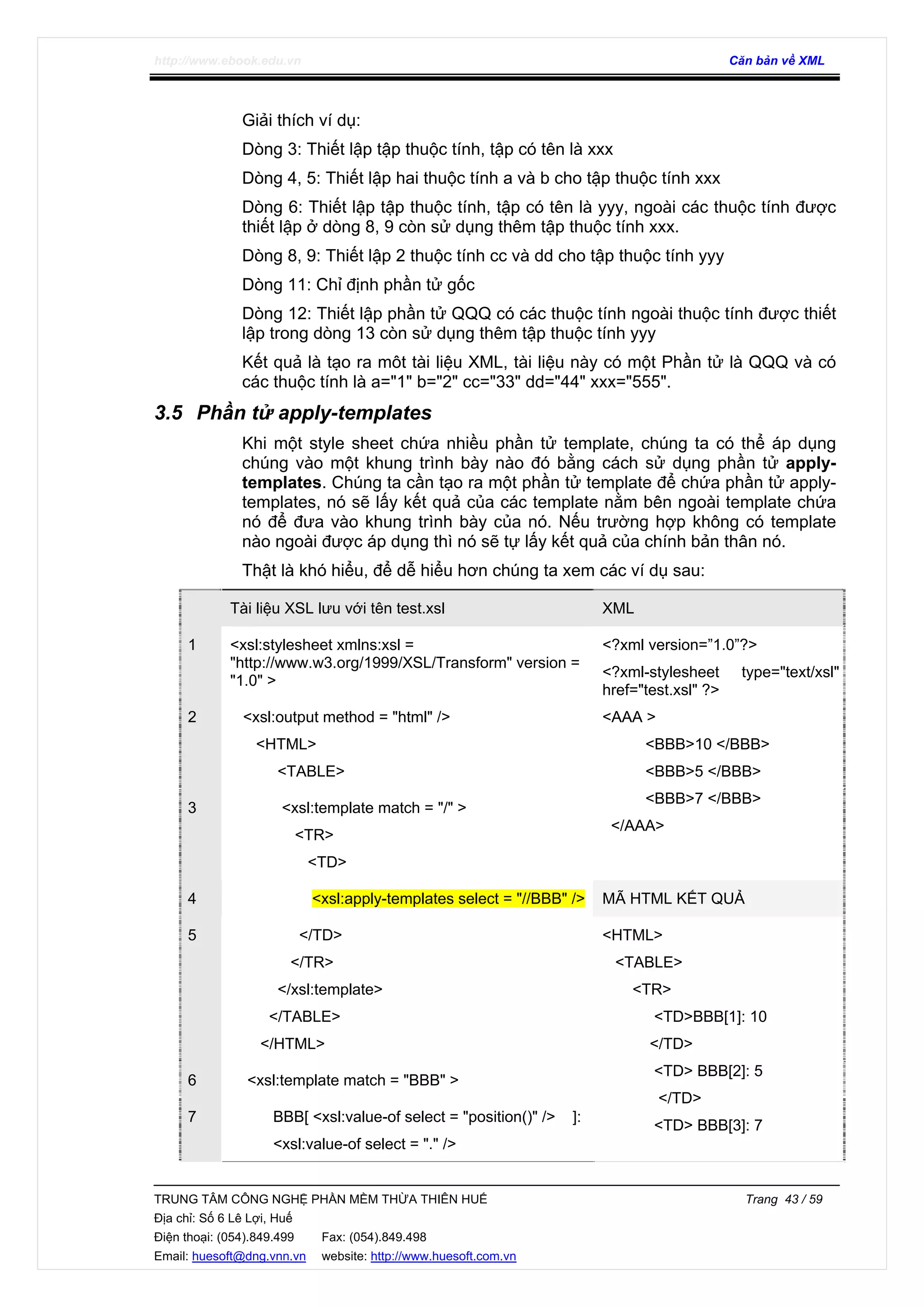 http://www.ebook.edu.vn Căn bản về XML
TRUNG TÂM CÔNG NGHỆ PHẦN MỀM THỪA THIÊN HUẾ Trang 43 / 59
Địa chỉ: Số 6 Lê Lợi, Huế
Điện thoại: (054).849.499 Fax: (054).849.498
Email: huesoft@dng.vnn.vn website: http://www.huesoft.com.vn
Giải thích ví dụ:
Dòng 3: Thiết lập tập thuộc tính, tập có tên là xxx
Dòng 4, 5: Thiết lập hai thuộc tính a và b cho tập thuộc tính xxx
Dòng 6: Thiết lập tập thuộc tính, tập có tên là yyy, ngoài các thuộc tính được
thiết lập ở dòng 8, 9 còn sử dụng thêm tập thuộc tính xxx.
Dòng 8, 9: Thiết lập 2 thuộc tính cc và dd cho tập thuộc tính yyy
Dòng 11: Chỉ định phần tử gốc
Dòng 12: Thiết lập phần tử QQQ có các thuộc tính ngoài thuộc tính được thiết
lập trong dòng 13 còn sử dụng thêm tập thuộc tính yyy
Kết quả là tạo ra môt tài liệu XML, tài liệu này có một Phần tử là QQQ và có
các thuộc tính là a="1" b="2" cc="33" dd="44" xxx="555".
3.5 Phần tử apply-templates
Khi một style sheet chứa nhiều phần tử template, chúng ta có thể áp dụng
chúng vào một khung trình bày nào đó bằng cách sử dụng phần tử apply-
templates. Chúng ta cần tạo ra một phần tử template để chứa phần tử apply-
templates, nó sẽ lấy kết quả của các template nằm bên ngoài template chứa
nó để đưa vào khung trình bày của nó. Nếu trường hợp không có template
nào ngoài được áp dụng thì nó sẽ tự lấy kết quả của chính bản thân nó.
Thật là khó hiểu, để dễ hiểu hơn chúng ta xem các ví dụ sau:
Tài liệu XSL lưu với tên test.xsl XML
1 <xsl:stylesheet xmlns:xsl =
"http://www.w3.org/1999/XSL/Transform" version =
"1.0" >
2 <xsl:output method = "html" />
<HTML>
<TABLE>
3 <xsl:template match = "/" >
<TR>
<TD>
<?xml version=”1.0”?>
<?xml-stylesheet type="text/xsl"
href="test.xsl" ?>
<AAA >
<BBB>10 </BBB>
<BBB>5 </BBB>
<BBB>7 </BBB>
</AAA>
4 <xsl:apply-templates select = "//BBB" /> MÃ HTML KẾT QUẢ
5 </TD>
</TR>
</xsl:template>
</TABLE>
</HTML>
6 <xsl:template match = "BBB" >
7 BBB[ <xsl:value-of select = "position()" /> ]:
<xsl:value-of select = "." />
<HTML>
<TABLE>
<TR>
<TD>BBB[1]: 10
</TD>
<TD> BBB[2]: 5
</TD>
<TD> BBB[3]: 7
 