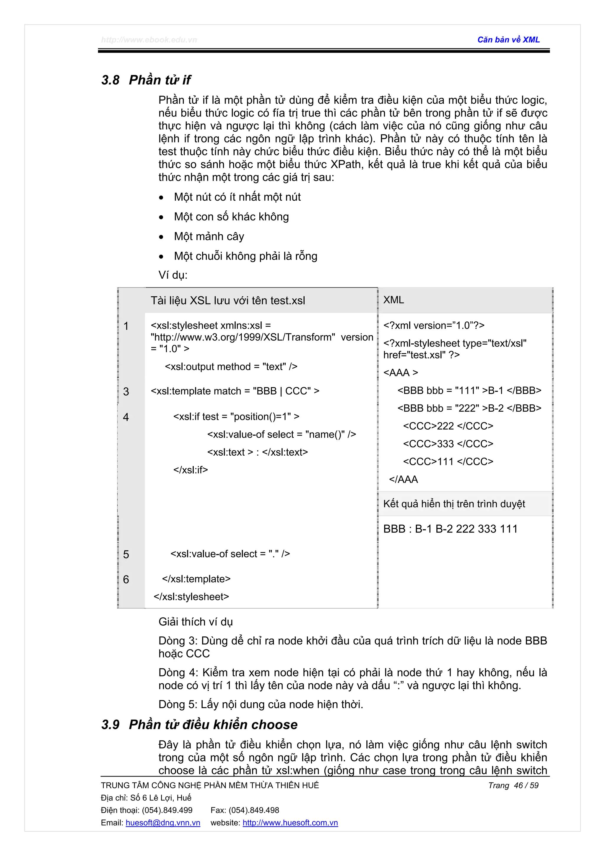 http://www.ebook.edu.vn Căn bản về XML
TRUNG TÂM CÔNG NGHỆ PHẦN MỀM THỪA THIÊN HUẾ Trang 46 / 59
Địa chỉ: Số 6 Lê Lợi, Huế
Điện thoại: (054).849.499 Fax: (054).849.498
Email: huesoft@dng.vnn.vn website: http://www.huesoft.com.vn
3.8 Phần tử if
Phần tử if là một phần tử dùng để kiểm tra điều kiện của một biểu thức logic,
nếu biểu thức logic có fía trị true thì các phần tử bên trong phần tử if sẽ được
thực hiện và ngược lại thì không (cách làm việc của nó cũng giống như câu
lệnh if trong các ngôn ngữ lập trình khác). Phần tử này có thuộc tính tên là
test thuộc tính này chức biểu thức điều kiện. Biểu thức này có thể là một biểu
thức so sánh hoặc một biểu thức XPath, kết quả là true khi kết quả của biểu
thức nhận một trong các giá trị sau:
• Một nút có ít nhất một nút
• Một con số khác không
• Một mảnh cây
• Một chuỗi không phải là rỗng
Ví dụ:
Tài liệu XSL lưu với tên test.xsl XML
1 <xsl:stylesheet xmlns:xsl =
"http://www.w3.org/1999/XSL/Transform" version
= "1.0" >
<xsl:output method = "text" />
3 <xsl:template match = "BBB | CCC" >
<?xml version=”1.0”?>
<?xml-stylesheet type="text/xsl"
href="test.xsl" ?>
<AAA >
<BBB bbb = "111" >B-1 </BBB>
<BBB bbb = "222" >B-2 </BBB>
<CCC>222 </CCC>
<CCC>333 </CCC>
<CCC>111 </CCC>
</AAA
Kết quả hiển thị trên trình duyệt
4 <xsl:if test = "position()=1" >
<xsl:value-of select = "name()" />
<xsl:text > : </xsl:text>
</xsl:if>
5 <xsl:value-of select = "." />
6 </xsl:template>
</xsl:stylesheet>
BBB : B-1 B-2 222 333 111
Giải thích ví dụ
Dòng 3: Dùng dể chỉ ra node khởi đầu của quá trình trích dữ liệu là node BBB
hoặc CCC
Dòng 4: Kiểm tra xem node hiện tại có phải là node thứ 1 hay không, nếu là
node có vị trí 1 thì lấy tên của node này và dấu “:” và ngược lại thì không.
Dòng 5: Lấy nội dung của node hiện thời.
3.9 Phần tử điều khiển choose
Đây là phần tử điều khiển chọn lựa, nó làm việc giống như câu lệnh switch
trong của một số ngôn ngữ lập trình. Các chọn lựa trong phần tử điều khiển
choose là các phần tử xsl:when (giống như case trong trong câu lệnh switch
 