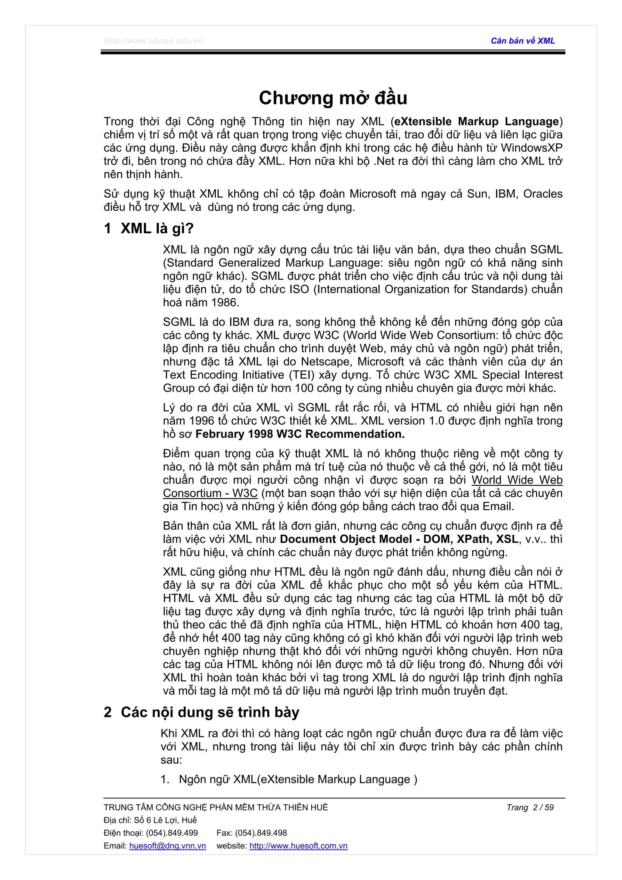 http://www.ebook.edu.vn Căn bản về XML
TRUNG TÂM CÔNG NGHỆ PHẦN MỀM THỪA THIÊN HUẾ Trang 2 / 59
Địa chỉ: Số 6 Lê Lợi, Huế
Điện thoại: (054).849.499 Fax: (054).849.498
Email: huesoft@dng.vnn.vn website: http://www.huesoft.com.vn
Chương mở đầu
Trong thời đại Công nghệ Thông tin hiện nay XML (eXtensible Markup Language)
chiếm vị trí số một và rất quan trọng trong việc chuyển tải, trao đổi dữ liệu và liên lạc giữa
các ứng dụng. Điều này càng được khẳn định khi trong các hệ điều hành từ WindowsXP
trở đi, bên trong nó chứa đầy XML. Hơn nữa khi bộ .Net ra đời thì càng làm cho XML trở
nên thịnh hành.
Sử dụng kỹ thuật XML không chỉ có tập đoàn Microsoft mà ngay cả Sun, IBM, Oracles
điều hỗ trợ XML và dùng nó trong các ứng dụng.
1 XML là gì?
XML là ngôn ngữ xây dựng cấu trúc tài liệu văn bản, dựa theo chuẩn SGML
(Standard Generalized Markup Language: siêu ngôn ngữ có khả năng sinh
ngôn ngữ khác). SGML được phát triển cho việc định cấu trúc và nội dung tài
liệu điện tử, do tổ chức ISO (International Organization for Standards) chuẩn
hoá năm 1986.
SGML là do IBM đưa ra, song không thể không kể đến những đóng góp của
các công ty khác. XML được W3C (World Wide Web Consortium: tổ chức độc
lập định ra tiêu chuẩn cho trình duyệt Web, máy chủ và ngôn ngữ) phát triển,
nhưng đặc tả XML lại do Netscape, Microsoft và các thành viên của dự án
Text Encoding Initiative (TEI) xây dựng. Tổ chức W3C XML Special Interest
Group có đại diện từ hơn 100 công ty cùng nhiều chuyên gia được mời khác.
Lý do ra đời của XML vì SGML rất rắc rối, và HTML có nhiều giới hạn nên
năm 1996 tổ chức W3C thiết kế XML. XML version 1.0 được định nghĩa trong
hồ sơ February 1998 W3C Recommendation.
Điểm quan trọng của kỹ thuật XML là nó không thuộc riêng về một công ty
nào, nó là một sản phẩm mà trí tuệ của nó thuộc về cả thế gới, nó là một tiêu
chuẩn được mọi người công nhận vì được soạn ra bởi World Wide Web
Consortium - W3C (một ban soạn thảo với sự hiện diện của tất cả các chuyên
gia Tin học) và những ý kiến đóng góp bằng cách trao đổi qua Email.
Bản thân của XML rất là đơn giản, nhưng các công cụ chuẩn được định ra để
làm việc với XML như Document Object Model - DOM, XPath, XSL, v.v.. thì
rất hữu hiệu, và chính các chuẩn này được phát triển không ngừng.
XML cũng giống như HTML đều là ngôn ngữ đánh dấu, nhưng điều cần nói ở
đây là sự ra đời của XML để khắc phục cho một số yếu kém của HTML.
HTML và XML đều sử dụng các tag nhưng các tag của HTML là một bộ dữ
liệu tag được xây dựng và định nghĩa trước, tức là người lập trình phải tuân
thủ theo các thẻ đã định nghĩa của HTML, hiện HTML có khoản hơn 400 tag,
để nhớ hết 400 tag này cũng không có gì khó khăn đối với người lập trình web
chuyên nghiệp nhưng thật khó đối với những người không chuyên. Hơn nữa
các tag của HTML không nói lên được mô tả dữ liệu trong đó. Nhưng đối với
XML thì hoàn toàn khác bởi vì tag trong XML là do người lập trình định nghĩa
và mỗi tag là một mô tả dữ liệu mà người lập trình muốn truyền đạt.
2 Các nội dung sẽ trình bày
Khi XML ra đời thì có hàng loạt các ngôn ngữ chuẩn được đưa ra để làm việc
với XML, nhưng trong tài liệu này tôi chỉ xin được trình bày các phần chính
sau:
1. Ngôn ngữ XML(eXtensible Markup Language )
 