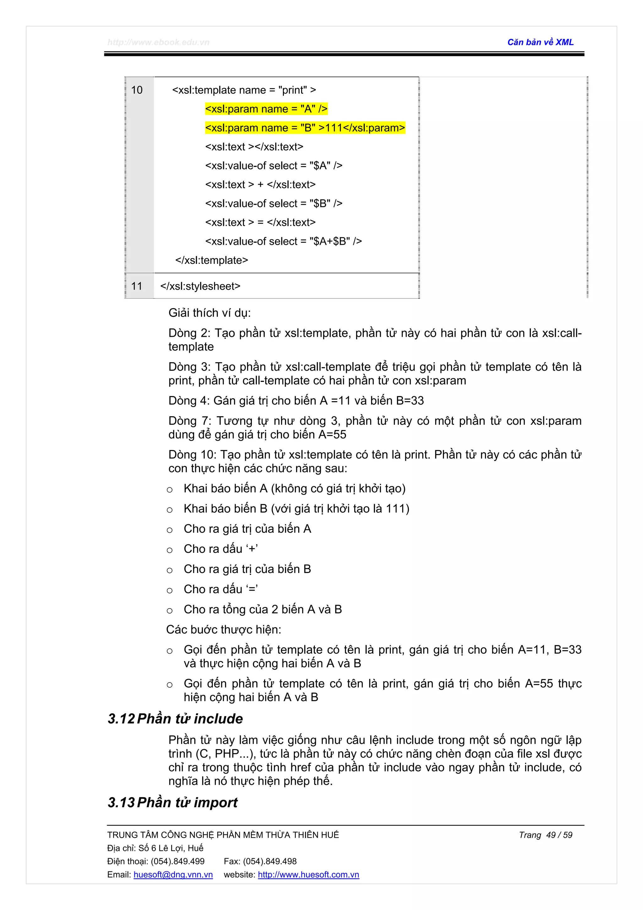 http://www.ebook.edu.vn Căn bản về XML
TRUNG TÂM CÔNG NGHỆ PHẦN MỀM THỪA THIÊN HUẾ Trang 49 / 59
Địa chỉ: Số 6 Lê Lợi, Huế
Điện thoại: (054).849.499 Fax: (054).849.498
Email: huesoft@dng.vnn.vn website: http://www.huesoft.com.vn
10 <xsl:template name = "print" >
<xsl:param name = "A" />
<xsl:param name = "B" >111</xsl:param>
<xsl:text ></xsl:text>
<xsl:value-of select = "$A" />
<xsl:text > + </xsl:text>
<xsl:value-of select = "$B" />
<xsl:text > = </xsl:text>
<xsl:value-of select = "$A+$B" />
</xsl:template>
11 </xsl:stylesheet>
Giải thích ví dụ:
Dòng 2: Tạo phần tử xsl:template, phần tử này có hai phần tử con là xsl:call-
template
Dòng 3: Tạo phần tử xsl:call-template để triệu gọi phần tử template có tên là
print, phần tử call-template có hai phần tử con xsl:param
Dòng 4: Gán giá trị cho biến A =11 và biến B=33
Dòng 7: Tương tự như dòng 3, phần tử này có một phần tử con xsl:param
dùng để gán giá trị cho biến A=55
Dòng 10: Tạo phần tử xsl:template có tên là print. Phần tử này có các phần tử
con thực hiện các chức năng sau:
o Khai báo biến A (không có giá trị khởi tạo)
o Khai báo biến B (với giá trị khởi tạo là 111)
o Cho ra giá trị của biến A
o Cho ra dấu ‘+’
o Cho ra giá trị của biến B
o Cho ra dấu ‘=’
o Cho ra tổng của 2 biến A và B
Các buớc thược hiện:
o Gọi đến phần tử template có tên là print, gán giá trị cho biến A=11, B=33
và thực hiện cộng hai biến A và B
o Gọi đến phần tử template có tên là print, gán giá trị cho biến A=55 thực
hiện cộng hai biến A và B
3.12Phần tử include
Phần tử này làm việc giống như câu lệnh include trong một số ngôn ngữ lập
trình (C, PHP...), tức là phần tử này có chức năng chèn đoạn của file xsl được
chỉ ra trong thuộc tình href của phần tử include vào ngay phần tử include, có
nghĩa là nó thực hiện phép thế.
3.13Phần tử import
 