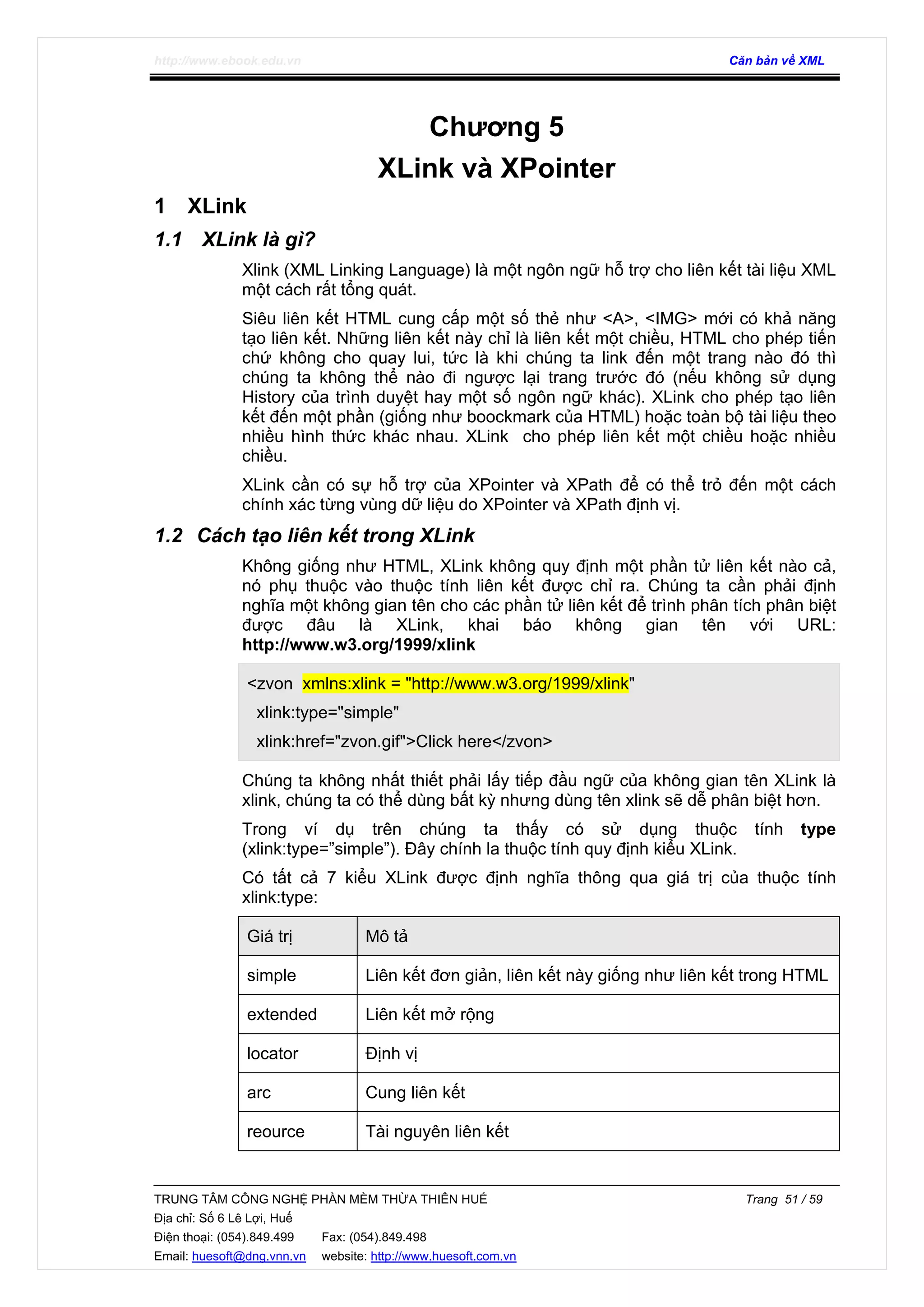 http://www.ebook.edu.vn Căn bản về XML
TRUNG TÂM CÔNG NGHỆ PHẦN MỀM THỪA THIÊN HUẾ Trang 51 / 59
Địa chỉ: Số 6 Lê Lợi, Huế
Điện thoại: (054).849.499 Fax: (054).849.498
Email: huesoft@dng.vnn.vn website: http://www.huesoft.com.vn
Chương 5
XLink và XPointer
1 XLink
1.1 XLink là gì?
Xlink (XML Linking Language) là một ngôn ngữ hỗ trợ cho liên kết tài liệu XML
một cách rất tổng quát.
Siêu liên kết HTML cung cấp một số thẻ như <A>, <IMG> mới có khả năng
tạo liên kết. Những liên kết này chỉ là liên kết một chiều, HTML cho phép tiến
chứ không cho quay lui, tức là khi chúng ta link đến một trang nào đó thì
chúng ta không thể nào đi ngược lại trang trước đó (nếu không sử dụng
History của trình duyệt hay một số ngôn ngữ khác). XLink cho phép tạo liên
kết đến một phần (giống như boockmark của HTML) hoặc toàn bộ tài liệu theo
nhiều hình thức khác nhau. XLink cho phép liên kết một chiều hoặc nhiều
chiều.
XLink cần có sự hỗ trợ của XPointer và XPath để có thể trỏ đến một cách
chính xác từng vùng dữ liệu do XPointer và XPath định vị.
1.2 Cách tạo liên kết trong XLink
Không giống như HTML, XLink không quy định một phần tử liên kết nào cả,
nó phụ thuộc vào thuộc tính liên kết được chỉ ra. Chúng ta cần phải định
nghĩa một không gian tên cho các phần tử liên kết để trình phân tích phân biệt
được đâu là XLink, khai báo không gian tên với URL:
http://www.w3.org/1999/xlink
<zvon xmlns:xlink = "http://www.w3.org/1999/xlink"
xlink:type="simple"
xlink:href="zvon.gif">Click here</zvon>
Chúng ta không nhất thiết phải lấy tiếp đầu ngữ của không gian tên XLink là
xlink, chúng ta có thể dùng bất kỳ nhưng dùng tên xlink sẽ dễ phân biệt hơn.
Trong ví dụ trên chúng ta thấy có sử dụng thuộc tính type
(xlink:type=”simple”). Đây chính la thuộc tính quy định kiểu XLink.
Có tất cả 7 kiểu XLink được định nghĩa thông qua giá trị của thuộc tính
xlink:type:
Giá trị Mô tả
simple Liên kết đơn giản, liên kết này giống như liên kết trong HTML
extended Liên kết mở rộng
locator Định vị
arc Cung liên kết
reource Tài nguyên liên kết
 