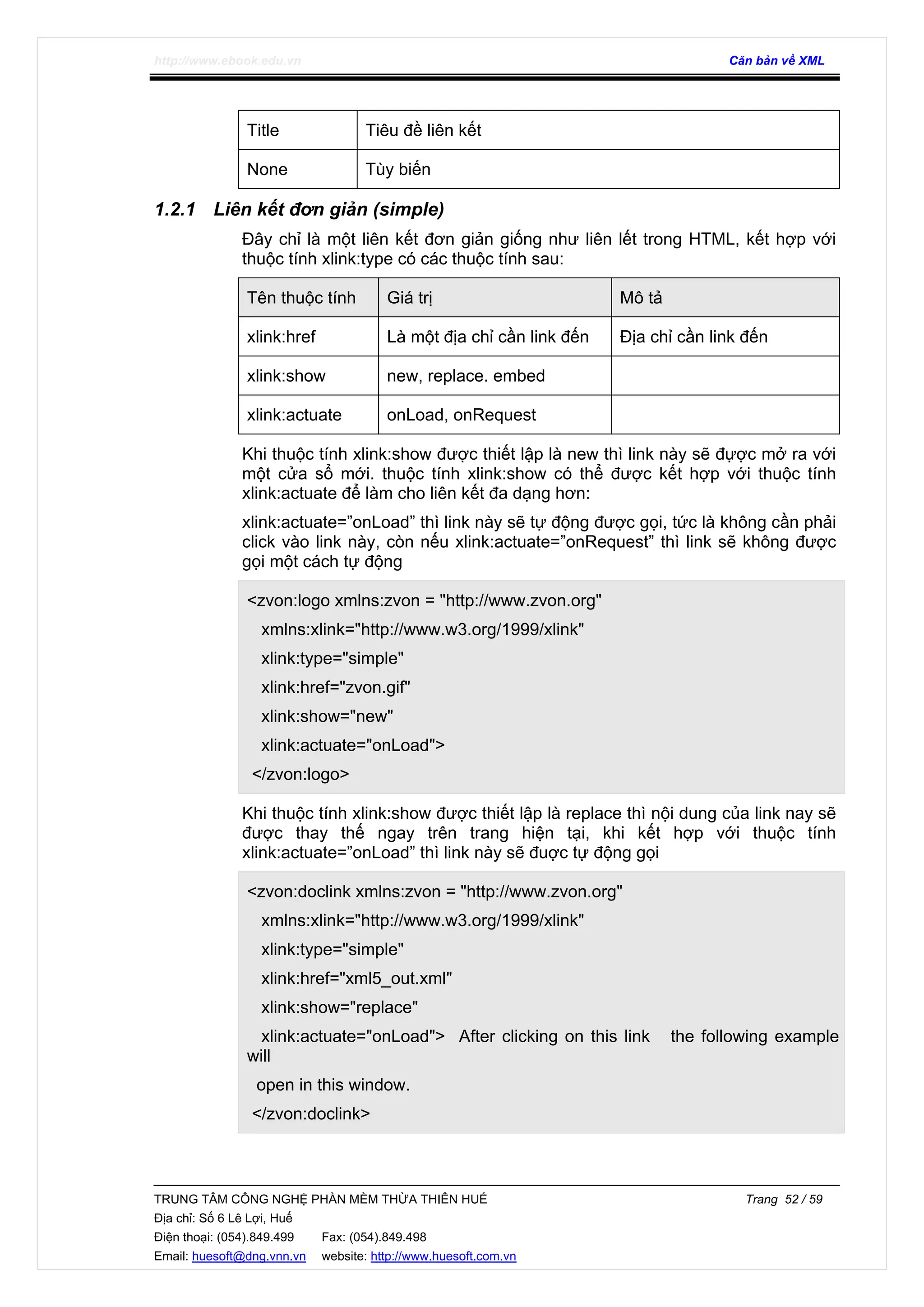 http://www.ebook.edu.vn Căn bản về XML
TRUNG TÂM CÔNG NGHỆ PHẦN MỀM THỪA THIÊN HUẾ Trang 52 / 59
Địa chỉ: Số 6 Lê Lợi, Huế
Điện thoại: (054).849.499 Fax: (054).849.498
Email: huesoft@dng.vnn.vn website: http://www.huesoft.com.vn
Title Tiêu đề liên kết
None Tùy biến
1.2.1 Liên kết đơn giản (simple)
Đây chỉ là một liên kết đơn giản giống như liên lết trong HTML, kết hợp với
thuộc tính xlink:type có các thuộc tính sau:
Tên thuộc tính Giá trị Mô tả
xlink:href Là một địa chỉ cần link đến Địa chỉ cần link đến
xlink:show new, replace. embed
xlink:actuate onLoad, onRequest
Khi thuộc tính xlink:show được thiết lập là new thì link này sẽ đựợc mở ra với
một cửa sổ mới. thuộc tính xlink:show có thể được kết hợp với thuộc tính
xlink:actuate để làm cho liên kết đa dạng hơn:
xlink:actuate=”onLoad” thì link này sẽ tự động được gọi, tức là không cần phải
click vào link này, còn nếu xlink:actuate=”onRequest” thì link sẽ không được
gọi một cách tự động
<zvon:logo xmlns:zvon = "http://www.zvon.org"
xmlns:xlink="http://www.w3.org/1999/xlink"
xlink:type="simple"
xlink:href="zvon.gif"
xlink:show="new"
xlink:actuate="onLoad">
</zvon:logo>
Khi thuộc tính xlink:show được thiết lập là replace thì nội dung của link nay sẽ
được thay thế ngay trên trang hiện tại, khi kết hợp với thuộc tính
xlink:actuate=”onLoad” thì link này sẽ đuợc tự động gọi
<zvon:doclink xmlns:zvon = "http://www.zvon.org"
xmlns:xlink="http://www.w3.org/1999/xlink"
xlink:type="simple"
xlink:href="xml5_out.xml"
xlink:show="replace"
xlink:actuate="onLoad"> After clicking on this link the following example
will
open in this window.
</zvon:doclink>
 