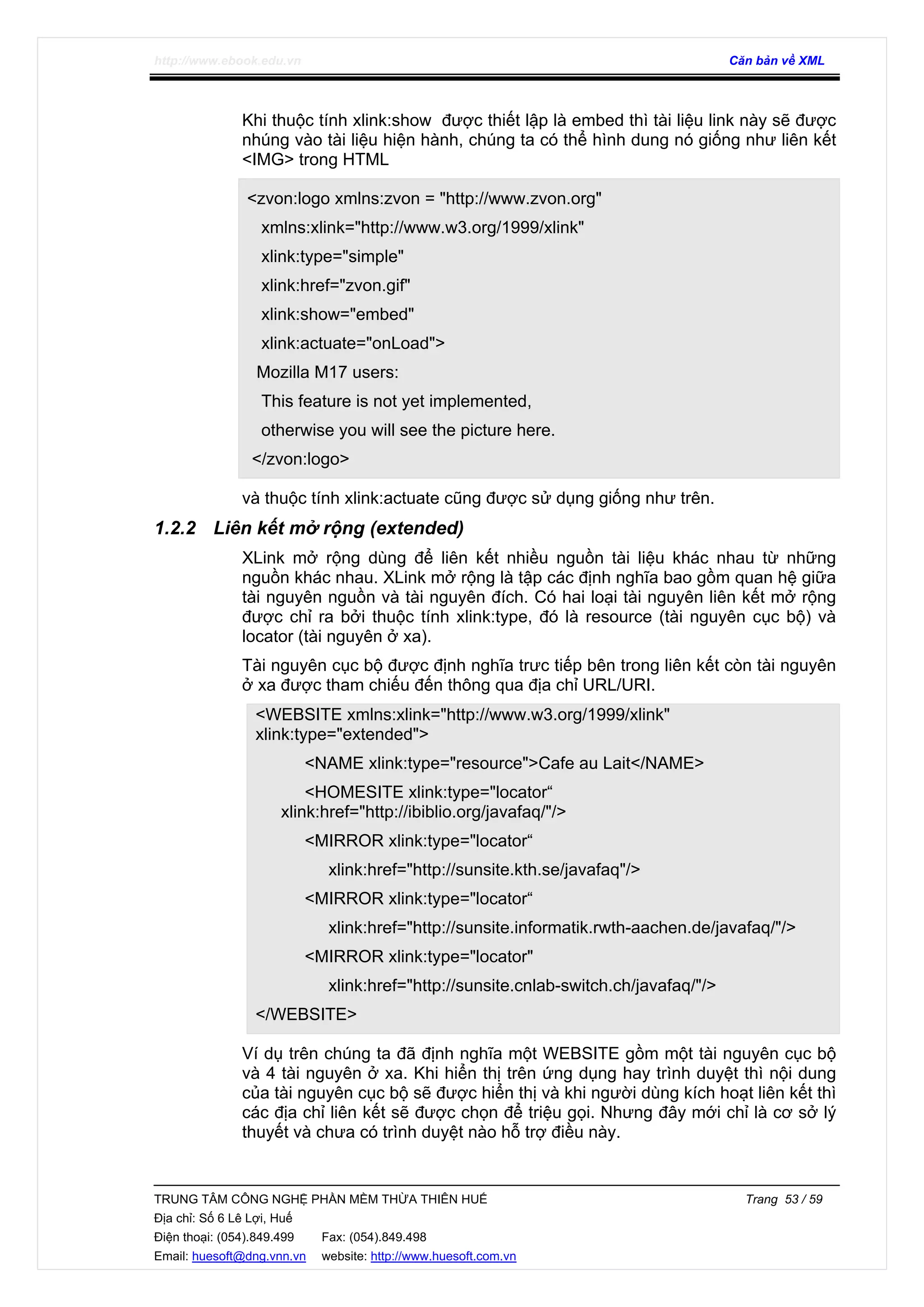 http://www.ebook.edu.vn Căn bản về XML
TRUNG TÂM CÔNG NGHỆ PHẦN MỀM THỪA THIÊN HUẾ Trang 53 / 59
Địa chỉ: Số 6 Lê Lợi, Huế
Điện thoại: (054).849.499 Fax: (054).849.498
Email: huesoft@dng.vnn.vn website: http://www.huesoft.com.vn
Khi thuộc tính xlink:show được thiết lập là embed thì tài liệu link này sẽ được
nhúng vào tài liệu hiện hành, chúng ta có thể hình dung nó giống như liên kết
<IMG> trong HTML
<zvon:logo xmlns:zvon = "http://www.zvon.org"
xmlns:xlink="http://www.w3.org/1999/xlink"
xlink:type="simple"
xlink:href="zvon.gif"
xlink:show="embed"
xlink:actuate="onLoad">
Mozilla M17 users:
This feature is not yet implemented,
otherwise you will see the picture here.
</zvon:logo>
và thuộc tính xlink:actuate cũng được sử dụng giống như trên.
1.2.2 Liên kết mở rộng (extended)
XLink mở rộng dùng để liên kết nhiều nguồn tài liệu khác nhau từ những
nguồn khác nhau. XLink mở rộng là tập các định nghĩa bao gồm quan hệ giữa
tài nguyên nguồn và tài nguyên đích. Có hai loại tài nguyên liên kết mở rộng
được chỉ ra bởi thuộc tính xlink:type, đó là resource (tài nguyên cục bộ) và
locator (tài nguyên ở xa).
Tài nguyên cục bộ được định nghĩa trưc tiếp bên trong liên kết còn tài nguyên
ở xa được tham chiếu đến thông qua địa chỉ URL/URI.
<WEBSITE xmlns:xlink="http://www.w3.org/1999/xlink"
xlink:type="extended">
<NAME xlink:type="resource">Cafe au Lait</NAME>
<HOMESITE xlink:type="locator“
xlink:href="http://ibiblio.org/javafaq/"/>
<MIRROR xlink:type="locator“
xlink:href="http://sunsite.kth.se/javafaq"/>
<MIRROR xlink:type="locator“
xlink:href="http://sunsite.informatik.rwth-aachen.de/javafaq/"/>
<MIRROR xlink:type="locator"
xlink:href="http://sunsite.cnlab-switch.ch/javafaq/"/>
</WEBSITE>
Ví dụ trên chúng ta đã định nghĩa một WEBSITE gồm một tài nguyên cục bộ
và 4 tài nguyên ở xa. Khi hiển thị trên ứng dụng hay trình duyệt thì nội dung
của tài nguyên cục bộ sẽ được hiển thị và khi người dùng kích hoạt liên kết thì
các địa chỉ liên kết sẽ được chọn để triệu gọi. Nhưng đây mới chỉ là cơ sở lý
thuyết và chưa có trình duyệt nào hỗ trợ điều này.
 