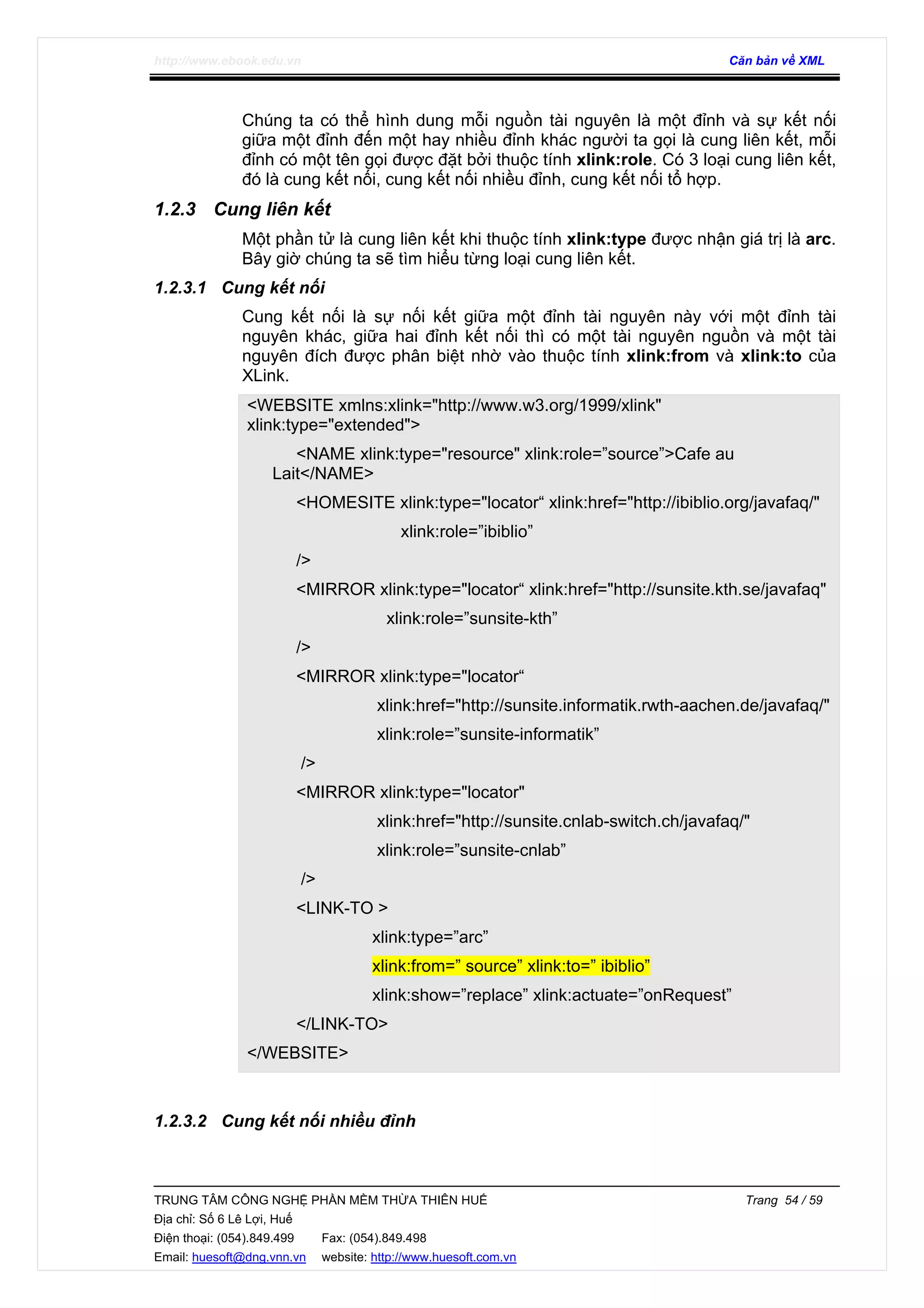 http://www.ebook.edu.vn Căn bản về XML
TRUNG TÂM CÔNG NGHỆ PHẦN MỀM THỪA THIÊN HUẾ Trang 54 / 59
Địa chỉ: Số 6 Lê Lợi, Huế
Điện thoại: (054).849.499 Fax: (054).849.498
Email: huesoft@dng.vnn.vn website: http://www.huesoft.com.vn
Chúng ta có thể hình dung mỗi nguồn tài nguyên là một đỉnh và sự kết nối
giữa một đỉnh đến một hay nhiều đỉnh khác người ta gọi là cung liên kết, mỗi
đỉnh có một tên gọi được đặt bởi thuộc tính xlink:role. Có 3 loại cung liên kết,
đó là cung kết nối, cung kết nối nhiều đỉnh, cung kết nối tổ hợp.
1.2.3 Cung liên kết
Một phần tử là cung liên kết khi thuộc tính xlink:type được nhận giá trị là arc.
Bây giờ chúng ta sẽ tìm hiểu từng loại cung liên kết.
1.2.3.1 Cung kết nối
Cung kết nối là sự nối kết giữa một đỉnh tài nguyên này với một đỉnh tài
nguyên khác, giữa hai đỉnh kết nối thì có một tài nguyên nguồn và một tài
nguyên đích được phân biệt nhờ vào thuộc tính xlink:from và xlink:to của
XLink.
<WEBSITE xmlns:xlink="http://www.w3.org/1999/xlink"
xlink:type="extended">
<NAME xlink:type="resource" xlink:role=”source”>Cafe au
Lait</NAME>
<HOMESITE xlink:type="locator“ xlink:href="http://ibiblio.org/javafaq/"
xlink:role=”ibiblio”
/>
<MIRROR xlink:type="locator“ xlink:href="http://sunsite.kth.se/javafaq"
xlink:role=”sunsite-kth”
/>
<MIRROR xlink:type="locator“
xlink:href="http://sunsite.informatik.rwth-aachen.de/javafaq/"
xlink:role=”sunsite-informatik”
/>
<MIRROR xlink:type="locator"
xlink:href="http://sunsite.cnlab-switch.ch/javafaq/"
xlink:role=”sunsite-cnlab”
/>
<LINK-TO >
xlink:type=”arc”
xlink:from=” source” xlink:to=” ibiblio”
xlink:show=”replace” xlink:actuate=”onRequest”
</LINK-TO>
</WEBSITE>
1.2.3.2 Cung kết nối nhiều đỉnh
 