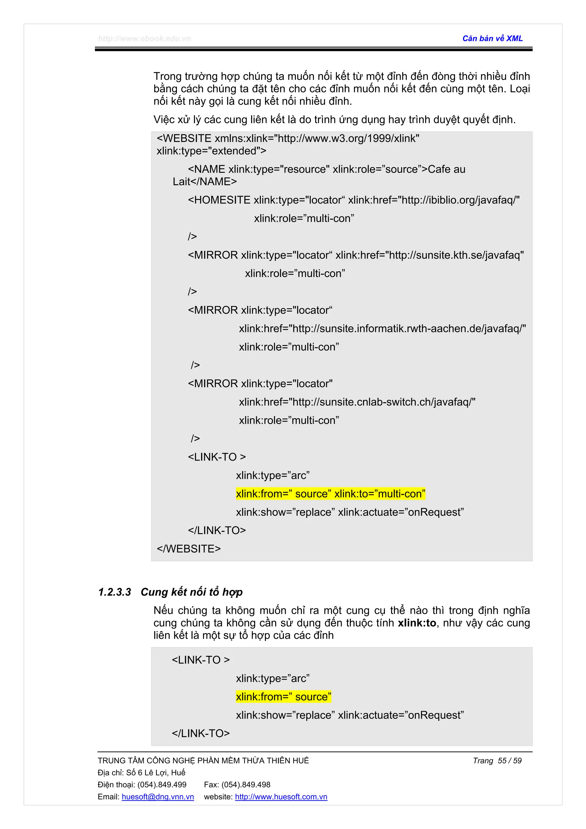 http://www.ebook.edu.vn Căn bản về XML
TRUNG TÂM CÔNG NGHỆ PHẦN MỀM THỪA THIÊN HUẾ Trang 55 / 59
Địa chỉ: Số 6 Lê Lợi, Huế
Điện thoại: (054).849.499 Fax: (054).849.498
Email: huesoft@dng.vnn.vn website: http://www.huesoft.com.vn
Trong trường hợp chúng ta muốn nối kết từ một đỉnh đến đòng thời nhiều đỉnh
bằng cách chúng ta đặt tên cho các đỉnh muốn nối kết đến cùng một tên. Loại
nối kết này gọi là cung kết nối nhiều đỉnh.
Việc xử lý các cung liên kết là do trình ứng dụng hay trình duyệt quyết định.
<WEBSITE xmlns:xlink="http://www.w3.org/1999/xlink"
xlink:type="extended">
<NAME xlink:type="resource" xlink:role=”source”>Cafe au
Lait</NAME>
<HOMESITE xlink:type="locator“ xlink:href="http://ibiblio.org/javafaq/"
xlink:role=”multi-con”
/>
<MIRROR xlink:type="locator“ xlink:href="http://sunsite.kth.se/javafaq"
xlink:role=”multi-con”
/>
<MIRROR xlink:type="locator“
xlink:href="http://sunsite.informatik.rwth-aachen.de/javafaq/"
xlink:role=”multi-con”
/>
<MIRROR xlink:type="locator"
xlink:href="http://sunsite.cnlab-switch.ch/javafaq/"
xlink:role=”multi-con”
/>
<LINK-TO >
xlink:type=”arc”
xlink:from=” source” xlink:to=”multi-con”
xlink:show=”replace” xlink:actuate=”onRequest”
</LINK-TO>
</WEBSITE>
1.2.3.3 Cung kết nối tổ hợp
Nếu chúng ta không muốn chỉ ra một cung cụ thể nào thì trong định nghĩa
cung chúng ta không cần sử dụng đến thuộc tính xlink:to, như vậy các cung
liên kết là một sự tổ hợp của các đỉnh
<LINK-TO >
xlink:type=”arc”
xlink:from=” source”
xlink:show=”replace” xlink:actuate=”onRequest”
</LINK-TO>
 