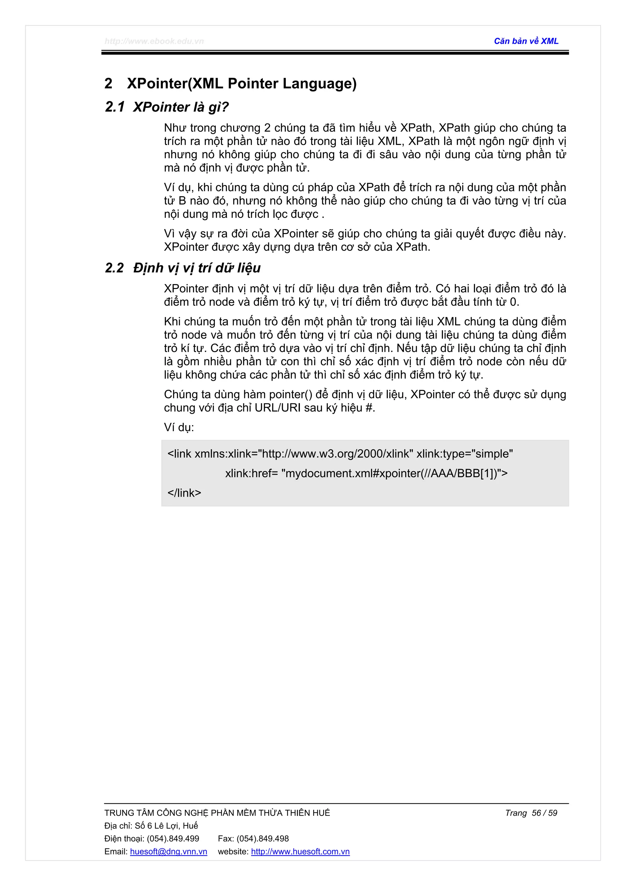 http://www.ebook.edu.vn Căn bản về XML
TRUNG TÂM CÔNG NGHỆ PHẦN MỀM THỪA THIÊN HUẾ Trang 56 / 59
Địa chỉ: Số 6 Lê Lợi, Huế
Điện thoại: (054).849.499 Fax: (054).849.498
Email: huesoft@dng.vnn.vn website: http://www.huesoft.com.vn
2 XPointer(XML Pointer Language)
2.1 XPointer là gì?
Như trong chương 2 chúng ta đã tìm hiểu về XPath, XPath giúp cho chúng ta
trích ra một phần tử nào đó trong tài liệu XML, XPath là một ngôn ngữ định vị
nhưng nó không giúp cho chúng ta đi đi sâu vào nội dung của từng phần tử
mà nó định vị được phần tử.
Ví dụ, khi chúng ta dùng cú pháp của XPath để trích ra nội dung của một phần
tử B nào đó, nhưng nó không thể nào giúp cho chúng ta đi vào từng vị trí của
nội dung mà nó trích lọc được .
Vì vậy sự ra đời của XPointer sẽ giúp cho chúng ta giải quyết được điều này.
XPointer được xây dựng dựa trên cơ sở của XPath.
2.2 Định vị vị trí dữ liệu
XPointer định vị một vị trí dữ liệu dựa trên điểm trỏ. Có hai loại điểm trỏ đó là
điểm trỏ node và điểm trỏ ký tự, vị trí điểm trỏ được bắt đầu tính từ 0.
Khi chúng ta muốn trỏ đến một phần tử trong tài liệu XML chúng ta dùng điểm
trỏ node và muốn trỏ đến từng vị trí của nội dung tài liệu chúng ta dùng điểm
trỏ kí tự. Các điểm trỏ dựa vào vị trí chỉ định. Nếu tập dữ liệu chúng ta chỉ định
là gồm nhiều phần tử con thì chỉ số xác định vị trí điểm trỏ node còn nếu dữ
liệu không chứa các phần tử thì chỉ số xác định điểm trỏ ký tự.
Chúng ta dùng hàm pointer() để định vị dữ liệu, XPointer có thể được sử dụng
chung với địa chỉ URL/URI sau ký hiệu #.
Ví dụ:
<link xmlns:xlink="http://www.w3.org/2000/xlink" xlink:type="simple"
xlink:href= "mydocument.xml#xpointer(//AAA/BBB[1])">
</link>
 