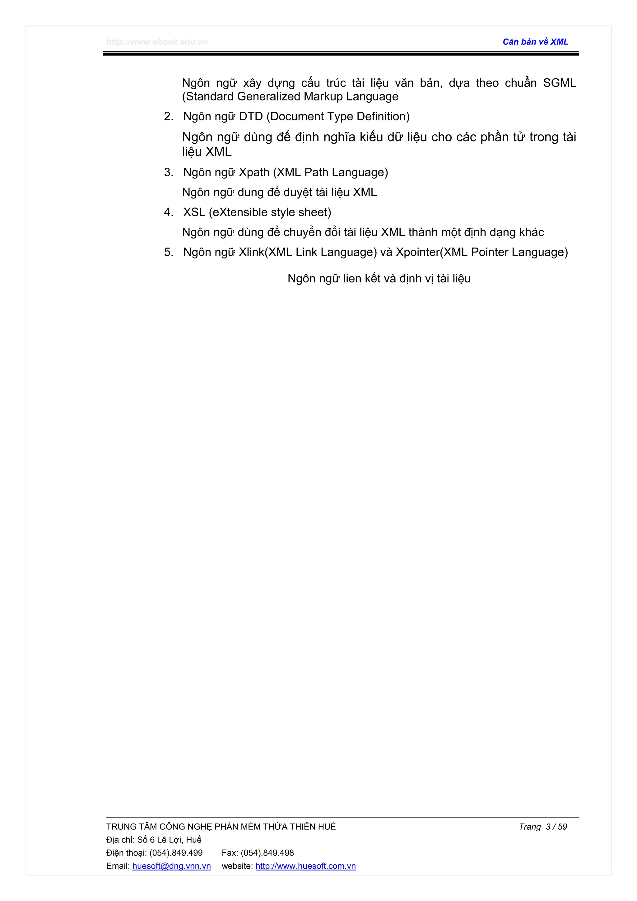 http://www.ebook.edu.vn Căn bản về XML
TRUNG TÂM CÔNG NGHỆ PHẦN MỀM THỪA THIÊN HUẾ Trang 3 / 59
Địa chỉ: Số 6 Lê Lợi, Huế
Điện thoại: (054).849.499 Fax: (054).849.498
Email: huesoft@dng.vnn.vn website: http://www.huesoft.com.vn
Ngôn ngữ xây dựng cấu trúc tài liệu văn bản, dựa theo chuẩn SGML
(Standard Generalized Markup Language
2. Ngôn ngữ DTD (Document Type Definition)
Ngôn ngữ dùng để định nghĩa kiểu dữ liệu cho các phần tử trong tài
liệu XML
3. Ngôn ngữ Xpath (XML Path Language)
Ngôn ngữ dung để duyệt tài liệu XML
4. XSL (eXtensible style sheet)
Ngôn ngữ dùng để chuyển đổi tài liệu XML thành một định dạng khác
5. Ngôn ngữ Xlink(XML Link Language) và Xpointer(XML Pointer Language)
Ngôn ngữ lien kết và định vị tài liệu
 