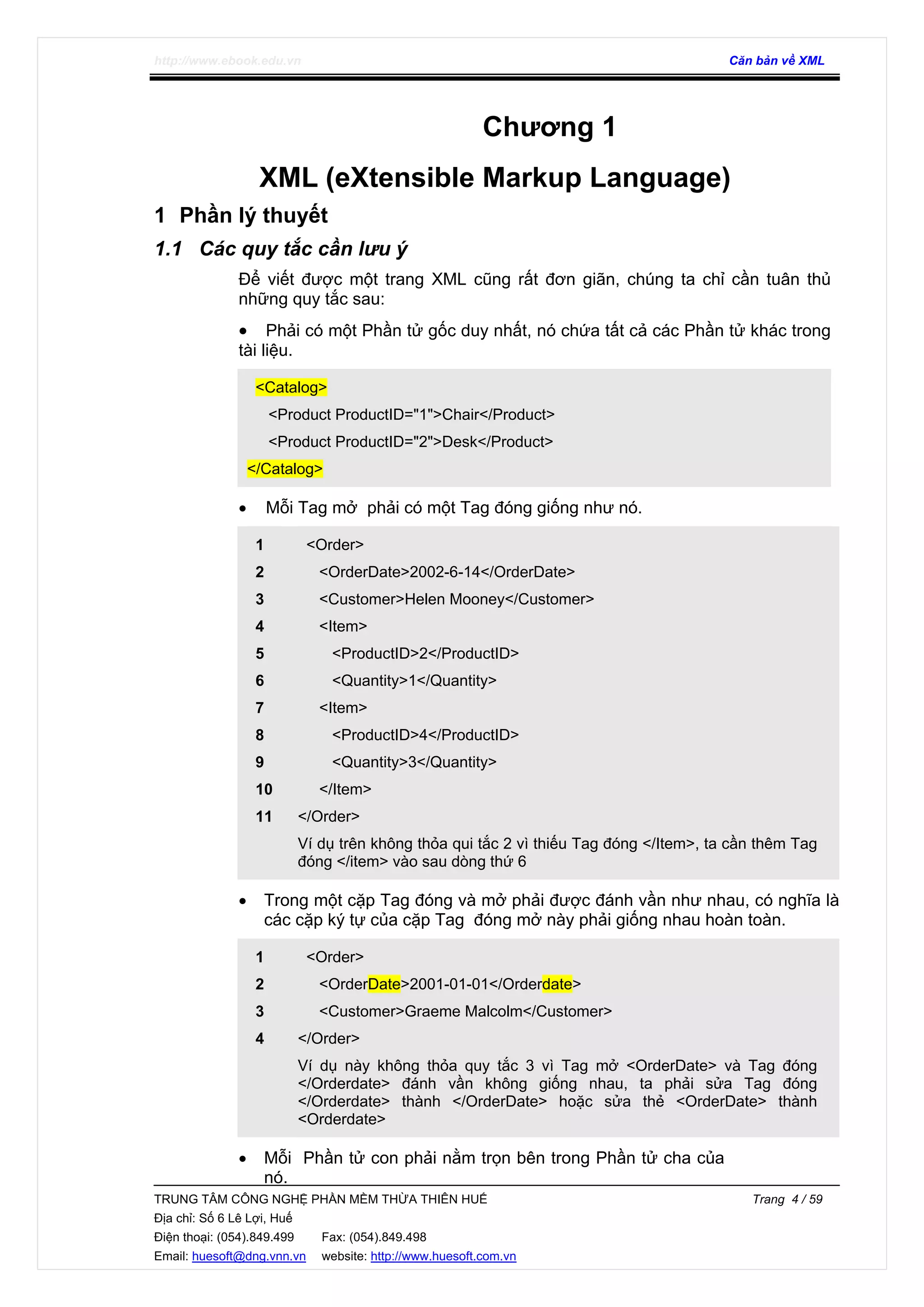 http://www.ebook.edu.vn Căn bản về XML
TRUNG TÂM CÔNG NGHỆ PHẦN MỀM THỪA THIÊN HUẾ Trang 4 / 59
Địa chỉ: Số 6 Lê Lợi, Huế
Điện thoại: (054).849.499 Fax: (054).849.498
Email: huesoft@dng.vnn.vn website: http://www.huesoft.com.vn
Chương 1
XML (eXtensible Markup Language)
1 Phần lý thuyết
1.1 Các quy tắc cần lưu ý
Để viết được một trang XML cũng rất đơn giãn, chúng ta chỉ cần tuân thủ
những quy tắc sau:
• Phải có một Phần tử gốc duy nhất, nó chứa tất cả các Phần tử khác trong
tài liệu.
<Catalog>
<Product ProductID="1">Chair</Product>
<Product ProductID="2">Desk</Product>
</Catalog>
• Mỗi Tag mở phải có một Tag đóng giống như nó.
1
2
3
4
5
6
7
8
9
10
11
<Order>
<OrderDate>2002-6-14</OrderDate>
<Customer>Helen Mooney</Customer>
<Item>
<ProductID>2</ProductID>
<Quantity>1</Quantity>
<Item>
<ProductID>4</ProductID>
<Quantity>3</Quantity>
</Item>
</Order>
Ví dụ trên không thỏa qui tắc 2 vì thiếu Tag đóng </Item>, ta cần thêm Tag
đóng </item> vào sau dòng thứ 6
• Trong một cặp Tag đóng và mở phải được đánh vần như nhau, có nghĩa là
các cặp ký tự của cặp Tag đóng mở này phải giống nhau hoàn toàn.
1
2
3
4
<Order>
<OrderDate>2001-01-01</Orderdate>
<Customer>Graeme Malcolm</Customer>
</Order>
Ví dụ này không thỏa quy tắc 3 vì Tag mở <OrderDate> và Tag đóng
</Orderdate> đánh vần không giống nhau, ta phải sửa Tag đóng
</Orderdate> thành </OrderDate> hoặc sửa thẻ <OrderDate> thành
<Orderdate>
• Mỗi Phần tử con phải nằm trọn bên trong Phần tử cha của
nó.
 