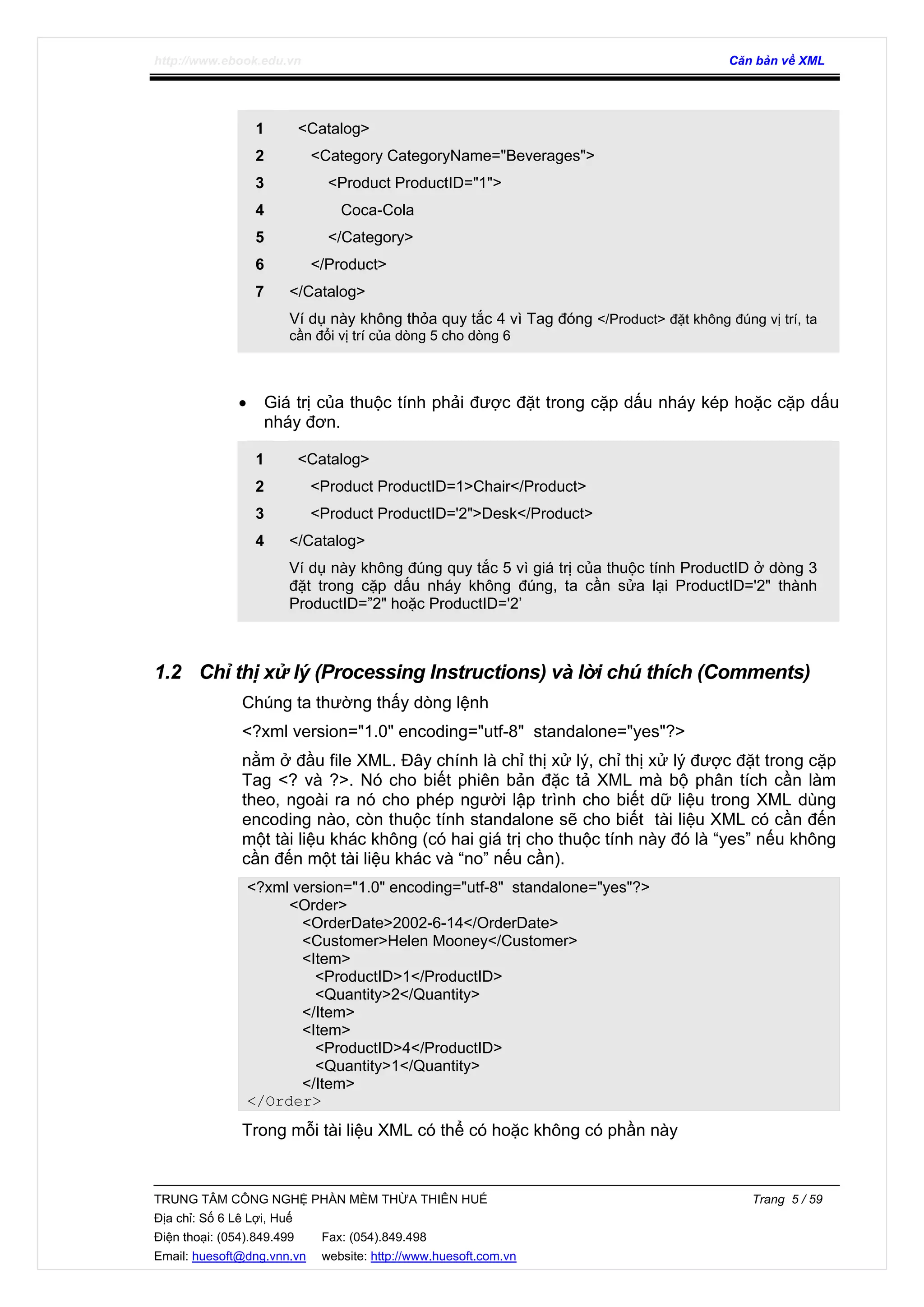 http://www.ebook.edu.vn Căn bản về XML
TRUNG TÂM CÔNG NGHỆ PHẦN MỀM THỪA THIÊN HUẾ Trang 5 / 59
Địa chỉ: Số 6 Lê Lợi, Huế
Điện thoại: (054).849.499 Fax: (054).849.498
Email: huesoft@dng.vnn.vn website: http://www.huesoft.com.vn
1
2
3
4
5
6
7
<Catalog>
<Category CategoryName="Beverages">
<Product ProductID="1">
Coca-Cola
</Category>
</Product>
</Catalog>
Ví dụ này không thỏa quy tắc 4 vì Tag đóng </Product> đặt không đúng vị trí, ta
cần đổi vị trí của dòng 5 cho dòng 6
• Giá trị của thuộc tính phải được đặt trong cặp dấu nháy kép hoặc cặp dấu
nháy đơn.
1
2
3
4
<Catalog>
<Product ProductID=1>Chair</Product>
<Product ProductID='2">Desk</Product>
</Catalog>
Ví dụ này không đúng quy tắc 5 vì giá trị của thuộc tính ProductID ở dòng 3
đặt trong cặp dấu nháy không đúng, ta cần sửa lại ProductID='2" thành
ProductID=”2" hoặc ProductID='2’
1.2 Chỉ thị xử lý (Processing Instructions) và lời chú thích (Comments)
Chúng ta thường thấy dòng lệnh
<?xml version="1.0" encoding="utf-8" standalone="yes"?>
nằm ở đầu file XML. Đây chính là chỉ thị xử lý, chỉ thị xử lý được đặt trong cặp
Tag <? và ?>. Nó cho biết phiên bản đặc tả XML mà bộ phân tích cần làm
theo, ngoài ra nó cho phép người lập trình cho biết dữ liệu trong XML dùng
encoding nào, còn thuộc tính standalone sẽ cho biết tài liệu XML có cần đến
một tài liệu khác không (có hai giá trị cho thuộc tính này đó là “yes” nếu không
cần đến một tài liệu khác và “no” nếu cần).
<?xml version="1.0" encoding="utf-8" standalone="yes"?>
<Order>
<OrderDate>2002-6-14</OrderDate>
<Customer>Helen Mooney</Customer>
<Item>
<ProductID>1</ProductID>
<Quantity>2</Quantity>
</Item>
<Item>
<ProductID>4</ProductID>
<Quantity>1</Quantity>
</Item>
</Order>
Trong mỗi tài liệu XML có thể có hoặc không có phần này
 